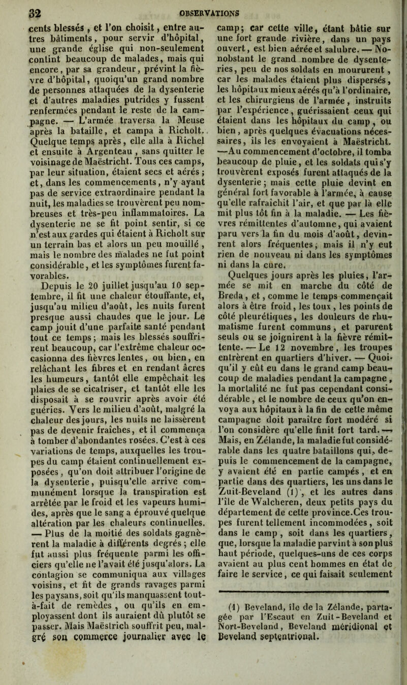 cents blessés , et Ton choisit, entre au- tres bâtiments, pour servir d’hôpital, une grande église qui non-seulement contint beaucoup de malades, mais qui encore, par sa grandeur, prévint la fiè- vre d’hôpital, quoiqu’un grand nombre de personnes attaquées de la dysenterie et d’autres maladies putrides y fussent renfermées pendant le reste de la cam- pagne. — L’armée traversa la Meuse après la bataille, et campa à Richolt.. Quelque temps après, elle alla à Bichel et ensuite à Argenteau , sans quitter le voisinage de Maëstricht. Tous ces camps, par leur situation, étaient secs et aérés ; et, dans les commencements, n’y ayant pas de service extraordinaire pendant la nuit, les maladies se trouvèrent peu nom- breuses et très-peu inflammatoires. La dysenterie ne se fit point sentir, si ce n’est aux gardes qui étaient à Richolt sur un terrain bas et alors un peu mouillé , mais 1e nombre des malades ne fut point considérable, et les symptômes furent fa- vorables. Depuis le 20 juillet jusqu’au 10 sep- tembre, il fit une chaleur étouffante, et, jusqu’au milieu d’août, les nuits furent presque aussi chaudes que le jour. Le camp jouit d’une parfaite santé pendant tout ce temps; mais les blessés souffri- rent beaucoup, car l’extrême chaleur oc- casionna des fièvres lentes, ou bien, en relâchant les fibres et en rendant âcres les humeurs, tantôt elle empêchait les plaies de se cicatriser, et tantôt elle les disposait à se rouvrir après avoir été guéries. Vers le milieu d’août, malgré la chaleur des jours, les nuits ne laissèrent pas de devenir fraîches, et il commença à tomber d’abondantes rosées. C’est à ces variations de temps, auxquelles les trou- pes du camp étaient continuellement ex- posées , qu’on doit attribuer l’origine de la dysenterie, puisqu’elle arrive com- munément lorsque la transpiration est arrêtée par le froid et les vapeurs humi- des, après que le sang a éprouvé quelque altération par les chaleurs continuelles. — Plus de la moitié des soldats gagnè- rent la maladie à différents degrés ; elle fut aussi plus fréquente parmi les offi- ciers qu’elle ne l’avait été jusqu’alors. La contagion se communiqua aux villages voisins, et fit de grands ravages parmi les paysans, soit qu’ils manquassent tout- à-fait de remèdes , ou qu’ils en em- ployassent dont ils auraient dû plutôt se passer. Mais Maëstrich souffrit peu, mal- gré cQmraevce jourpuliei: avec le camp; car cette ville, étant bâtie sur une fort grande rivière, dans un pays ouvert, est bien aérée et salubre. — No- nobstant le grand nombre de dysente- ries , peu de nos soldats en moururent , car les malades étaient plus dispersés, les hôpitaux mieux aérés qu’à l’ordinaire, et les chirurgiens de l’armée, instruits par l’expérience, guérissaient ceux qui étaient dans les hôpitaux du camp, ou bien , après quelques évacuations néces- saires , ils les envoyaient à Maëstricht. —Au commencement d’octobre, il tomba beaucoup de pluie, et les soldats qui s’y trouvèrent exposés furent attaqués de la dysenterie ; mais cette pluie devint en général fort favorable à l’armée, à cause qu’elle rafraîchit l’air, et que par là elle mit plus tôt fin à la maladie. — Les fiè- vres rémittentes d’automne, qui avaient paru vers la fin du mois d’août, devin- rent alors fréquentes, mais il n’y eut rien de nouveau ni dans les symptômes ni dans la cure. Quelques jours après les pluies, l’ar- mée se mit en marche du côté de Breda, et, comme le temps commençait alors à être froid, les toux , les points de côté pleurétiques, les douleurs de rhu- matisme furent communs, et parurent seuls ou se joignirent à la fièvre rémit- tente.— Le 12 novembre, les troupes entrèrent en quartiers d’hiver. — Quoi- qu’il y eût eu dans le grand camp beau- coup de maladies pendant la campagne , la mortalité ne fut pas cependant consi- dérable , et le nombre de ceux qu’on en- voya aux hôpitaux à la fin de cette même campagne doit paraître fort modéré si l’on considère qu’elle finit fort tard. — Mais, en Zélande, la maladie fut considé- rable dans les quatre bataillons qui,, de- puis le commencement de la campagne, y avaient été en partie campés , et en partie dans des quartiers, les uns dans le Zuit-Beveland (1) , et les autres dans l’île de Walcheren, deux petits pays du département de cette province.Ces trou- pes furent tellement incommodées , soit dans le camp , soit dans les quartiers, que, lorsque la maladie parvint à son plus haut période, quelques-uns de ces corps avaient au plus cent hommes en état de faire le service, ce qui faisait seulement (1) Beveland, île de la Zélande, parta- gée par l’Escaut en Zuil-Beveland et Nort-Beveland, Beveland méridional et Beveland septentrional.