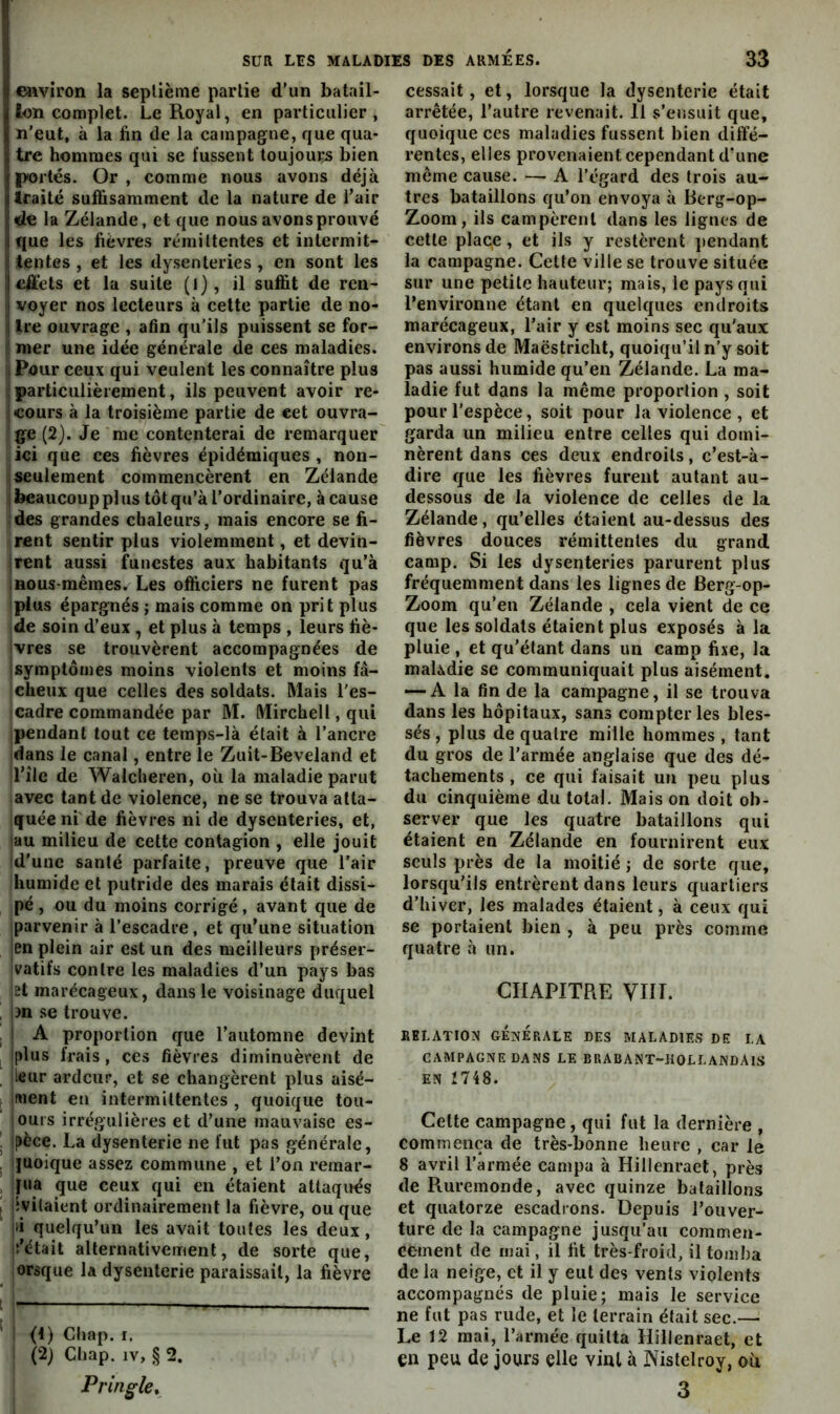 environ la septième partie d’un batail- lon complet. Le Royal, en particulier, n'eut, à la fin de la campagne, que qua- tre hommes qui se fussent toujours bien portés. Or , comme nous avons déjà traité suffisamment de la nature de l’air de la Zélande, et que nous avons prouvé que les fièvres rémittentes et intermit- tentes , et les dysenteries , en sont les effets et la suite (l), il suffit de ren- Îvoyer nos lecteurs à cette prtie de no- ire ouvrage , afin qu’ils puissent se for- Îmer une idée générale de ces maladies. Pour ceux qui veulent les connaître plus particulièrement, ils peuvent avoir re- cours à la troisième partie de cet ouvra- !ge (2). Je me contenterai de remarquer iici que ces fièvres épidémiques, non- I seulement commencèrent en Zélande 1 beaucoup plus tôt qu’à l’ordinaire, à cause ides grandes chaleurs, mais encore se fi- rent sentir plus violemment, et devin- jrent aussi funestes aux habitants qu’à Inous-mêmes. Les officiers ne furent pas iplus épargnés ; mais comme on prit plus de soin d’eux , et plus à temps , leurs fiè- jvres se trouvèrent accompagnées de [symptômes moins violents et moins fâ- cheux que celles des soldats. Mais l'es- cadre commandée par M. Mirchell, qui [pendant tout ce temps-là était à l’ancre idans le canal, entre le Zuit-Beveland et îl’îlc de Walcheren, où la maladie parut avec tant de violence, ne se trouva atta- quée ni de fièvres ni de dysenteries, et, au milieu de cette contagion , elle jouit Id'une santé parfaite, preuve que l’air Ihumide et putride des marais était dissi- jpé, ou du moins corrigé, avant que de parvenir à l’escadre, et qu’une situation en plein air est un des meilleurs préser- vatifs contre les maladies d’un pays bas et marécageux, dans le voisinage duquel 3n se trouve. A proportion que l’automne devint Iplus frais, ces fièvres diminuèrent de jieur ardeur, et se changèrent plus aisé- ifuent en intermittentes , quoique tou- iours irrégulières et d’une mauvaise es- pèce. La dysenterie ne fut pas générale, quoique assez commune , et l’on remar- qua que ceux qui en étaient attaqués [ivitaient ordinairement la fièvre, ou que [li quelqu’un les avait toutes les deux, iî’était alternativement, de sorte que, orsque la dysenterie paraissait, la fièvre (1) Cliap. r. (2) Chap. IV, § 2. Pringle^ cessait, et, lorsque la dysenterie était arrêtée, l’autre revenait. Il s’ensuit que, quoique ces maladies fussent bien diffé- rentes, elles provenaient cependant d’une même cause. — A l’égard des trois au- tres bataillons qu’on envoya à Berg-op- Zoom, ils campèrent dans les lignes de cette place, et ils y restèrent pendant la campagne. Cette ville se trouve située sur une petite hauteur; mais, le pays qui l’environne étant en quelques endroits marécageux, l’air y est moins sec qu'aux environs de Maëstricht, quoiqu’il n’y soit pas aussi humide qu’en Zélande. La ma- ladie fut dans la même proportion , soit pour l’espèce, soit pour la violence , et garda un milieu entre celles qui domi- nèrent dans ces deux endroits, c’est-à- dire que les fièvres furent autant au- dessous de la violence de celles de la Zélande, qu’elles étaient au-dessus des fièvres douces rémittentes du grand camp. Si les dysenteries parurent plus fréquemment dans les lignes de Berg-op- Zoom qu’en Zélande , cela vient de ce que les soldats étaient plus exposés à la pluie, et qu’étant dans un camp fixe, la mahdie se communiquait plus aisément. •—A la fin de la campagne, il se trouva dans les hôpitaux, sans compter les bles- sés , plus de quatre mille hommes , tant du gros de l’armée anglaise que des dé- tachements , ce qui faisait un peu plus du cinquième du total. Mais on doit ob- server que les quatre bataillons qui étaient en Zélande en fournirent eux seuls près de la moitié ; de sorte que, lorsqu'ils entrèrent dans leurs quartiers d’hiver, les malades étaient, à ceux qui se portaient bien , à peu près comme quatre à un. CHAPITRE VIIT. RELATION GÉNÉRALE DES MALADIES DE LA CAMPAGNE DANS LE BRABANT-HOLLANDAlS EN 1748. Cette campagne, qui fut la dernière , commença de très-bonne heure , car le 8 avril l’armée campa à Hillenraet, près de Ruremonde, avec quinze bataillons et quatorze escadrons. Depuis l’ouver- ture de la campagne jusqu’au commen- cement de mai, il fit très-froid, il tomba de la neige, et il y eut des vents violents accompagnés de pluie; mais le service ne fut pas rude, et le terrain était sec.— Le 12 mai, l’armée quitta Hillenraet, et en peu de jours elle vint à Nisleiroy, où 3