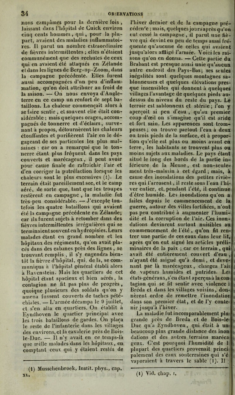 nous campâmes pour la dernière fois , laissant dans l’iiopital de Cuick environ cinq cents hommes, qui, pour la plu- part, avaient des maladies inflammatoi- res. Il parut un nombre extraordinaire de fièvres intermittentes; elles n’étaient communément que des rechutes de ceux qui en avaient été attaqués en Zélande cl dans les lignes de Berg-op-Zoom, dans la campagne précédente. Elles furent aussi accompagnées d’«m peu d’inflam- mation, qu’on doit attribuer au froid de la saison. — On nous envoya d’Angle- terre en ce camp un renfort de sept ba- taillons. La chaleur commençait alors à se faire sentir , et souvent elle était con- sidérable ; mais quelques orages, accom- pagnés de tonnerre et d’éclairs, surve- nant à propos, détournèrent les chaleurs étouffantes et purifièrent l’air en le dé- gageant de ses particules les plus mal- saines ; car on a remarqué que le ton- nerre étant plus fréquent dans les pays couverts et marécageux, il peut avoir pour cause finale de rafraîchir l’air et d’en corriger la putréfaction lorsque les chaleurs sont le plus excessives (!). Le terrain était pareillement sec, et le camp aéré, de sorte que, tant que les troupes restèrent en campagne , la maladie fut très-peu considérable. — J’excepte tou- tefois les quatre bataillons qui avaient été la campagne précédente en Zélande; car ils furent sujets à retomber dans des fièvres intermittentes irrégulières qui se terminaient souvent en hydropisies. Leurs malades étant en grand nombre et les hôpitaux des régiments, qu’on avait pla- cés dans des cabanes près des lignes , se trouvant remplis , il s’y engendra bien- tôt la fièvre d’hôpital, qui, de là, se com- muniqua à l’hôpilal général établi alors à Ravenstein. Mais les quartiers de cet hôpital étant spacieux et bien aérés , la contagion ne fit pas plus de progrès , quoique plusieurs des soldats qu'on y amena fussent couverts de taches pété- chiales. — L’armée décampa le 9 juillet, et s’en alla en quartiers. On établit à Eyndhoven le quartier principal avec les trois bataillons de gardes. On plaça le reste de l’infanterie dans les villages des environs, et la cavalerie près de Bois- le-Duc. — Il n’y avait en ce temps-là que mille malades dans les hôpitaux, en comptant ceux qui y étaient restés de (1) Musschenbroek, Instit. pbys., cap, xx. l’hiver dernier et de la campagne pré- cédeiRc ; mais, quelques jours après qu’on eut cessé la campagne , il parut une fiè- vre qui devint en peu de temps aussi fré- quente qu’aucune de celles qui avaient jusqu’alors affligé l’armée. Voici les rai- sons qu’on en donna. — Celte partie du Brabant est presque aussi unie qu’aucun autre endroit des Pays-Bas; ses seules inégalités sont quelques montagnes sa- blonneuses et quelques élévations pres- que insensibles qui donnent à quelques villages l’avantage de quelques pieds au- dessus du niveau du reste du pays. Le terroir est sablonneux et stérile; l’on y aperçoit si peu d’eau , qu’au premier coup d’œil on s’imagine qu’il est aride et fort sain. Les apparences sont trom- peuses ; on trouve partout l’eau à deux ou trois pieds de la surface, et à propor- tion qu’elle est plus ou moins avant en terre, les habitants se trouvent plus ou moins sujets aux maladies. Le pays étant situé le long des bords de la partie in- férieure de la Meuse, est non-seule- ment très-malsain à cet égard; mais, à cause des inondations des petites riviè- res qui l’arrosent, il reste sous l’eau l’hi- ver entier, et, pendant l’été, il continue d’être humide. Les inondations qu’on a faites depuis le commencement de la guerre, autour des villes fortifiées, n’ont pas peu contribué à augmenter l’humi- dité et la corruption de l’air. Ces inon- dations devinrent surtout nuisibles au commencement de l'été , qu’on fit ren- | trer une partie de ces eaux dans leur lit,; | après qu’on eut signé les articles préli- i minaircs de la paix ; car ce terrain , quilj avait été entièrement couvert d’eau , n’ayant été saigné qu’à demi, et deve- nant par là marécageux, chargea l’ait de vapeurs humides et putrides. Les, états-généraux,s’eu étant aperçusà la con tagion qui se fit sentir avec violence à Bréda et dans les villages voisins, don- nèrent ordre de remettre l’inondalior dans son premier état, et de l’y conte- nir jusqu’à l’hiver. La maladie fut incomparablement plui | grande près de Breda et de Bois-le- Duc qu’a Eyndhoven, qui était à um j(. beaucoup plus grande distance des inon jj. dations et des antres terrains marécai jj,! geux. C’est pourquoi l’humidité de 1^ ij plupart des quartiers provenait princil . paiement des eaux souterraines qui s’éi y, vaporaient à travers le sable (1). 11 | (1) Vid. çhap. i.