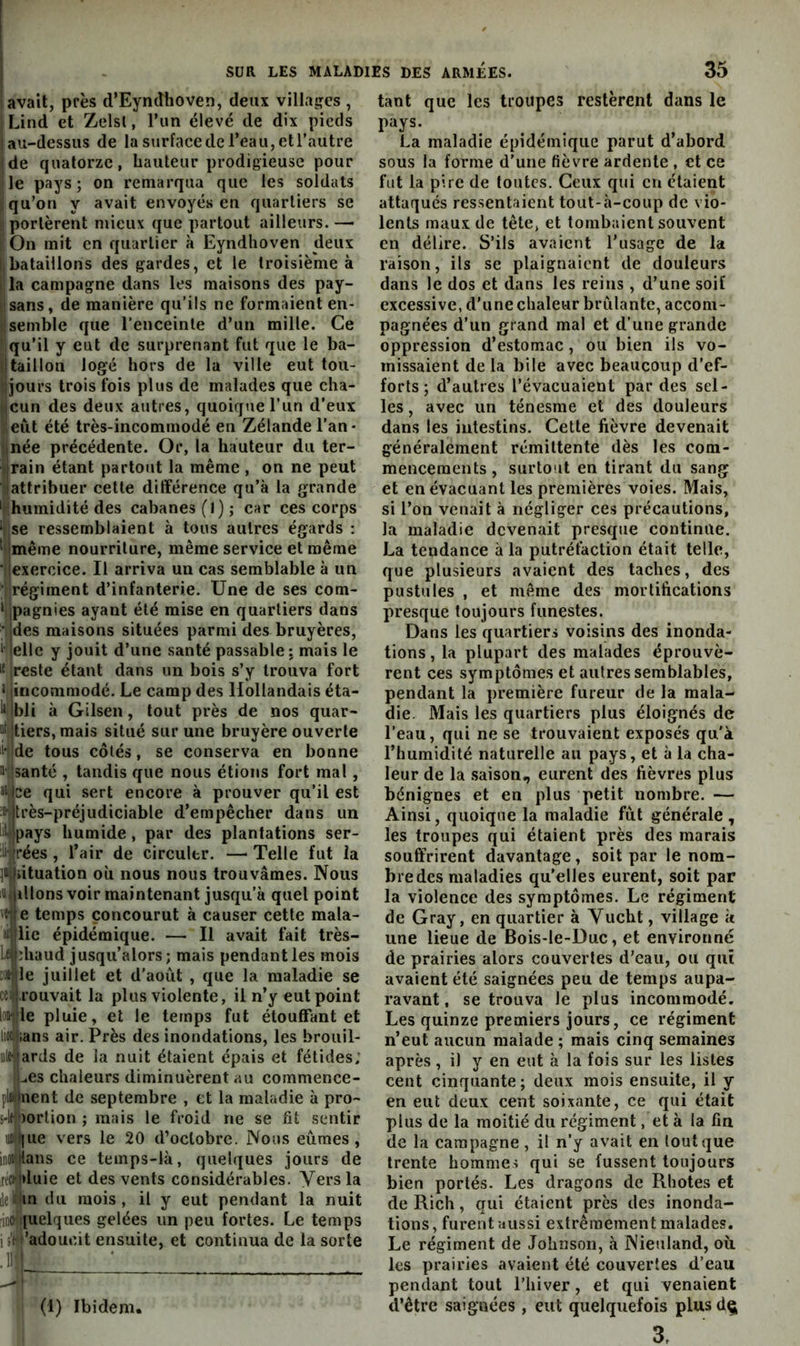 lavait, près d’Eyncîhoven, deux villages , I Lind et Zclsl, l’iin élevé de dix pieds ! au-dessus de la surface de l’eau, et l’autre 'de quatorze, hauteur prodigieuse pour lie pays; on remarqua que les soldats j qu’on y avait envoyés en quartiers se j portèrent mieux que partout ailleurs.— ; On mit en quartier à Eyndlioven deux !|bataillons des gardes, et le troisième à I la campagne dans les maisons des pay- isans, de manière qu’ils ne formaient en- ! semble que l’enceinte d’un mille. Ce qu’il y eut de surprenant fut que le ba- i|taillon logé hors de la ville eut toii- ijours trois fois plus de malades que cha- jeun des deux autres, quoique l’un d’eux eut été très-incommodé en Zélande l’an- Inée précédente. Or, la hauteur du ter- jrain étant partout la même , on ne peut lattribuer cette différence qu’à la grande ' humidité des cabanes (I); car ces corps ‘ ,se ressemblaient à tous autres égards : 'ilmême nourriture, même service et même •ijexercice. Il arriva un cas semblable à un ;l|régiment d’infanterie. Une de ses com- ‘ijpagnies ayant été mise en quartiers dans • des maisons situées parmi des bruyères, i' jellc y jouit d’une santé passable : mais le 1* reste étant dans un bois s’y trouva fort 1 incommodé. Le camp des Hollandais éta- ^ bli à Gilsen, tout près de nos quar- tiers, mais situé sur une bruyère ouverte li' de tous côtés, se conserva en bonne iJsanté , taudis que nous étions fort mal, >Uce qui sert encore à prouver qu’il est “Tltrès-préjudiciable d’empêcher dans un liyjpays humide, par des plantations ser- ili jrées , l’air de circuler. —> Telle fut la situation oii nous nous trouvâmes. Nous Haillons voir maintenant jusqu’à quel point veie temps concourut à causer cette mala- lij lie épidémique. — Il avait fait très- Ltlphaud jusqu’alors; mais pendant les mois ;)rtle juillet et d’août , que la maladie se ce4rouvait la plus violente, il n’y eut point lonlie pluie, et le temps fut étouffant et liûthans air. Près des inondations, les brouil- le-’ards de la nuit étaient épais et fétides; Les chaleurs diminuèrent au commence- plhinent de septembre , et la maladie à pro~ 5-le')ortion ; mais le froid ne se fit sentir ujli|ue vers le 20 d’octobre. Nous eûmes, inoitians ce temps-là, quelques jours de réctiduie et des vents considérables. Yersla ie in du mois, il y eut pendant la nuit „.c [uelques gelées un peu fortes. Le temps iî'i ’adoucit ensuite, et continua de la sorte .11 I (1) Ibidem. tant que les troupes restèrent dans le pays. La maladie épidémique parut d abord sous la forme d’une fièvre ardente , et ce fut la pire de toutes. Ceux qui en étaient attaqués ressentaient tout-à-coup de vio- lents maux de tête, et tombaient souvent en délire. S’ils avaient l’usage de la raison, ils se plaignaient de douleurs dans le dos et dans les reins , d’une soif excessive, d'une chaleur brûlante, accom- pagnées d’un grand mal et d’une grande oppression d’estomac, ou bien ils vo- missaient de la bile avec beaucoup d’ef- forts; d’autres l’évacuaient par des sel- les , avec un ténesme et des douleurs dans les intestins. Cette fièvre devenait généralement rémittente dès les com- mencements , surtout en tirant du sang et en évacuant les premières voies. Mais, si l’on venait à négliger ces précautions, la maladie devenait presque continue. La tendance à la putréfaction était telle, que plusieurs avaient des taches, des pustules , et même des mortifications presque toujours funestes. Dans les quartiers voisins des inonda- tions, la plupart des malades éprouvè- rent ces symptômes et autres semblables, pendant la première fureur de la mala- die. Mais les quartiers plus éloignés de l’eau, qui ne se trouvaient exposés qu'à l’humidité naturelle au pays, et à la cha- leur de la saison, eurent des fièvres plus bénignes et en plus petit nombre. — Ainsi, quoique la maladie fût générale , les troupes qui étaient près des marais souffrirent davantage, soit par le nom- bre des maladies qu’elles eurent, soit par la violence des symptômes. Le régiment de Gray, en quartier à Vucht, village k une lieue de Bois-le-Duc, et environné de prairies alors couvertes d’eau, ou qui avaient été saignées peu de temps aupa- ravant , se trouva le plus incommodé. Les quinze premiers jours, ce régiment n’eut aucun malade ; mais cinq semaines après, il y en eut à la fois sur les listes cent cinquante; deux mois ensuite, il y en eut deux cent soixante, ce qui était plus de la moitié du régiment, et à la fin de la campagne , il n’y avait en tout que trente hommes qui se fussent toujours bien portés. Les dragons de Rhotes et de Rich, qui étaient près des inonda- tions , furent aussi extrêmement malades. Le régiment de Johnson, à Nieuland, où. les prairies avaient été couvertes d’eau pendant tout l’hiver, et qui venaient d’être saignées , eut quelquefois plus dç 3,