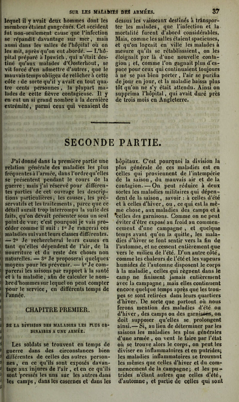 I lequel il y avait deux hommes dont les ! membres étaient gangrenés. Cet accident I fut non-seulement cause que l’infection 1 se répandit davantage sur mer, mais aussi dans les salles de rtiôpital où on I les mit, après qu’on eut abordé. — L’hô- ij pilai préparé à Ipswicli, qui n’était des- li tiné qu’aux malades d’Oosterhout, se ' vit forcé d’en admettre d’autres, que le mauvais temps obligea de relâcher à celte I côte : de sorte qu’il y avait en tout qua- I tre cents personnes , la plupart ma- I lades de cette fièvre contagieuse. Il y en eut un si grand nombre à la dernière I extrémité, parmi ceux qui venaient de i dessus les vaisseaux destinés a trânspor- ter les malades, que l’infection et la mortalité furent d’abord considérables. Mais, comme les salles étaient spacieuses, et qu’on logeait en ville les malades à mesure qu’ils se rétablissaient, on les éloignait par là d’une nouvelle conta- gion ; et, comme l’on gagnait plus d’es- pace pour ceux qui continuaient toujours h ne se pas bien porter , l’air se purifia de jour en jour, et la maladie baissa plus tôt qu’on ne s’y était attendu. Ainsi on supprima l’hôpital, qui avait duré près de trois mois en Angleterre. SECONDE PARTIE. J’ai donné dans la première partie une relation générale des maladies les plus fréquentes à l’armée, dans l’ordre qu’elles se présentent pendant le cours de la guerre ; mais j’ai réservé pour différen- tes parties de cet ouvrage les descrip- tions particulières , les causes , les pré- servatifs et les traitements , parce que ce- détail aurait trop interrompu la suite des faits, qu’on devait présenter sous un seul point de vue; c’est pourquoi je vais pro- céder comme il suit ; 1® Je rangerai ces maladies suivant leurs classes différentes. — 2® Je rechercherai leurs causes en tant qu’elles dépendent de l’air, de la nourriture et du reste des choses non naturelles. — 3° Je proposerai quelques* moyens pour les prévenir. — 4® Je com- parerai les saisons par rapport à la santé et à la maladie, afin de calculer le nom- bre d’hommes sur lequel on peut compter pour le service, en différents temps de l’année. CHAPITRE PREMIER. il RE LA RiviSlON DES MALADIES LES FI.US OR- )tl DINAIRES A UNE ARMÉE. K i Les soldats se trouvent en temps de ^ \ guerre dans des circonstances bien ^ : différentes de celles des autres person- *1 nés, en ce qu’ils sont exposés davan- ' tage aux injures de l’air , et en ce qu’ils • sont pressés les uns sur les autres dans i ' les camps, dans les casernes et dans les hôpitaux. C’est pourquoi la division la plus générale de ces maladies est en celles qui proviennent de l’intempérie de la saison , du mauvais air et de la contagion. — On peut réduire à deux sortes les maladies militaires qui dépen- dent de la saison, savoir : à celles d’été et à celles d’hiver, ou , ce qui est la mê- me chose, aux maladies des camps et à ^celles des garnisons. Gomme on ne peut éviter d’être exposé au froid au commen- cement d’une campagne , et quelque temps avant qu’on la quitte, les mala- dies d’hiver se font sentir vers la fin de l’automne, et ne cessent entièrement que vers le milieu de l’été. D’un autre côté, comme les chaleurs de l’été et les vapeurs humides de l’automne disposent le corps à la maladie, celles qui régnent dans le camp ne finissent jamais entièrement avec la campagne ; mais elles continuent encore quelque temps après que les trou- pes se sont retirées dans leurs quartiers d’hiver. De sorte que partout où nous ferons mention des maladies d’été ou d’hiver , des camps ou des garnisons, on doit supposer qu’elles se prolongent ainsi.— Si, au lieu de déterminer par les saisons les maladies les plus générales d'une armée , on veut le faire par l’état où se trouve alors le corps, on peut les diviser en inflammatoires et en putrides; les maladies inflammatoires se trouvant les mêmes que celles d’hiver et du com- mencement de la campagne; et les pu- trides n’étant autres que celles d’été, d’automue, et partie de celles qui sont