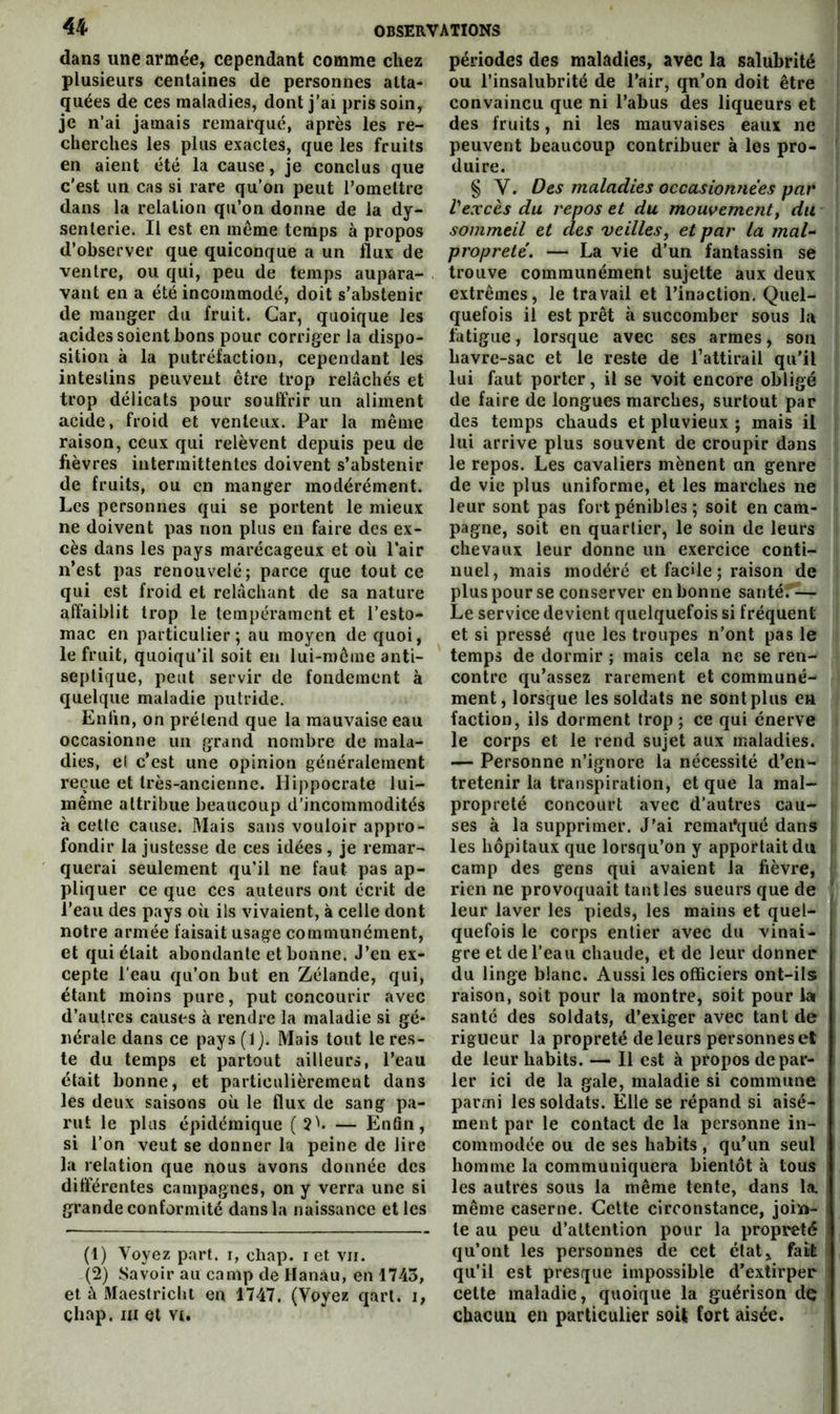 dans une armée, cependant comme chez plusieurs centaines de personnes atta- quées de ces maladies, dont j’ai pris soin, je n’ai jamais remarqué, après les re- cherches les plus exactes, que les fruits en aient été la cause, je conclus que c'est un cas si rare qu’on peut l’omettre dans la relation qu’on donne de la dy- senterie. Il est en même temps à propos d’observer que quiconque a un flux de ventre, ou qui, peu de temps aupara- vant en a été incommodé, doit s’abstenir de manger du fruit. Car, quoique les acides soient bons pour corriger la dispo- sition à la putréfaction, cependant les intestins peuvent être trop relâchés et trop délicats pour souffrir un aliment acide, froid et venteux. Par la même raison, ceux qui relèvent depuis peu de fièvres intermittentes doivent s’abstenir de fruits, ou en manger modérément. Les personnes qui se portent le mieux ne doivent pas non plus en faire des ex- cès dans les pays marécageux et où Pair n’est pas renouvelé; parce que tout ce qui est froid et relâchant de sa nature affaiblit trop le tempérament et l’esto- mac en particulier; au moyen de quoi, le fruit, quoiqu’il soit en lui-même anti- septique, peut servir de fondement à quelque maladie putride. Enfin, on prétend que la mauvaise eau occasionne un grand nombre de mala- dies, et c’est une opinion généralement reçue et très-ancienne. Hippocrate lui- même attribue beaucoup d’incommodités à celte cause. Mais sans vouloir appro- fondir la justesse de ces idées, je remar- querai seulement qu’il ne faut pas ap- pliquer ce que ces auteurs ont écrit de l’eau des pays où ils vivaient, à celle dont notre armée faisait usage communément, et qui était abondante et bonne. J’en ex- cepte l’eau qu’on but en Zélande, qui, étant moins pure, put concourir avec d’autres causes à rendre la maladie si gé- nérale dans ce pays (1). Mais tout le res- te du temps et partout ailleurs, l’eau était bonne, et particulièrement dans les deux saisons où le flux de sang pa- rut le plus épidémique (2^. — Enfin, si l’on veut se donner la peine de lire la relation que nous avons donnée des differentes campagnes, on y verra une si grande conformité dans la naissance et les (1) Voyez part, i, chap. i et vu. (2) .Savoir au camp de Hanau, en 1743, et â xHaestricht en 1747. (Voyez qart. i, çhap. ni et vt. périodes des maladies, avec la salubrité ou l’insalubrité de l’air, qn’on doit être convaincu que ni l’abus des liqueurs et des fruits, ni les mauvaises eaux ne peuvent beaucoup contribuer à les pro- duire. § V. Oes maladies occasioimèes par Vexcès du repos et du mouvement y du sommeil et des veilles y et par la mal- propreté. — La vie d’un fantassin se trouve communément sujette aux deux extrêmes, le travail et l’inaction. Quel- quefois il est prêt à succomber sous la fatigue, lorsque avec ses armes, son havre-sac et le reste de l’attirail qu'il lui faut porter, il se voit encore obligé de faire de longues marches, surtout par des temps chauds et pluvieux ; mais il lui arrive plus souvent de croupir dans le repos. Les cavaliers mènent an genre de vie plus uniforme, et les marches ne leur sont pas fort pénibles ; soit en cam- pagne, soit en quartier, le soin de leurs chevaux leur donne un exercice conti- nuel, mais modéré et facile ; raison de pluspour se conserver en bonne santé.'— Le service devient quelquefois si fréquent et si pressé que les troupes n’ont pas le temps de dormir ; mais cela ne se ren- contre qu’assez rarement et communé- ment, lorsque les soldats ne sont plus eu faction, ils dorment trop ; ce qui énerve le corps et le rend sujet aux maladies. — Personne n’ignore la nécessité d’en- tretenir la transpiration, et que la mal- propreté concourt avec d’autres cau- ses à la supprimer. J’ai rcmai*qué dans les hôpitaux que lorsqu’on y apportait du camp des gens qui avaient la fièvre, rien ne provoquait tant les sueurs que de leur laver les pieds, les mains et quel- quefois le corps entier avec du vinai- gre et de l’eau chaude, et de leur donner du linge blanc. Aussi les officiers ont-ils raison, soit pour la montre, soit pour lai santé des soldats, d’exiger avec tant de rigueur la propreté de leurs personnes et de leur habits. — Il est à propos de par- ler ici de la gale, maladie si commune parmi les soldats. Elle se répand si aisé- ment par le contact de la personne in- commodée ou de ses habits, qu’un seul homme la communiquera bientôt à tous les autres sous la même tente, dans la. même caserne. Cette circonstance, join- te au peu d’attention pour la propreté qu’ont les personnes de cet état, fait qu’il est presque impossible d’extirper cette maladie, quoique la guérison de chacun en particulier soit fort aisée.