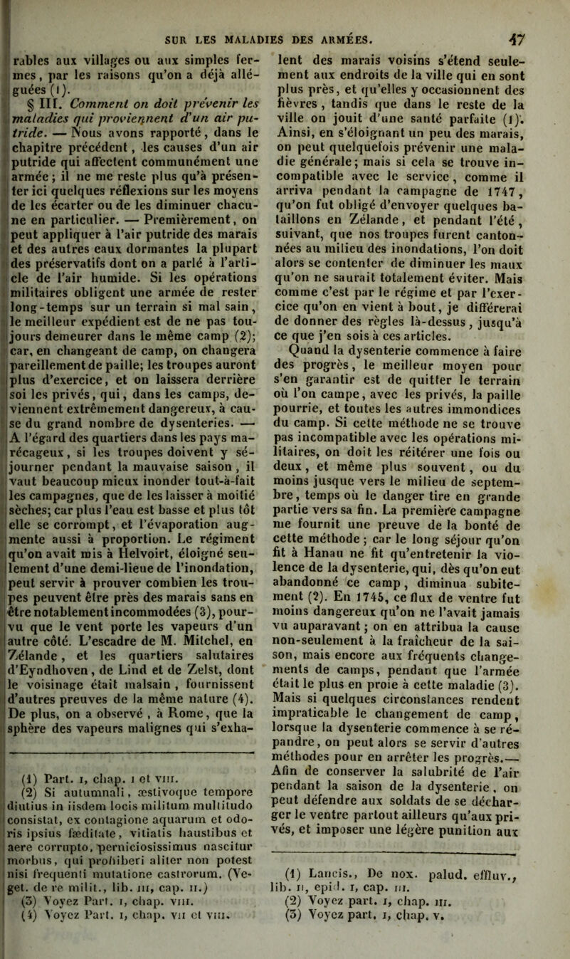 !j râbles aux villages ou aux simples fer- îi mes, par les raisons qu’on a déjà allé- .:fguées(l). >1 § II r. Comment on doit prévenir les l| maladies qui provieiinent d'un air pu- î! tride. — Nous avons rapporté , dans le chapitre précédent, les causes d’un air t,'putride qui affectent communément une i; armée ; il ne me reste plus qu’à présen- 71 ter ici quelques réflexions sur les moyens I de les écarter ou de les diminuer chacu- 'jne en particulier. — Premièrement, on iipeut appliquer à l’air putride des marais rjet des autres eaux dormantes la plupart ijdes préservatifs dont on a parlé à l’arti- fjcle de l'air humide. Si les opérations i; militaires obligent une armée de rester [ long-temps sur un terrain si mal sain, 5 le meilleur expédient est de ne pas tou- t jours demeurer dans le même camp (2); r car, en changeant de camp, on changera 1 pareillement de paille; les troupes auront plus d’exercice, et on laissera derrière soi les privés, qui, dans les camps, de- r viennent extrêmement dangereux, à cau- i se du grand nombre de dysenteries. — ' A l’égard des quartiers dans les pays ma- récageux , si les troupes doivent y sé- jjourner pendant la mauvaise saison , il • vaut beaucoup mieux inonder tout-à-fait • les campagnes, que de les laisser à moitié : sèches; car plus l’eau est basse et plus tôt ■ elle se corrompt, et l’évaporation aug- j mente aussi à proportion. Le régiment Mqu’on avait rois à Helvoirt, éloigné seii- llement d'une demi-lieue de l’inondation, '{peut servir à prouver combien les trou- Ipes peuvent être près des marais sans en l'être notablement incommodées (3), pour- vu que le vent porte les vapeurs d'un I autre côté. L’escadre de M. Mitchel, en Zélande, et les quartiers salutaires d'Eyndhoven, de Lind et de Zelst, dont le voisinage était malsain , fournissent I d’autres preuves de la même nature (4). De plus, on a observé , à Rome, que la i sphère des vapeurs malignes qui s’exha- ■j I (1) Part. I, cliap. i et vm. i (2) Si autuninali, æstivoque tempore jdiiitius in iisdem locis militum. mulliludo I consistât, ex conlagione aquaruin et odo- Iris ipsius fæditate, viliatis hauslibus et I aere corrupto, pcrniciosissimiis nascitur jmorbus, qui pro/iiberi aliter non potest |nisi IVequenli mutalione casirorum. (Ve- iget. de re milit., lib. ni, cap. ii.) I (3) Voyez Part, i, cliap. viii. I (4) Voyez Part, i, cliap. vu cl viii. lent des marais voisins s’étend seule- ment aux endroits de la ville qui en sont plus près, et qu’elles y occasionnent des fièvres , tandis que dans le reste de la ville on jouit d'une santé parfaite (l)‘. Ainsi, en s’éloignant un peu des marais, on peut quelquefois prévenir une mala- die générale; mais si cela se trouve in- compatible avec le service, comme il arriva pendant la campagne de 1747, qu’on fut obligé d’envoyer quelques ba- taillons en Zélande, et pendant l’été, suivant, que nos troupes furent canton- nées au milieu des inondations, l’on doit alors se contenter de diminuer les maux qu'on ne saurait totalement éviter. Mais comme c’est par le régime et par l’exer- cice qu’on en vient à bout, je différerai de donner des règles là-dessus, jusqu’à ce que j’en sois à ces articles. Quand la dysenterie commence à faire des progrès, le meilleur moyen pour s’en garantir est de quitter le terrain où l’on campe, avec les privés, la paille pourrie, et toutes les autres immondices du camp. Si celte méthode ne se trouve pas incompatible avec les opérations mi- litaires, on doit les réitérer une fois ou deux, et même plus souvent, ou du moins jusque vers le milieu de septem- bre, temps où le danger tire en grande partie vers sa fin. La premièi'e campagne me fournit une preuve de la bonté de cette méthode ; car le long séjour qu’on fit à Hanau ne fit qu’entretenir la vio- lence de la dysenterie, qui, dès qu’on eut abandonné ce camp, diminua subite- ment (2). En 1745, ce flux de ventre fut moins dangereux qu’on ne l’avait jamais vu auparavant ; on en attribua la cause non-seulement à la fraîcheur de la sai- son, mais encore aux fréquents change- ments de camps, pendant que l'armée était le plus en proie à cette maladie (3). Mais si quelques circonstances rendent impraticable le changement de camp, lorsque la dysenterie commence à se ré- pandre, on peut alors se servir d'autres méthodes pour en arrêter les progrès.— Afin de conserver la salubrité de l’air pendant la saison de la dysenterie, on peut défendre aux soldats de se déchar- ger le ventre partout ailleurs qu’aux pri- vés, et imposer une légère punition aux (1) Lancis., De nox. palud. effluv., lib. Il, cpi l. I, cap. III. (2) Voyez part, i, chap. iii. (3) Voyez part, j, chap. v.