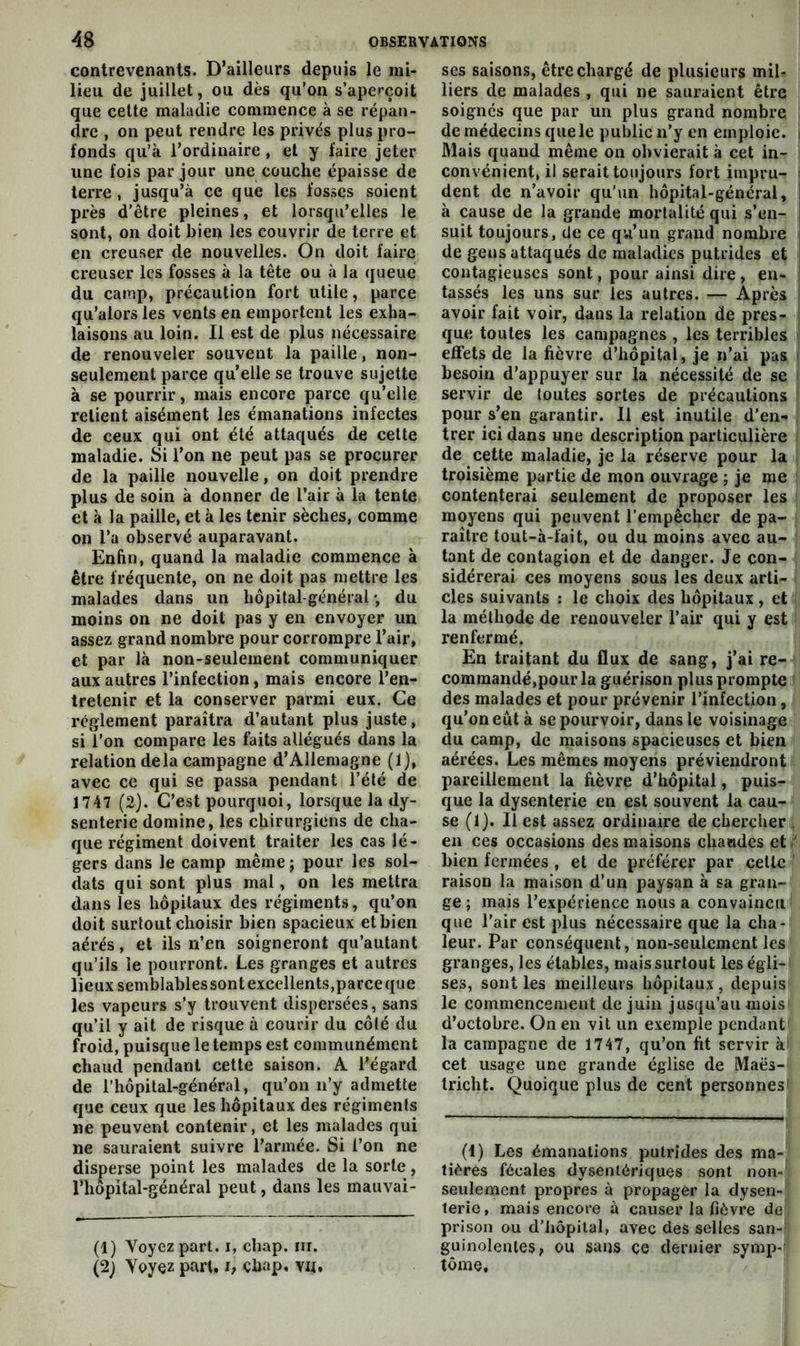 contrevenants. D’ailleurs depuis le mi- lieu de juillet, ou dès qu’on s’aperçoit que celte maladie commence à se répan- dre , on peut rendre les privés plus pro- fonds qu’à l’ordinaire , et y faire jeter une fois par jour une couche épaisse de terre , jusqu’à ce que les fosses soient près d’être pleines, et lorsqu’elles le sont, on doit bien les couvrir de terre et en creuser de nouvelles. On doit faire creuser les fosses à la tête ou à la queue du camp, précaution fort utile, parce qu’alors les vents en emportent les exha- laisons au loin. Il est de plus nécessaire de renouveler souvent la paille, non- seulement parce qu’elle se trouve sujette à se pourrir, mais encore parce qu’elle retient aisément les émanations infectes de ceux qui ont été attaqués de cette maladie. Si l’on ne peut pas se procurer de la paille nouvelle, on doit prendre plus de soin à donner de l’air à la tente et à la paille, et à les tenir sèches, comme on l’a observé auparavant. Enhn, quand la maladie commence à être fréquente, on ne doit pas mettre les malades dans un hôpital-général*, du moins on ne doit pas y en envoyer un assez grand nombre pour corrompre l’air, et par là non-seulement communiquer aux autres l’infection, mais encore l’en- tretenir et la conserver parmi eux. Ce reglement paraîtra d’autant plus juste, si l’on compare les faits allégués dans la relation delà campagne d’Allemagne (1), avec ce qui se passa pendant l’été de 1747 (2). C’est pourquoi, lorsque la dy- senterie domine, les chirurgiens de cha- que régiment doivent traiter les cas lé- gers dans le camp même ; pour les sol- dats qui sont plus mal, on les mettra dans les hôpitaux des régiments, qu’on doit surtout choisir bien spacieux et bien aérés, et ils n’en soigneront qu’autant qu’ils le pourront. Les granges et autres lieux semblables sont excellents,parce que les vapeurs s’y trouvent dispersées, sans qu’il y ait de risque à courir du côté du froid, puisque le temps est communément chaud pendant cette saison. A l’égard de riiôpital-général, qu’on n’y admette que ceux que les hôpitaux des régiments ne peuvent contenir, et les malades qui ne sauraient suivre l’armée. Si l’on ne disperse point les malades de la sorte, rhôpital-général peut, dans les mauvai- (1) Voyez part, i, chap. iir. (2; Voyez pan. i, çhap, vu. ses saisons, être chargé de plusieurs mil- liers de malades , qui ne sauraient être soignés que par un plus grand nombre | de médecins que le public n’y en emploie. Mais quand même on obvierait à cet in- convénient, il serait toujours fort impru- dent de n’avoir qu'un hôpital-général, à cause de la grande mortalité qui s’en- suit toujours, de ce qu’un grand nombre de gens attaqués de maladies putrides et contagieuses sont, pour ainsi dire, en- i tassés les uns sur les autres. — Après i avoir fait voir, dans la relation de près- i que toutes les campagnes , les terribles effets de la fièvre d’hôpital, je n’ai pas besoin d’appuyer sur la nécessité de se ■ servir de toutes sortes de précautions pour s’en garantir. Il est inutile d’en- trer ici dans une description particulière de cette maladie, je la réserve pour la troisième partie de mon ouvrage ; je me contenterai seulement de proposer les moyens qui peuvent l’empêcher de pa- raître tout-à-fait, ou du moins avec au- tant de contagion et de danger. Je con- sidérerai ces moyens sous les deux arti- cles suivants : le choix des hôpitaux, et la méthode de renouveler l’air qui y est renfermé. En traitant du flux de sang, j’ai re- commandé,pour la guérison plus prompte des malades et pour prévenir l’infection, qu’on eût à se pourvoir, dans le voisinage du camp, de maisons spacieuses et bien aérées. Les mêmes moyens préviendront pareillement la fièvre d’hôpital, puis- que la dysenterie en est souvent la cau- se (1). Il est assez ordinaire de chercher , en ces occasions des maisons chaudes et ' bien fermées , et de préférer par celle raison la maison d’un paysan à sa gran- ge ; mais l’expérience nous a convaincu î que l’air est plus nécessaire que la cha- leur. Par conséquent, non-seulement les granges, les étables, mais surtout les égli- ses, sont les meilleurs hôpitaux, depuis le commencement de juin jusqu’au mois d’octobre. On en vit un exemple pendant la campagne de 1747, qu’on fit servir à cet usage une grande église de Maës- tricht. Quoique plus de cent personnes (1) Les émanations putrides des ma- tières fécales dysentériques sont non- seulement propres à propager la dysen- terie, mais encore à causer la fièvre de prison ou d’hôpital, avec des selles san- guinolentes, ou sans ce dernier symp-? tome.