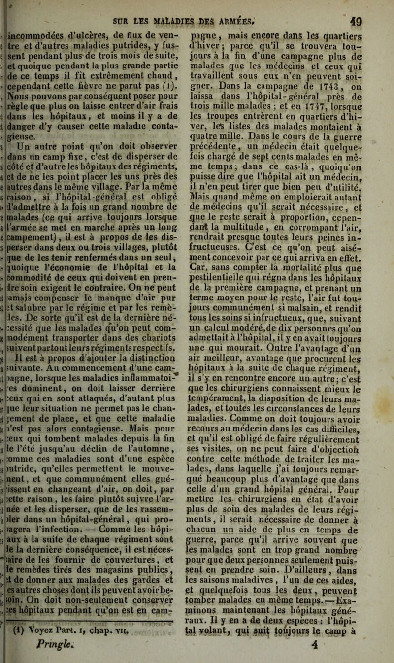 jincommodées d’ulcères, de flux de ven- î ilre et d’autres maladies putrides, y fus- e isent pendant plus de trois mois de suite, let quoique pendant la plus grande partie - jde ce temps il fît extrêmement chaud, •Iccpendant cette fièvre ne parut pas (I). , INous pouvons par conséquent poser pour ' jrègleque plus on laisse entrer d’air frais e dans les hôpitaux, et moins il y a de I danger d’y causer cette maladie conta- gieuse. Un autre point qu’on doit observer dans un camp fixe, c’est de disperser de s icôté et d’autre les hôpitaux des régiments, li jet de ne les point placer les uns près des e autres dans le même village. Par la même lilraison, si l’hôpital-général est obligé id’admettre à la fois un grand nombre de malades (ce qui arrive toujours lorsque l'armée se met en marche après un long campement), il est à propos de les dis- perser dans deux ou trois villages, plutôt !|ue de les tenir renfermés dans un seul, ]uoique l’économie de l’hôpital et la commodité de ceux qui doivent en pren- 1- lire soin exigent le contraire. On ne peut d amais compenser le manque d’air pur et .salubre par le régime et par les remè- des. De sorte qu’il est de la dernière né- cessité que les malades qVon peut cora- inodément transporter dans des chariots suivent partout leurs régiments respectifs. 11 est à propos d'ajouter la distinction îuivante. Au commencement d’une cam- pagne, lorsque les maladies inflammatoi- res dominent, on doit laisser derrière ceux qui en sont attaqués, d’autant plus lue leur situation ne permet pas le chan- gement de place, et que cette maladie l’est pas alors contagieuse. Mais pour ceux qui tombent malades depuis la fin le l’été jusqu’au déclin de l’automne, comme ces maladies sont d’une espèce lutride, qu’elles permettent le mouve- nenl, et que communément elles gué- ■issent en changeant d’air, on doit, par cette raison , les faire plutôt suivre l’ar- ^tjnée et les disperser, que de les rassem- àj)ler dans un hôpital-général, qui pro- ;.|)agcra l’infection. — Comme les hôpi- Esiaux k la suite de chaque régiment sont lie la dernière conséquence, il est néces- liaire de les fournir de couvertures, et Ile remèdes tirés des magasins publics, jet de donner aux malades des gardes et j es autres choses dont ils peuvent avoir be- soin. On doit non-seulement conserver ,ces hôpitaux pendant qu’on est en cam- (1) Voyez Part, i, chap. vu. Pringîe^ pagne, mais encore dans les quartiers d’hiver; parce qu’il se trouvera tou- jours k la fin d’une campagne plus de malades que les médecins et ceux qui travaillent sous eux n’en peuvent soi- gner. Dans la campagne de 1743 , on laissa dans l’hôpital-général près de trois mille malades ; et en 1747, lorsque les troupes entrèrent en quartiers d’hi- ver, le^ listes des malades montaient à quatre mille. Dans le cours de la guerre précédente, un médecin était quelque- fois chargé de sept cents malades en mê- me temps ; dans ce cas-lk , quoiqu’on puisse dire que l’hôpital ait un médecin, il n’en peut tirer que bien peu d’utilité. Mais quand même on emploierait autant de médecins qu’il serait nécessaire, et que le reste serait k proportion, cepen- dant la multitude , en corrompant l’air, rendrait presque toutes leurs peines in- fructueuses. C’est ce qu’on peut aisé- ment concevoir par ce qui arriva en effet. Car, sans compter la mortalité plus que pestilentielle qui régna dans les hôpitaux de la première campagne, et prenant un. terme moyen pour le reste, l’air fut tou- jours conamimémenl si malsain, et rendit tous les soins si infructueux, que, suivant un calcul modéré,de dix personnes qu’on admettait k l’hôpital, il y en avait toujours une qui mourait. Outre l’avantage d’un air meilleur, avantage que procurent les hôpitaux k la suite de chaque régiment, U s’y en rencontre encore un autre; c’est que les chirurgiens connaissent mieux le tempérament, la disposition de leurs ma- lades, et toutes les circonstances de leurs maladies. Comme on doit toujours avoir recours au médecin dans les cas difficiles, et qu’il est obligé de faire régulièrement ses visites, on ne peut faire d’objectioh contre cette méthode de traiter les ma- lades, dans laquelle j’ai toujours remar- qué beaucoup plus d'avantage que dans celle d’un grand hôpital général. Pour mettre les chirurgiens en état d’avoir plus de soin des malades de leurs régi- ments , il serait nécessaire de donner à chacun un aide de plus en temps de guerre, parce qu’il arrive souvent que les malades sont en trop grand nombre pour que deux personnes seulement puis- sent en prendre soin. D’ailleurs , dans les saisons maladives , l’un de ces aides, et quelquefois tous les deux, peuvent tomber malades en même temps.—Exa- minons maintenant les hôpitaux géné- raux. Il y en a de deux espèces : l’hôpi- volant, qui suit toujours le camp à