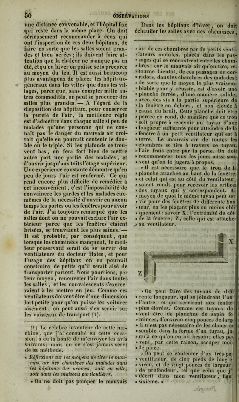 une distance convenable, et Tliôpital fixe qui reste dans la même place. On doit sérieusement recommander à ceux qui ont rinspcclion de ces deux hôpitaux, de faire en sorte que les salles soient gran- des et bien aérées ; ils doivent faire at- tention que la chaleur ne manque pas en été, etqu’en hiver on puisse se la procurer au moyen du feu. Il est aussi beaucoup J>lus avantageux de placer les hôpifauv- géiiéraux dans les villes que dans les vil- lages, parce que, sans compter mille au- tres commodités, on peut se procurer des salles plus grandes. — A l’égard de la disposition des hôpitaux, pour conserver la pureté de l’air, la meilleure règle est d’admettre dans chaque salle si peu de malades qu’une personne qui ne con- naît pas le danger du mauvais air croi- rait qu’elle en pourrait contenir le dou- ble ou le triple. Si les plafonds se trou- vent bas, on fera fort bien de mettre autre part une partie des malades , et d’ouvrir jusqu’aux toits l’étage supérieur. Uneexpérience constante démontre qu’en peu de jours l’air est renfermé. Ce qui rend encore plus difiieile de remédier à cet inconvénient, c’est l’impossibilité de convaincre les gardes elles malades eux- mêmes de la nécessité d’ouvrir en aucun temps les portes ou les fenêtres pour avoir de l’air. J’ai toujours remarqué quo les salles dont on ne pouvait exclure l’air ex- térieur parce que les fenêtres étaient brisées, se trouvaient les plus saines. — Il est probable, par conséquent, que lorsque les cheminées manquent, le meil- leur préservatif serait de se servir des ventilateurs du docteur Haies, et pour l’usage des hôpitaux on en pourrait construire de petits qu’il serait aisé de transporter partout. Nous pourrions, par leur moyen, renouveler l’air dans toutes les salles , et les convalescents s’exerce- raient à les mettre en jeu. Comme ces ventilateurs doivent être d’une dimension fort petite pour qu’on puisse les voiturcr aisément, on peut aussi s’en servir sur les vaisseaux de transport (1). (1) Le célèbre inventeur de celle ma- chine, que j'ai consulté en celte occa- sion, a eu la bonté de m’envoyer les avis suivanis; mais on ne s’est jamais servi de sa méthode. « Réjlexions sur les moyens de tirer le mau- vais, air des chambres des malades dans les hôpitaux des armées, soit en ville, soit dans les maisons particulières. » On ne doit pas pomper le mauvais Dans les hôpitaux d’hiver, on doit échauffer les salles avec des cheminées , » air de ces chambres par de petits venti- «laleurs mobiles, placés dans les pas- » sages qui se rencontrent entre les cham- »bres; car le mauvais air qu’on lire, re- » tourne bientôt, de ces passages ou cor- » ridors, dans les chambres des malades ; » de sorte que le moyen le plus vraisem- • blable pour y réussir, est d’avoir une «planche ferrée, d’une manière solide, » avec des vis à la partie supérieure de «la fenêtre en dehors, et non clouée à «cause du bruit. Cette planche doit être > percée en rond, de manière que ce trou «soit propre à recevoir un tuyau d’une » longueur suffisante pour atteindre de la «fenêtre à un petit ventilateur qui est à «terre. Le mauvais air de toutes les «chambres se lire à travers ce tuyau, «l’air frais entre par la porte. On doit » recommencer tous les jours aussi sou- » vent qu’on le jugera à propos. » Il est nécessaire que le trou de la » planche attachée au haut de la fenêtre. * et celui qui est au côté du ventilateur/ » soient ronds pour recevoir les orifice.* » des tuyaux qui y correspondent. Ai » moyen de quoi le même tuyau peut ser » vir pour des fenêtres de différente hau «leur, en les plaçant plus ou moins obli « quement : savoir X, l’extrémité du côf< «de la fenêtre; Z, celle qui est attachér « au ventilateur. » On peut faire des tuyaux de diffi; «rente longueur, qui se joindront l’un «l’autre, et qui serviront aux fenêtn » plus élevées. Gomme ces tuyaux do «vent être de planches de sapin fo » minces, d’environ cinq pouces de largd !■ » il n’est pas nécessaire de les clouer er i «semble dans la forme d’un tuyau, ju «qu’à ce qu’on en ait besoin; elles peii . «vent, par cette raison, occuper moi) «de place. «On peut se contenter d’un très-pet «ventilateur, de cinq pieds de longe «viron, et de vingt pouces de largeur «de profondeur, tel que celui que j’ «décrit dans mon ventilateur, figu » sixième. «