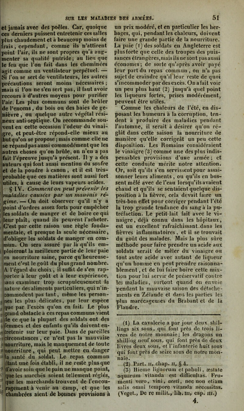 et jamais avec des poêles. Car, quoique ces derniers puissent entretenir ces salles iplus chaudement et à beaucoup moins de lirais , cependant, comme ils n’attirent point l’air, ils ne sont propres qu’à aug- menter sa qualité putride; au lieu que le feu que l’on fait dans les cheminées agit comme un ventilateur perpétuel. — Si l’on se sert de ventilateurs, les autres Iprécautions seront moins nécessaires ; mais si l’on ne s’en sert pas, il faut avoir irecours à d’autres moyens pour purifier l’air. Les plus communs sont de brûler ide l’encens, du bois ou des baies de ge- Inièvre, ou quelque autre végétal rési- ineux anti'Septique. On recommande sou- Ivent en cette occasion l’odeur du vinai- igre, et peut-être répond-elle mieux au jbut qu’on se propose; mais comme elle ne ise répandpasaussi commodément que les ,autres choses qu'on brûle, on n’en a pas fait répreuve jusqu’à présent. Il y a des ;auteurs qui font aussi mention du soufre iet de la poudre à canon , et il est très- probable que ces matières sont aussi fort utiles, à cause de leurs vapeurs acides, j § IV. Comment on peut pre'\^enir les \maladies causées par un mauvais rê- ^frime. — On doit observer qu’il n’y a jpoint d’ordres assez forts pour empêcher I jles soldats de manger et de boire ce qui ileur plaît, quand ils peuvent l’acheter. ( iG’est par cette raison une règle fonda- mentale, et presque la seule nécessaire, |d’obliger les soldats de manger en com- jmun. On sera assuré par là qu’ils em- \ Iploieront la meilleure partie de leur paie len nourriture saine, parce qu’heureuse- ruent c’pst le goût du plus grand nombre. A l’égard du choix , il suffit de s’en rap- Iporter à leur goût et à leur expérience, lians examiner trop scrupuleusement la aature des aliments particuliers, qui n’in- iconimodent pas tant, même les person- ji (lies les plus délicates, par leur espèce , ir[ue par l’excès qu'on en fait. Le plus ;i,.iîrand obstacle à ces repas communs vient jj.de ce que la plupart des soldats ont des (femmes et des enfants qu’ils doivent en- îîitretenir sur leur paie. Dans de pareilles ■ circonstances , ce n’est pas la mauvaise ji nourriture, mais le manquement de toute pMtîourrilure, qui peut mettre en danger iMHa santé du soldat. Le repas commun étant une fois établi, il ne reste plus que P* d’avoir soin que le pain ne manque point, 'si que les marchés soient tellement réglés, que les marchands trouvent de l’encou- ,ragement à venir au camp, et que les chambrées aient de bonnes provisions à un prix modéré, et en particulier les her- bages, qui, pendant les chaleurs, doivent faire une grande partie de la nourriliire. La paie (J) des soldats en Angleterre est plus forte que celle des troupes des puis- sances étrangères,maisilsnesont pasaussi économes; de sorte qu’après avoir payé leur part du repas commun , on n’a pas sujet de craindre qu’il leur reste de quoi s’incommoder par des excès. On a fait voir un peu plus haut (2) jusqu’à quel point les liqueurs fortes, prises modérément, peuvent être utiles. Comme les chaleurs de l’été, en dis- posant les humeurs à la corruption, ten- dent à produire des maladies pendant l’automne, il serait à désirer qu’on ré- glât dans cette saison la nourriture de manière qu’elle corrigeât un peu cette disposition. Les Romains considéraient le vinaigre (3) comme une des plus indis- pensables provisions d’une armée; et celte conduite mérite notre attention. Or, soit qu’ils s’en servissent pour assai- sonner leurs aliments, ou qu’ils en bus- sent mêlé avec de l’eau lorsqu’ils avaient chaud et qu’ils se sentaient quelque dis- position à la fièvre, cela devait faire un très-bon effet pour corriger pendant l’été la trop grande tendance du sang à la pu- tréfaction. Le petit-lait fait avec le vi- naigre, déjà connu dans les hôpitaux, est un excellent rafraîchissant.dans les fièvres inflammatoires , et il se trouvait du goût des malades. Mais la plus sûre méthode pour faire prendre un acide aux soldats serait de mêler du vinaigre ou tout autre acide avec autant de liqueur qu’un homme en peut prendre raisonna- blement , et de lui faire boire cette mix- tion pour lui servir de préservatif contre les maladies, surtout quand on envoie pendant la mauvaise saison des détache- ments en Zélande et dans les parties les plus marécageuses du Brabant et de la Flandre. (1) La cavalerie a par jour deux shil- lings six sous, qui font près de trois li- vres de notre monnaie; les dragons un shilling neuf sous, qui font près de deux livres deux sous, et l’infanterie huit sous qui font près de seize sous de notre mon- naie. (2) Part, ir, chap. ii, §4. (3) Hieme ligmorum etpabuli, œstafe aquarum vilanda est diflicultas. Fru- menti vero, vini, aceti, nec non etiam salis Omni Icmpore vitanda nécessitas. (Yeget., De re milil., lib.iii, cap. m.) 4.