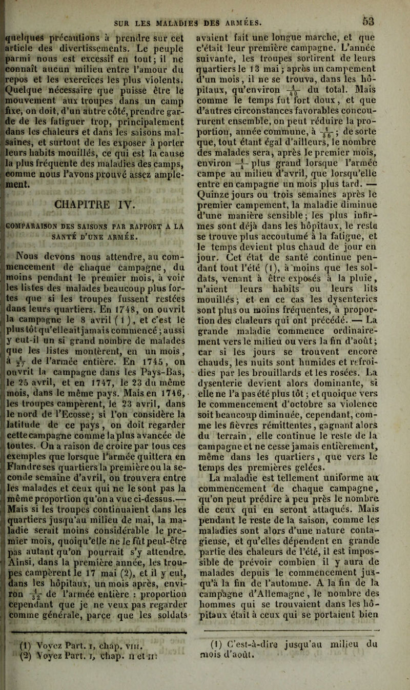 quelques précautions à prendre sur cet article des divertissements. Le peuple parmi nous est excessif en tout; il ne connaît aucun milieu entre Tamour du [repos et les exercices les plus violents. iQuelque nécessaire que puisse être le mouvement aux troupes dans un camp fixe, on doit, d’un aütre côté, prendre gar- de de les fatiguer trop, principalement jdans les chaleurs et dans les saisons mal- saines, et surtout de les exposer à porter ileurs habits mouillés, ce qui est la cause lia plus fréquente des maladies des camps, ; comme nous l’avons prouvé assez ample- iment. CHAPITRE ly. iGOMPARAISON DES SAISONS PAR RAPPORT A LA I SANTÉ d’une armée. Nous devons nous attendre, au com- ,mencement de chaque campagne, du moins pendant le premier mois, à voir les listes des malades beaucoup plus for- tes que si les troupes fussent restées idans leurs quartiers. En 1748, on ouvrit , |la campagne le 8 avril ( 1 ), et c’est le , ‘plos tôt qu’elleait jamais commencé ; aussi y eut-il un si grand nombre de malades que les listes montèrent, en un mois, à ^ de l’armée entière. En 1745 , on ouvrit la campagne dans les Pays-Bas, le 25 avril, et en 1747, le 23 du même mois, dans le même pays. Mais en 1746, ;les troupes campèrent, le 23 avril, dans jle nord de l’Ecosse; si l’on considère la latitude de ce pays, on doit regarder cette campagne comme la plus avancée de ' toutes. On a raison de croire par tous ces i exemples que lorsque l’armée quittera en I Flandre ses quartiers la première ou la se- conde semaine d’avril, on trouvera entre I les malades et ceux qui ne le sont pas la . ; même proportion qu’on a vue ci-dessus.— , 1 Mais si les troupes continuaient dans les ; quartiers jusqu’au milieu de mai, la ma- ladie serait moins considérable le pre- 1 mier mois, quoiqu’elle ne le fût peut-être pas autant qu’on pourrait s’y attendre.  Ainsi, dans la première année, les trou- pes campèrent le 17 mai (2), et il y eut, , dans les hôpitaux, un mois après, envi- ron Y'2 l’armée entière : proportion , cependant que je ne veux pas regarder . I comme générale, parce que les soldats (1) Voyez Part, i, chap. vin. (2) Voyez Part, i, chap. net ii; 63 avaient fait une longue marche, et que c’était leur première campagne. L’année suivante, les troupes sortirent de leurs quartiers le 13 mai; après un campement d’un mois, il ne se trouva, dans les hô- pitaux, qu’environ du total. Mais comme le temps fut fort doux, et que d’autres circonstances favorables concou- rurent ensemble, on peut réduire la pro- portion, année commune, à de sorte que, tout étant égal d’ailleurs, le nombre des malades sera, après le premier mois, environ -j- plus grand lorsque l’armée campe au milieu d’avril, que lorsqu’elle entre en campagne un mois plus tard. — Quinze jours ou trois semaines après le premier campement, la maladie diminue d’une manière sensible; les plus infir- mes sont déjà dans les hôpitaux, le resta se trouve plus accoutumé à la fatigue, et le temps devient plus chaud de jour en jour. Cet état de santé continue pen- dant tout l’été (I), à'moins que les sol- dats, venant à être exposés à la pluie, n’aient leurs habits ou leurs lits mouillés; et en ce cas les dysenteries sont plus ou moins fréquentes, à propor- tion des chaleurs qui ont précédé. — La grande maladie commence ordinaire- ment vers le milieu ou vers la fin d’août ; car si les jours se trouvent encore chauds, les nuits sont humides et refroi- dies par les brouillards et les rosées. La dysenterie devient alors dominante, si elle ne l’a pas été plus tôt ; et quoique vers le commencement d’octobre sa violence soit beaucoup diminuée, cependant, com- me les fièvres rémittentes, gagnant alors du terrain , elle continue le reste de la campagne et ne cesse jamais entièrement, même dans les quartiers, que vers le temps des premières gelées. La maladie est tellement uniforme au. commencement de chaque campagne, qu’on peut prédire à peu près le nombre de ceux qui en seront attaqués. Mais pendant le reste de la saison, comme les maladies sont alors d’une nature conta- gieuse, et qu’elles dépendent en grande partie des chaleurs de l’été, il est impos- sible de prévoir combien il y aura de malades depuis le commencement jus- qu’à la fin de l’automne. A la fin de la camp'agne d’Allemagne, le nombre des hommes qui se trouvaient dans les hô- pitaux était à ceux qui se portaient bien (1) C’est-à-dire jusqu’au milieu du mois d’août.