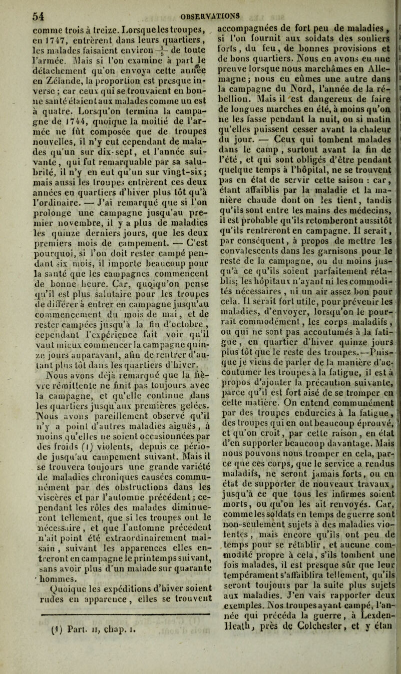 comme trois à treize. Lorsquelestroupes, en 1747, entrèrent dans leurs quartiers, les malades faisaient environ—^— de toute l’armée, ftlais si l’on examine à part le détachement qu’on envoya cette aniÆe en Zélande, la proportion est presque in- verse ; car ceux qui se trouvaient en bon- ne santé étaient aux malades comme un est à quatre. Lorsqu’on termina la campa- gne de 1744, quoique la moitié de l’ar- mée ne lut composée que de troupes nouvelles, il n’y eut cependant de mala- des qu’un sur dix-sept, et l’année sui- vante, qui fut remarquable par sa salu- brité, il n’y en eut qu’un sur vingt-six; mais aussi les troupes entrèrent ces deux années en quartiers d’hiver plus tôt qu’à l’ordinaire. — J’ai remarqué que si l’on prolonge une campagne jusqu’au pre- mier novembre, il y a plus de maladies les quinze derniers jours, que les deux premiers mois de campement. — C'est pourquoi, si l’on doit rester campé pen- dant six mois, il importe beaucoup pour la santé que les campagnes commencent de bonne lieure. Car, quoiqu’on pense qu’il est plus salutaire pour les troupes de différer à entrer en campagne jusqu’au commencement du mois de mai, et de rester campées jusqu’à la fin d’octobre , cependant l’expérience fait voir qu’il vaut mieux commencer la campagne quin- ze jours auparavant, afin de rentrer d’au- tant plus tôt dans les quartiers d’hiver. Nous avons déjà remarqué que la fiè- vre réraitlenle ne finit pas toujours avec la campagne, et qu’elle continue dans les quartiers jusqu’aux premières gelées. Nous avons pareillement observé qu’il n’y a point d’antres maladies aiguës , à moins t^u’ellcs ne soient occasionnées par des froids (i) violents, depuis ce pério- de jusqu'au campement suivant. Mais il se trouvera toujours une grande variété de maladies chroniques causées commu- nément par des obstructions dans les viscères et par l’automne précédent ; ce- pendant les rôles des malades diminue- ront tellement, que si les troupes ont le nécessaire , et que l’automne précédent n’ait point été extraordinairement mal- sain , suivant les apparences elles en- treront en campagne le printemps suivant, sans avoir plus d’un malade sur quarante ' hommes. Quoique les expéditions d’hiver soient rudes en apparence , elles se trouvent accompagnées de fort peu de maladies , [ si l’on fournit aux soldats des souliers ^ forts, du feu, de bonnes provisions et i de bons quartiers. Nous en avons eu une “ preuve lorsque nous marchâmes en Aile- i magne; nous en eûmes une autre dans ” la campagne du Nord, l’année de la ré- ® bellion. Mais il est dangereux de faire ‘ de longues marches en été, à moins qu’on ‘ lie les fasse pendant la nuit, ou si matin I qu’elles puissent cesser avant la chaleur ’ du jour. — Ceux qui tombent malades ' dans le camp , surtout avant la hn de l’été, et qui sont obligés d’étre pendant quelque temps à rhôpilal, ne se trouvent pas en état de servir cette saison ; car, étant affaiblis par la maladie et la ma- nière chaude dont on les tient, tandis qu’ils sont entre les mains des médecins, il est probable qu’ils retomberont aussitôt qu’ils rentreront en campagne. Il serait, par conséquent, à propos de mettre les convalescents dans les garnisons pour le reste de la campagne, ou du moins jus- qu’à ce qu’ils soient parfaitement réta- blis; les hôpitaux n’ayant ni les commodi- tés nécessaires , ni un air assez bon pour cela. 11 serait fort utile, pour prévenir les maladies, d’envoyer, lorsqu’on le pour- rait commodément, les corps maladifs , ou qui ne sont pas accoutumés à la fati- gue , en quartier d’hiver quinze jours plus tôt que le reste des troupes.—Puis- que je viens de parler de la manière d’uc- couliimer les troupes à la fatigue, il est à propos d’ajouter la précaution suivante, parce qu’il est fort aisé de se tromper en cette matière. On entend communément par des troupes endurcies à la fatigue, des troupes qui en ont beaucoup éprouvé, i et qu’on croit, par celte raison , en état d’en supporter beaucoup davantage. Mais nous pouvons nous tromper en cela, par- ce que ces corps, que le service a rendus maladifs, ne seront jamais forts, ou en i état de supporter de nouveaux travaux, jusqu’à ce que tous les infirmes soient morts, ou qu’on les ait renvoyés. Car, comme les soldats en temps deguerre sont non-seulement sujets à des maladies vio- lentes , mais encore qu’ils ont peu de temps pour se rétablir, et aucune com- modité propre à cela, s’ils tombent une fois malades, il est presque sûr que leur tempérament s’aftuiblira tellement, qu’ils seront toiijouis par la suite plus sujets aux maladies. J’en vais rapporter deux exemples. Nos troupes ayant campé, l’an- née qui précéda la guerre, à Lexden- liealb, près de Golcbesler, et y élan (I) Part. Ji, chap. i.