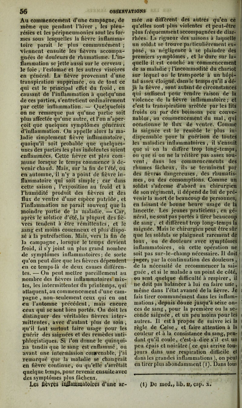 Au commencement d’une campagne, de même que pendant l’hiver , les pleu- résies et les péripneumonies sont les for- mes sous lesquelles la fièvre inflamma- toire paraît le plus communément ; •viennent ensuite les fièvres accompa- gnées de douleurs de rhumatisme. L’in- flammation se jette aussi sur le cerveau , le foie , l’estomac et les autres viscères en général. La fièvre provenant d’une transpiration supprimée , ou de tout ce qui est le principal eff'et du froid , en causant de l’inflammation à quelqu'une de ces parties, s’entretient ordinairement par cette inflammation. — Quelquefois on ne remarque pas qu’une partie soit plus affectée qu’une autre, et l’on n’aper- çoit que quelques symptômes généraux d’inflammation. On appelle alors la ma- ladie simplement fièvre inflammatoire, quoiqu’il soit probable que quelques- unes des parties les plus indolentes soient enflammées. Cette fièvre est plus com- mune lorsque le temps commence à de- venir chaud. Mais, sur la fin de l’été, ou en automne, il n’y a point de fièvre in- flammatoire qui soit simple ; car dans cette saison , l’exposition au froid et à l’humidité produit des fièvres et des flux de ventre d’une espèce putride, et l’inflammation ne paraît souvent que la moindre partie de la maladie. — Car, après le solstice d’été, la plupart des fiè- vres tendent à être rémittentes, et le sang est moins couenneux et plus dispo- sé à la putréfaction. Mais, vers la fin de la campagne, lorsque le temps devient froid, il s'y joint un plus grand nombre de symptômes inflammatoires; de sorte qu’on peut dire que les fièvres dépendent en ce temps-là de deux causes différen- tes. — On peut mettre pareillement au nombre des fièvres inflammatoires mix- tes, les intermittentes du printemps, qui attaquent, au commencement d’une cam- pagne , non-seulement ceux qui en ont eu l’automne précédent, mais encore ceux qui se sont bien portés. On doit les distinguer des véritables fièvres inter- mittentes , avec d’autant plus de soin, qu’il faut surtout faire usage pour les guérir des saignées et des remèdes anti- phlogistiques. Si Ton donne le quinqui- na tandis que le sang est enflammé, ou avant une intermission conf^enable, j’ai remarqué que la maladie se changeait en fièvre continue, ou qu’elle s’arrêlait quelque temps, pour revenir ensuite avec des symptômes plus fâchenx. L€s fièvres infiammutoires d’une ar- mée ne diffèrent des autres qu’en ce qu’elles sont plus violentes et peut-être plus fréquemment accompagnées de diar- rhées. La rigueur des saisons à laquelle un soldat se trouve particulièrement ex- | posé, sa négligence à se plaindre des i premiers symptômes , et la dure sur la- ! quelle il est couché au commencement i de sa maladie ; l’incommodité du chariot | sur lequel on le transporte à un hôpi- | tal assez éloigné, dans le temps qu’il a dé- jà la fièvre , sont autant de circonstances qui suffisent pour rendre raison de la violence de la fièvre inflammatoire ; et c’est la transpiration arrêtée par les lits froids ou par des boissons peu conve- nables , au commencement du mal, qui occasionne le flux de ventre. Comme i la saignée est le remède le plus in- dispensable pour la guérison de toutes les maladies inflammatoires , il s’ensuit que si on la diffère trop long-temps j ou que si on ne la réitère pas assez sou- vent, dans les commencements des rhumes fâcheux, ils se terminent par des fièvrss dangereuses, des rhumatis- mes , ou des consomptions. Gomme un soldat s’adresse d’abord au chirurgien de son régiment, il dépend de lui de pré- venir la mort de beaucoup de personnes, en faisant de bonne heure usage de la lancette. Les jeunes praticiens , en gé- néral, ne sont pas portés à tirer beaucoup de sang , et different trop long-temps la saignée. Mais le chirurgien peut être sûr que les soldats se plaignent rarement de toux, ou de douleurs avec symptômes inflammatoires, où cette opération ne soit pas sur-le-champ nécessaire. Il doit / juger,- par la continuation des douleurs , ' de la nécessité de recommencer la sai- i gnée , et si le malade a un point de côté, ] ou sent quelque difficulté à respirer, il ne doit pas balancer à lui en faire une , j même dans l’état avancé delà fièvre. Je i fais tirer communément dans les inflam- mations , depuis douze jusqu’à seize on- ces de sang , pour la première ou la se- conde saignée , et un peu moins pour les e autres. Il est à propos de suivre ici la o règle de Celse, et faire attention à la i couleur et à la consistance du sang, pen- } dant qu’il coule, c’est-à-dire s’il est un peu épais et noirâtre ( ce qui arrive tou- jours dans une respiration difficile et ^ dans les grandes inflammations}, on peut en tirer plus abondamment (l). Dans tous ^ (1) Pc med*; lib. IJ; cap. x.