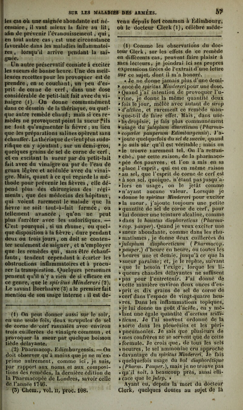 ! les cas oii une saignée abondante est né- cessaire , il vaut mieux la faire au lit, afin de prévenir l’évanouissement, qui, ' en tout autre cas , est une circonstance favorable dans les maladies inflammatoi- res , lorsqu’il arrive pendant la sai- gnée. Un autre préservatif consiste à exciter les sueurs de bonne heure. Une des meil- leures recettes pour les provoquer est de prendre , en se couchant, un peu d’es- prit de corne de cerf, dans une dose : considérable de petit-lait fait avec du vi- naigre (1). On donne communément I dans ce dessein de la thériaque, ou quel- ! que autre remède chaud; mais si ces re- I nièdes ne provoquent point la sueur fils ne font qu’augmenter la fièvre ; au lieu I que les préparations salines opèrent sans t échauffer. La thériaque devient plus sudo* rifique en y ajoutant, sur un demi-gros, quelques grains de sel de corne de cerf, ; et en excitant la sueur par du petit-lait ! fait avec du vinaigre ou par de l’eau de I gruau légère et acidulée avec du vinai- gre. Mais, quant à ce qui regarde la mé- I thode pour prévenir les fièvres , elle dé- î pend plus des chirurgiens des régi- I ments, que des médecins des hôpitaux, qui voient rarement le malade que la I fièvre ne soit tout-à-fait formée, ou ! tellement avancée , qu’on ne peut I plus l’arreter avec les sudorifiques. — : C’est pourquoi, si un rhume, ou quel- • que disposition à la fièvre , dure pendant I deux ou trois jours, on doit se conten- I 1er seulement de saigner, et n’employer ( que les remèdes qui, sans être échauf- I fants, tendent cependant à écarter les 1 obstructions inflammatoires et à procu- I rer la transpiration. Quelques personnes 1 pensent qu’il n’y a rien de si efficace en I ce genre, que le spiriliis Mindereri ; Le savant Boerhaave (3) ale premier fait I mention ^e son usage interne : il est de- I (1) On peut donner aussi sur le soir, I en une seule fois, deux scrupules de sel •I de corne de cerf rassasiés avec environ I trois cuillerées de vinaigre commun , et (| provoquer la sueur par quelque boisson II tiède délayante. . (2) Pliarmacop. Edimburgensis. — On j doit observer qu’à moins que je ne m’ex- ij prime autrement, comme ici, je suis, I par rapport aux noms et aux composi- ! tions des remèdes, la dernière édition de ! la Pharmacopée de Londres, savoir celle ! de l'année 174G. (3) Chem., vol, n, proc. 108. 57 venu depuis fort commun à Édimbourg, où le docteur Clerk(l), célèbre méde- (1) Comme les observations du doc- teur Clerk, sur les effets de ce remède en différents cas, peuvent faire plaisir à mes lecteurs, je joindrai ici ses propres expressions tirées de l’extrait d’une lettre sur ce sujet, dont il m’a honoré. « Je ne donne jamais plus d’une demi- » once de spiritus Mindereri pour une dose. «Quand j’ai intention de provoquer l’u- «rine, je donne la même quantité deux «fois le jour, mêlée avec autant de sirop ■•d’althea, et rarement ce remède man- »que-t-il de faire effet. Mais, dans une- «hydropisie, je fais plus communément » usage du julapium diuretîcum (Pharma- * copœiœ pauperum Edimburgensis). J’a- » joute quelquefois du sel desuccin, quand «je suis sûr qu’il est véritable; mais on «le trouve larement tel. On l’a retran- » ché, par cette raison, de la pharmaco- » pée des pauvres, et l’on a mis en sa «place l’esprit, qui est en même raison «au sel, que l’esprit de corne de cerf est » à son sel, quoique, n’étant pas jusqu’a- «lors en usage, on le jetât comme » n’ayant aucune valeur. Lorsque je « donne le spiritus Mindereri pour exciter » la sueur, j’ajoute toujours une petite «quantité de sel de corne de cerf, pour » lui donner une teinture alcaline, comme » dans le haustus diaphoreticus {Pharma- » cop. pauper). Quand je veux exciter une «sueur abondante, comme dans les rhu- « malismes , je donne deux cuillerées du ^julapîum diaphoreticum ( Pharmacop. « pauper.) d’heure en heure, ou toutes les » heures une et demie, jusqu’à ee que la «sueur paraisse; et, je le répète, suivant » que le besoin l’exige, lorque les li- « queurs chaudes délayantes ne suffisent «pas pour l’entretenir. J’ai donné de «cette manière environ deux onces d’es- «prit et dix grains de sel de corne de «cerf dans l’espace de vingt-quatre heu- «res. Dans les inflammations topiques, «je lui donne un goût d’acide, en y mê- «lant une égale quantité d’acetum scilli- » ticum. Je l’ai souvent ordonné de la > sorte dans les pleurésies et les péri- * pneumonies. Je sais que plusieurs de » mes confrères ne se servent que de cette «formule. Je crois que, de tous les sels «neutres, le sel ammoniac cru approche » davantage du spiritus Mindereri. Je fais « quelquefois usage du bol diaphorétique » [Pharm. Pauper.), mais je ne trouve pas «qu’il soit, à beaucoup près, aussi effi- » cace que le jidep. » Ayant eu, depuis la mort du docteur Clerk, quelques doutes au sujet de la