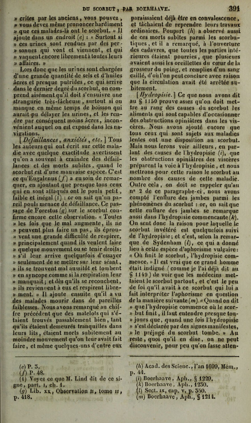 » crites par les anciens, vous pouvez , » vous devez même prononcer hardiment >> que ces malades-là ont le scorbut. » Il ajoute dans un endroit (e) : « Surtout si M ces urines sont rendues par des per- « sonnes qui vont et viennent, et qui » vaquentencorelibrcraentàloutesleurs » affaires. » Lors donc que les urines sont chargées d’une grande quantité de sels et d'huiles acres et presque putrides , ee qui arrive dans le dernier degré du scorbut, on com- prend aisément qu’il doit s’ensuivre une strangurie très-fâcheuse , surtout si ou manque en même temps de boisson qui aurait pu délayer les urines, et les ren- dre par conséquent moins âcres, incon- vénient auquel on est exposé dans les na- vigations. [Deyaillances f anxieles ^ etc, \ Tous les auteurs qui ont écrit sur cette mala- die avec quelque exactitude avertissent qu’on a souvent à craindre des défail- lances et des morts subites , quand le scorbut est d’une mauvaise espèce. C’est ce qu’Eugalenus [f] a eu soin de remar- quer, en ajoutant que presque tous ceux qui en sont attaqués ont le pouls petit , faible et inégal (l) : or on sait qu’un pa- reil pouls menace de défaillance. Ce pas- sage de Forestus (g) sur le .scorbut con- firme encore cette observation. « Toutes w les fois que le mal augmente, ils ne w peuvent plus faire un pas , ils éprou- w vent une grande difficulté de respirer, )) principalement quand ils veulent faire » quelque mouvement ou se tenir droits; w s’il leur arrive quelquefois d’essayer }) seulement de se mettre sur leur séant, » ils se trouvent mal aussitôt et tombent » en syncope comme si la respiration leur » manquait; et dès qu’ils se recouchent, » ils reviennent à eux et respirent libre- » ment. » Il ajoute ensuite qu’il a vu des malades mourir dans de pareilles faiblesses. Nous avons remarqué au chif- fre précédent que des matelots qui s’é- taient trouvés passablement bien, tant qu’ils étaient demeurés tranquilles dans leurs lits, étaient morts subitement au moindre mouvement qu’on leur avait fait faire, et même quelques-uns d’entre eux (e) P. 5. (/) P- 48. (l) Voyez ce que M. Lind dit de ce si- gne , part. I, ch. 1. (g) Lib, XX,, Observation ii, tome ii, p. 418. paraissaient déjà être en convalescence, et tâchaient de reprendre leurs travaux ordinaires. Poupart (/i) a observé aussi de ces morts subites parmi les scorbu- tiques , et il a remarqué, à l’ouverture des cadavres, que toutes les parties inté- rieures étaient pourries, que plusieurs avaient aussi les oreillettes du cœur de la grosseur du poing, et remplies d’un sang caillé, d’où l’on peut conclure avec raison que la circulation avait été arrêtée su- bitement. [ Ce que nous avons dit au § 1150 prouve assez qu’on doit met- tre au rang des causes du scorbut les aliments qui sont capables d’occasionner des obstructions opiniâtres dans les vis- cères. Nous avons ajouté encore que tous ceux qui sont sujets aux maladies lentes ont une disposition au scorbut. Mais nous ferons voir ailleurs , en par- lant des causes de l'hydropisie (/), que les obstructions opiniâtres des viscères préparent la voie à l’hydropisie , et nous mettrons pour cette raison le scorbut au nombre des causes de celte maladie. Outre cela , on doit se rappeler qu’au n® 2 de ce paragraphe-ci, nous avons compté l'enflure des jambes parmi les phénomènes du scorbut : or, on sait que cette enflure des jambes se remarque aussi dans l’hydropisie commençante (Ar). On sent donc la raison pour laquelle le scorbut invétéré est quelquefois suivi de l’hydropisie; et c’est, selon la remar- que de Sydenham (/), ce qui a donné lieu à celie espèce d’aphorisme vulgaire: « Où finit le scorbut, l’hydropisie com- mence. » Il est vrai que ce grand homme était indigné ( comme je l’ai déjà dit au § 1149) de voir que les médecins met- taient le scorbut partout, et c’est le peu de foi qu’il avait à ce scorbut qui lui a fait interpréter l’aphorisme en question delà manière suivante (m).« Quand on dit » que l’hydropisie commence où le scor- )) but finit, il faut entendre presque tou- » jours que, quand une fois l’hydropisie » s’est déclarée par des signes manifestes, » le préjugé du scorbut tombe. » Au reste , quoi qu’il en dise, on ne peut disconvenir, pour peu qu’on fasse atlen- (h) Acad, des Sclenc., l'an 1699, Mcni., p. 44. (i) Boerhaave, Aph., § 1229. (k) Boerhaave, Aph., 1230. (l) Secl. IX, cap. v, p. 350, (m) Boerhaave, Aph., f 1214.