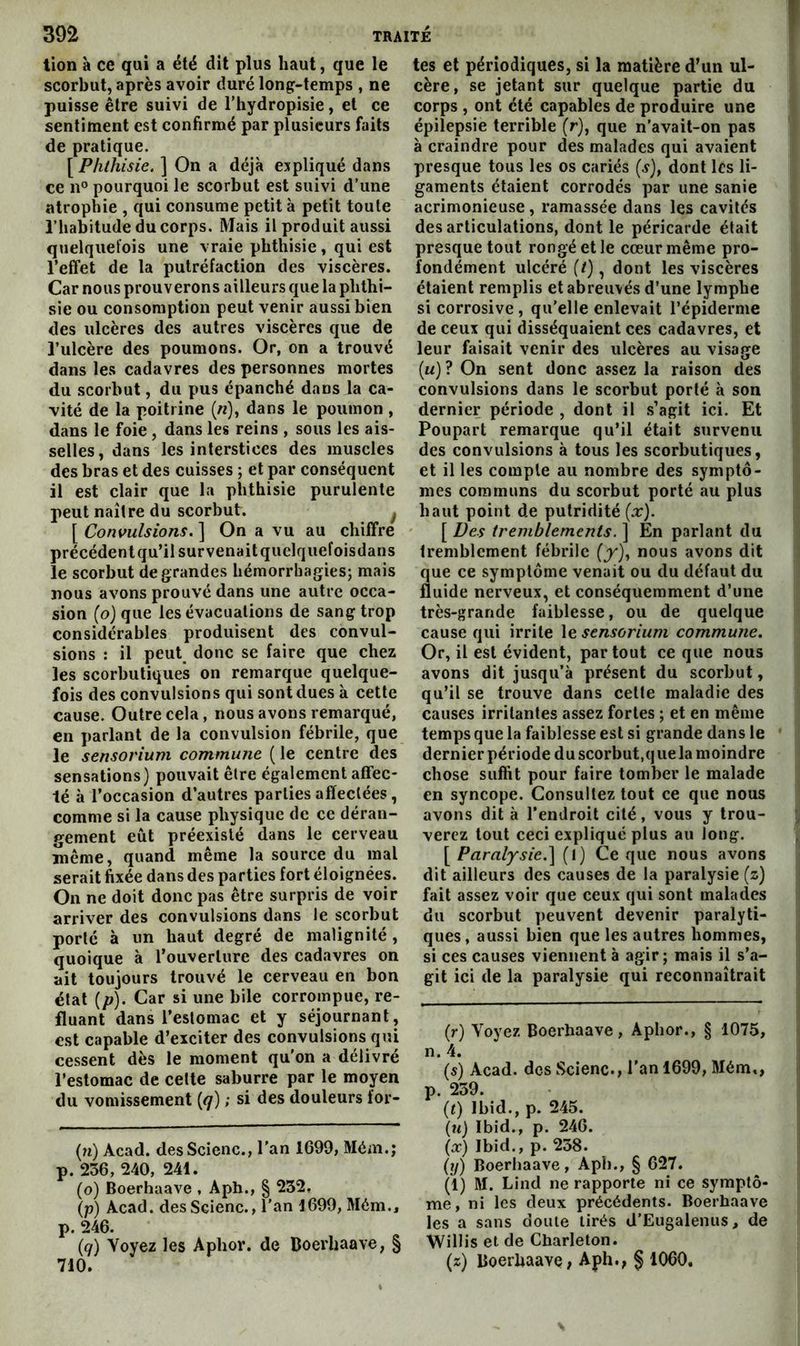 tion à ce qui a été dit plus haut, que le scorbut, après avoir duré long-temps , ne puisse être suivi de l’hydropisie, et ce sentiment est confirmé par plusieurs faits de pratique. [ Phthisie. ] On a déjà expliqué dans ce pourquoi le scorbut est suivi d’une atrophie , qui consume petit à petit toute l’habitude du corps. Mais il produit aussi quelqiieïois une vraie phthisie, qui est l’effet de la putréfaction des viscères. Car nous prouverons ailleurs que la phthi- sie ou consomption peut venir aussi bien des ulcères des autres viscères que de l’ulcère des poumons. Or, on a trouvé dans les cadavres des personnes mortes du scorbut, du pus épanché dans la ca- vité de la poitrine (/?), dans le poumon , dans le foie, dans les reins , sous les ais- selles, dans les interstices des muscles des bras et des cuisses ; et par conséquent il est clair que la phthisie purulente peut naître du scorbut. ^ [ Convulsions. ] On a vu au chiffre précédent qu’il survenait quelquefoisdans le scorbut de grandes hémorrhagies; mais nous avons prouvé dans une autre occa- sion (o) que les évacuations de sang trop considérables produisent des convul- sions : il peut^ donc se faire que chez les scorbutiques on remarque quelque- fois des convulsions qui sont dues à cette cause. Outre cela, nous avons remarqué, en parlant de la convulsion fébrile, que le sensorium commune ( le centre des sensations) pouvait être également affec- té à l’occasion d’autres parties affectées, comme si la cause physique de ce déran- gement eût préexisté dans le cerveau même, quand même la source du mal serait fixée dans des parties fort éloignées. On ne doit donc pas être surpris de voir arriver des convulsions dans le scorbut porté à un haut degré de malignité, quoique à l’ouverture des cadavres on ait toujours trouvé le cerveau en bon état {p). Car si une bile corrompue, re- fluant dans l’estomac et y séjournant, est capable d’exciter des convulsions qui cessent dès le moment qu'on a délivré l’estomac de celte saburre par le moyen du vomissement (</) ; si des douleurs for- (?i) Acad. desScienc., l'an 1699, Mém.; p. 236, 240, 241. (o) Boerhaave , Aph., § 232. (p) Acad, des Scienc., l'an 1699, Mém., p. 246. (</) Voyez les Aphor. de Boerhaave, § tes et périodiques, si la matière d’un ul- cère, se jetant sur quelque partie du corps, ont été capables de produire une épilepsie terrible (r), que n’avait-on pas à craindre pour des malades qui avaient presque tous les os cariés (s), dont les li- gaments étaient corrodés par une sanie acrimonieuse , ramassée dans les cavités désarticulations, dont le péricarde était presque tout rongé et le cœur même pro- fondément ulcéré (/), dont les viscères étaient remplis et abreuvés d’une lymphe si corrosive , qu'elle enlevait l’épiderme de ceux qui disséquaient ces cadavres, et leur faisait venir des ulcères au visage (u) ? On sent donc assez la raison des convulsions dans le scorbut porté à son dernier période , dont il .s’agit ici. Et Poupart remarque qu’il était survenu des convulsions à tous les scorbutiques, et il les compte au nombre des symptô- mes communs du scorbut porté au plus liant point de putridité (x). [ Des tremblements. ] En parlant du tremblement fébrile (j'), nous avons dit que ce symptôme venait ou du défaut du fluide nerveux, et conséquemment d’une très-grande faiblesse, ou de quelque cause qui irrite le sensorium commune. Or, il est évident, partout ce que nous avons dit jusqu’à présent du scorbut, qu’il se trouve dans celte maladie des causes irritantes assez fortes ; et en même temps que la faiblesse est si grande dans le dernier période du scorbut,q ue la moindre chose suffit pour faire tomber le malade en syncope. Consultez tout ce que nous avons dit à l’endroit cité, vous y trou- verez tout ceci expliqué plus au long. \^Paralysie.'\ (l) Ce que nous avons dit ailleurs des causes de la paralysie (z) fait assez voir que ceux qui sont malades du scorbut peuvent devenir paralyti- ques, aussi bien que les autres hommes, si ces causes viennent à agir; mais il s’a- git ici de la paralysie qui reconnaîtrait (r) Voyez Boerhaave, Aphor., § 1075, n. 4. (s) Acad, des Scienc., l’an 1699, Mém,, p. 239. (0 Ibid., p. 245. («} Ibid., p. 246. (æ) Ibid., p. 238. {]}) Boerhaave, Aph., § 627. (1) M. Lind ne rapporte ni ce symptô- me, ni les deux précédents. Boerhaave les a sans doute tirés d’Eugalenus, de Willis et de Charleton.