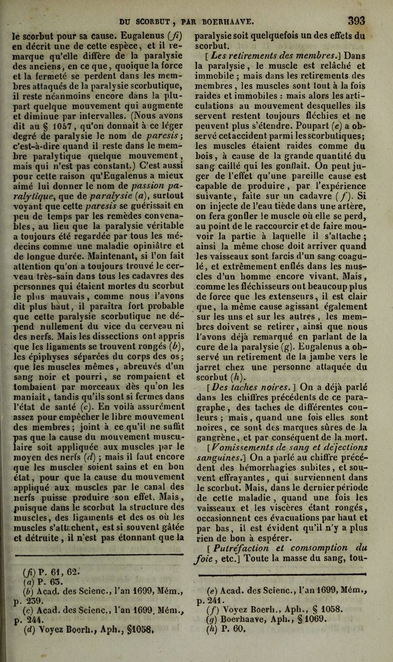 le scorbut pour sa cause. Eugalenus {fi) en décrit une de celte espèce, et il re- marque qu’elle diffère de la paralysie des anciens, en ce que, quoique la force et la fermeté se perdent dans les mem- bres attaqués de la paralysie scorbutique, il reste néanmoins encore dans la plu- part quelque mouvement qui augmente et diminue par intervalles. (Nous avons dit au § 1057, qu’on donnait à ce léger degré de paralysie le nom de paresis; c’est-à-dire quand il reste dans le mem- bre paralytique quelque mouvement, mais qui n’est pas constant.) C’est aussi pour cette raison qu’Eugalenus a mieux aimé lui donner le nom de passion pa- ralytique, que de paralysie (a), surtout voyant que cette paresis se guérissait en peu de temps par les remèdes convena- bles, au lieu que la paralysie véritable a toujours été regardée par tous les mé- decins comme une maladie opiniâtre et de longue durée. Maintenant, si l’on fait attention qu'on a toujours trouvé le cer- veau très-sain dans tous les cadavres des personnes qui étaient mortes du scorbut le plus mauvais, comme nous l’avons dit plus haut, il paraîtra fort probable que celte paralysie scorbutique ne dé- pend nullement du vice du cerveau ni des nerfs. Mais les dissections ont appris que les ligaments se trouvent rongés {b), les épiphyses séparées du corps des os ; que les muscles mêmes , abreuvés d’uu sang noir et pourri, se rompaient et tombaient par morceaux dès qu’on les maniait, tandis qu’ils sont si fermes dans l’état de santé (c). En voilà assurément assez pour empêcher le libre mouvement ! des membres ; joint à ce qu’il ne suffit j pas que la cause du mouvement muscu- laire soit appliquée aux muscles par le moyen des nerfs [d) ; mais il faut encore que les muscles soient sains et en bon état, pour que la cause du mouvement appliqué aux muscles par le canal des nerfs puisse produire son effet. Mais, 1 puisque dans le scorbut la structure des ; muscles, des ligaments et des os où les muscles s’atUchent, est si souvent gâtée et détruite , il n’est pas étonnant que la (/i) P. 61,62. {a) P. 63. {b) Acad, des Scienc., l'an 1699, Mém., p. 239. (c) Acad, des Scienc., l’an 1699, Mém., p. 244. (d) Voyez Boerb., Aph., §1056, paralysie soit quelquefois un des effets du scorbut. [ Les retirements des membres.] Dans la paralysie, le muscle est relâché et immobile ; mais dans les retirements des membres , les muscles sont tout à la fois raides et immobiles : mais alors les arti- culations au mouvement desquelles ils servent restent toujours fléchies et ne peuvent plus s’étendre. Poupart (e) a ob- servé cetaccident parmi les scorbutiques; les muscles étaient raides comme du bois, à cause de la grande quantité du sang caillé qui les gonflait. On peut ju- ger de l’effet qu’une pareille cause est capable de produire , par l’expérience suivante, faite sur un cadavre (/). Si on injecte de l’eau tiède dans une artère, on fera gonfler le muscle où elle se perd, au point de le raccourcir et de faire mou- voir la partie à laquelle il s’attache ; ainsi la même chose doit arriver quand les vaisseaux sont farcis d’un sang coagu- lé, et extrêmement enflés dans les mus- cles d’un homme encore vivant. Mais, comme les fléchisseurs ont beaucoup plus de force que les extenseurs, il est clair que, la même cause agissant également sur les uns et sur les autres , les mem- bres doivent se retirer, ainsi que nous l'avons déjà remarqué en parlant de la cure de la paralysie (g). Eugalenus a ob- servé un retirement de la jambe vers le jarret chez une personne attaquée du scorbut {h). [Des taches noires.] On a déjà parlé dans les chiflres précédents de ce para- graphe , des taches de différentes cou- leurs ; mais, quand une fois elles sont noires, ce sont des marques sûres de la gangrène, et par conséquent de la mort. [ omissements de sang et déjections sanguines.] On a parlé au chiffre précé- dent des hémorrhagies subites, et sou- vent effrayantes, qui surviennent dans le scorbut. Mais, dans le dernier période de cette maladie , quand une fois les vaisseaux et les viscères étant rongés, occasionnent ces évacuations par haut et par bas, il est évident qu’il n'y a plus rien de bon à espérer. [ Putréfaction et comsomption du foie, etc.] Toute la masse du sang, tou- (<?) Acad, des Scienc., l’an 1699, Mém., p. 241. (/) Voyez Boerh., Aph., § 1058. {g) Boerhaave, Aph., §1069. (ù) P. 60.