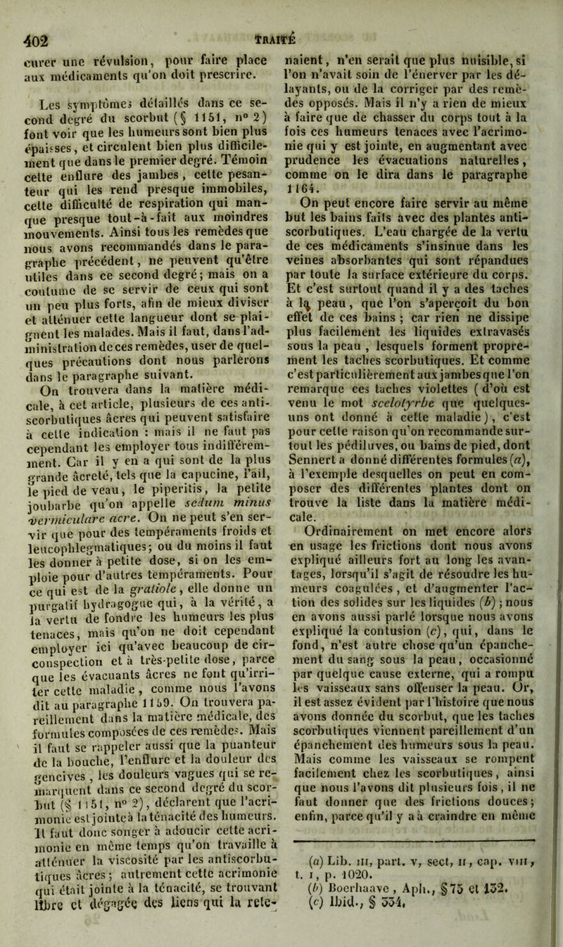curer une révulsion, pour faire place aux médicaments qu’on doit prescrire. Les symplomej détaillés dans ce se- cond degré du scorbut (§ 1151, n«2) font voir que les humeurs sont bien plus épaisses, et circulent bien pltis difficile- ment que dans le premier degré. Témoin cette enflure des jambes , cette pesan- teur qui les rend presque immobiles, cette difficulté de respiration qui man- que presque tout-à-fait aux moindres mouvements. Ainsi tous les remèdes que nous avons recommandés dans le para- graphe précédent, ne peuvent qu’être utiles dans ce second degré; mais on a coutume de sc servir de ceux qui sont un peu plus forts, afin de mieux diviser et atténuer cette langueur dont se plai- gnent les malades. Mais il faut, dansTad- îninistration de ces remèdes, user de quel- ques précautions dont nous parlerons dans le paragraphe suivant. On trouvera dans la matière médi- cale, à cet article, plusieurs de ces anti- scorbutiques âcres qui peuvent satisfaire à celte indication : mais il ne faut pas cependant les employer tous indifférem- ment. Car il y en a qui sont de la plus grande âcreté, tels que la capucine, i’ail, fe pied de veau, le piperitis, la petite joubarbe quon appelle scdiim minus 'vermicularc acre. On ne peut s’en ser- vir que pour des tempéraments froids et leucophlegmatiques; ou du moins il faut les donner à petite dose, si on les em- ploie pour d’autres tempéraments. Pour ce qui est de la gratiole, elle donne un purgatif bydragogue qui, à la vérité, a la vertu de fondre les humeurs les plus tenaces, mais qu’on ne doit cependant employer ici qu’avec beaucoup de cir- conspection et à très-petite dose, parce que les évacuants âcres ne font qu’irri- ter cette maladie , comme nous l’avons dit au paragraphe 11 59. Ou trouvera pa- reillement dans la matière médicale, des formules composées de ces remèdes. Mais il faut se rappeler aussi que la puanteur de la bouche, l’enflure et la douleur des gencives , les douleurs vagues qui se re- marquent dans ce second degré du scor- but (§ 1 151, n« 2}, déclarent que l’acri- monie est jointeà la ténacité des bumeurs. Il faut donc songer à adoucir celte acri- monie en meme temps qu’on travaille à atténuer la viscosité par les anliscorbu- liques âcres; autrement cette acrimonie qui était jointe à la ténacité, se trouvant libre et dégagée des liens qui U rete- naient , n’en serait que plus nuisible, si l’on n’avait soin de l’énerver par les dé- layants, ou de la corriger par des remè- des opposés. Mais il n’y a rien de mieux à faire que de chasser du corps tout à la fois ces humeurs tenaces avec l’acrimo- nie qui y est jointe, en augmentant avec prudence les évacuations naturelles, comme on le dira dans le paragraphe 1164. On peut encore faire servir au même but les bains faits avec des plantes anti- scorbutiques, L’eau chargée de la vertu de ces médicaments s’insinue dans les veines absorbantes qui sont répandues par toute la surface extérieure du corps. Et c’est surtout quand il y a des taches à It^ peau, que l’on s’aperçoit du bon effet de ces bains ; car rien ne dissipe plus facilement les liquides extravasés sous la peau , lesquels forment propre- ment les taches scorbutiques. Et comme c’est particulièrement aux jambesqne l’on remarque ces taches violettes ( d’où est venu le mot scelolyrbe que quelques- uns ont donné à cette maladie), c’est pour celle raison qu’on recommande sur- tout les pédiluves, ou bains de pied, dont Sennert a donné différentes formules (a), à l’exemple desquelles on peut en com- poser des différentes plantes dont on trouve la liste dans lu matière médi- cale. Ordinairement on met encore alors -en usage les frictions dont nous avons expliqué ailleurs fort au long les avan- tages, lorsqu’il s’agit de résoudre les hu- meurs coagulées , et d’augmenter l’ac- ' tion des solides sur les liquides (b) ; nous en avons aussi parlé lorsque nous avons expliqué la contusion (c), qui, dans le ; fond, n’est autre chose qu’un épanche- * ment du sang sous la peau, occasionné i par quelque cause externe, qui a rompu t les vaisseaux sans offenser la peau. Or, | il est assez éviJent par l’histoire que nous avons donnée du scorbut, que les taches (i scorbutiques viennent pareillement d’un épanchement des humeurs sous la peau. Mais comme les vaisseaux se rompent facilement chez les scorbutiques, ainsi que nous l’avons dit plusieurs fois , il ne faut donner que des frictions douces; enfin, parce qu’il y aà craindre en môme (q) Lib. iii, part, v, sect, n, cap. vui, t. I, p. 1020. (/;) boerhaave , Apli., §75 Cl 152. (c) Ibid.; § 554,