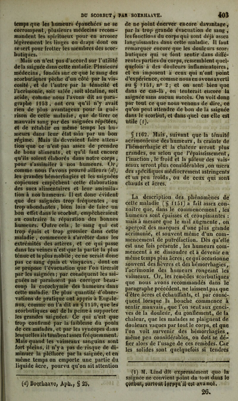 DU SCORBUT, temps que les humeurs épanchées ne se corrompent, plusieurs médecins recom- mandent les spiritueux pour en arroser lég^èrement les linges ou draps dont on se sert pour frotter les membres des scor- butiques. Mais on n’est pas d'accord sur l’utilité de la saignée dans cette maladie. Plusieurs médecins, fondés sur ce que le sang des scorbutiques pèche d’un côté par la vis- cosité , et de l’autre par la ténacité et l’acrimonie, soit salée , soit alcaline, soit acide, cohime nous l’avons dit au para- graphe 1153, ont cru qu’il n’y avait rien de plus avantageux pour la gué- rison de cette maladie, que de tirer ce mauvais sang par des saignées répétées, et de rétablir en même temps les hu- meurs dans leur état sain par un bon régime. Mais ils devraient faire atten- tion que ce n’est pas assez de prendre de bons aliments, et qu’il faut encore qu’ils soient élaborés dans notre corps , pour s’assimiler à nos humeurs. Or, comme nous l’avons prouvé ailleurs {cl), les grandes hémorrhagies et les saignées copieuses empêchent celte élaboration des sucs alimentaires et leur assimila- tion à nos humeurs. Il est donc évident que des saignées trop fréquentes , ou trop abondantes , bien loin de faire un bon effet dans le scorbut, empêcheraient au contraire la réparation des bonnes humeurs. Outre cela , le sang qui est trop épais et trop grossier dans cette maladie , commence à s’arrêter dans les extrémités des artères, et ce qui passe dans les veines n’est que la partie la plus ténue et la plus mobile ; ce ne serait donc pas ce sang épais et visqueux, dont on se propose l’évacuation que l’on tirerait par les saignées; par conséquent les sai- gnées ne paraissent pas corriger beau- coup la cacochymie des humeurs dans celte maladie. De plus quantité d’obser- vations de pratique ont appris à Eugule- nus, comme on l’a dit au § 1159, que les scorbutiques ont de la peine à supporter les grandes saignées. Ce qui n’est que trop confirmé par la faiblesse du pouls de ces malades, et par les syncopes dans lesquelles ils tombent assez fréquemment. Mais quand les vaisseaux sanguins sont fort pleins, il n’y a pas de risque de di- minuer la pléthore par la saignée, et en même temps on emporte une partie du liquide âcre, pourvu qu’on ait attention PAR BOERHAAVE. 403 de ne point énerver encore davantage, par la trop grande évacuation de sang, les fonctions du corps qui sont déjà assez languissantes dans cette maladie. Il faut remarquer encore que les douleurs scor- butiques qui se font sentir dans diffé- rentes parties du corps, ressemblent quel- quefois à des douleurs inflammatoires, et en imposent à ceux qui n’ont point d’expérience, comme nous en avons averti au § )151, n° 2; et on sent bien que dans ce cas-là , on tenterait encore la saignée sans aucun succès. On voit donc par tout ce que nous venons de dire, ce qu’on peut attendre de bon de la saignée dans le scorbut, et dans quel cas elle est utile (I). § 1162. Mais, suivant que la ténuité acrimonieuse des humeurs , la crainte de l’hémorrhagie et la chaleur seront plus grandes, ou selon que l’épaississement, l’inaction , le froid et la pâleur des vais- seaux seront plus considérables , on usera des spécifiques médiocrement astringents et un peu froids, ou de ceux qui sont chauds et âcres. La description des phénomènes de cette maladie (§ 1151} a fait assez con- naître que, dans le commencement , les humeurs sont épaisses et croupissantes : mais à mesure que le mal augmente, on aperçoit des marques d’une plus grande acrimonie, et souvent même d’un com- mencement de putréfaction. Dès qu’elle est une fois présente, les humeurs com- mencent à se dissoudre et à devenir en même temps plus âcres; ce qui occasionne souvent des fièvres et des hémorrhagies, l’acrimonie des humeurs rongeant les vaisseaux. Or, les remèdes scorbutiques que nous avons recommandés dans le paragraphe précédent, ne laissent pas que d’être âcres et échauffants, et par consé- quent lorsque la bouche commence à sentir mauvais, que l’on sent aux genci- ves de la douleür, du gonflement, de la chaleur, que les malades se plaignent de douleurs vagues par tout le corps, et que l’on voit survenir des hémorrhagies, même peu considérables, on doit se dé- fier alors de l’usage de ces remèdes. Car les solides sont quelquefois si tendres (1) M. Lind dît expressément que la saignée ne convient point du tout dans le ÇQVbut, surt9W^ éSt avancé. 26. (d) ll9érbac\Ye; ApU,, § 25,