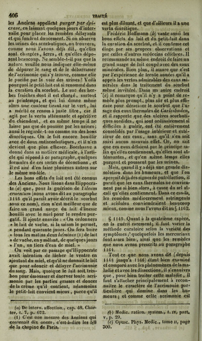 les Anciens appellent purger par epi^ crasCy en laissant quelques jours d'inter- valle pour placer les remèdes délayants et qui fondent doucement. Si on observe les urines des scorbutiques, on trouvera, comme nous l’avons déjà dit, qu’elles sont chargées , âcres , et qu’elles dépo- sent beaucoup. Ne semble-t-'il pas que la nature veuille nous indiquer clle-meme de dépurer le sang- et de le débarrasser de l’acrimonie qui s’y trouve, comme elle le purifie par la voie des urines? Voilà pourquoi le petit-lait est si renommé dans la curation du scorbut. Le suc des her- bes fraîches dont il est chargé, surtout au printemps, et qui lui donne même alors une couleur tirant sur le vert, lui a mérité ce renom à juste titre, car il agit par la vertu atténuante et apéritive du chiendent, et en même temps il ne laisse pas que de pousser par les urines ; aussi le regarde-t-on comme un des bons diurétiques. On le fait encore bouillir avec de doux antiscorbutiques , cl il n’en devient que plus efficace. Boerhaave a donné dans sa matière médicale, à l’arti- cle qui répond à ce paragraphe, quelques formules de ces sortes de décoctions , et il est aisé d’en faire plusieurs autres sur le même modèle. Les bons effets du lait ont été connus des Anciens. Nous lisons dans Hippocra- te {a) que, pour la guérison de l'ileum (nous avons dit au paragraphe 1148 qu’il paraît avoir décrit le scorbut sous ce nom), rien n’est meilleur que de faire un grand usage du lait d’ânesse bouilli avec le miel pour le rendre pur- gatif. Il ajoute ensuite : « On ordonnera * le lait de vache, si la saison le permet, » pendant quarante jours. On fera boire » tous les matins deux hémines (1 ) de lait » de vache, en y mêlant, de quelques jours » l’un, un tiers d’eau de miel. » On voit par ce passage qu’Hippocrate avait intention de lâcher le ventre en ajoutant du miel, et qu’il ne donnait le lait que pour adoucir et délayer l’acrimonie du sang. Mais, quoique le lait soit, très- bon pour émousser et énerver toute acri- monie par les parties grasses et douces de la crème qu’il contient, néanmoins le petit-lait convient mieux , parce qu’il (a) De intern. affection., cap. 48, Char- ter, t. 7, p. 672. (1) C’est une mesure des Anciens qui contenait dix onces, c’est-à-dire les 6/8 de la çhopine de Paris. est plus diluant, et que d’ailleurs il a une vertu diurétique. Frédéric Hoffmann [b') vante aussi les bons effets du lait et du petit-lait dans la curation du scorbut, et il confirme cet éloge par ses propres observations et par celles d’autres médecins célèbres. Il recommande au même endroit de faire un grand usage de lait coupé avec des eaux minérales. Bien plus, il assure que c’est par l’expérience de trente années qu’il a appris les vertus admirables des eaux mi- nérales dans le traitement du scorbut même invétéré. Dans un autre endroit “(c) il remarque qu’il n’y a point de re- mède plus prompt, plus sûr et plus effi- cace pour déraciner le scorbut que l’u- sage des eaux thermales de Carhsbadeiiy et il rapporte que des ulcères scorbuti- ques sordides, qui sont ordinairement si difficiles à guérir, ont été entièrement consolidés par l’usage intérieur et exté- rieur de ces eaux, sans qu’il s’en soit suivi aucun mauvais effet. Or, on sait que ces eaux délaient par le principe sa- lin qu’elles contiennent, qu’elles sont at- ténuantes, et qu’en même temps elles purgent et poussent par les urines. Mais, quand il y a déjà une grande dis- solution dans les humeurs, et que l’on aperçoit déjà des signes de putréfaction, il paraît que les eaux thermales ne convien- nent pas si bien alors, à cause du sel al- cali qu’elles contiennent. Dans ce cas-là, les remèdes médiocrement astringents et acidulés conviendraient beaucoup mieux, comme nous l’avons dit au § 1162. § 1149. Quant à la quatrième espèce, on la guérit rarement; il faut varier la méthode curatoire selon la variété des symptômes quelquefois les mercuriaux font assez bien, ainsi que les remèdes que nous avons prescrits au paragraphe 1164. Tout ce que nous avons dit ( depuis 1148 jusqu’à 1166} étant bien examiné et comparé avec les phénomènes delama- ladie et avec les dissections, il s’ensuivra que , pour bien traiter cette maladie , il faut s’attacher principalement à recon- naître le caractère de l’acrimonie par-^ ticulière qui domine dans les hu- meurs ; et comme cette acrimonie est (b) Medic. ration. System., t. iv,- part, V, p. 29. (c) Opusc. Phys. Mediç., tomeir, page 500.