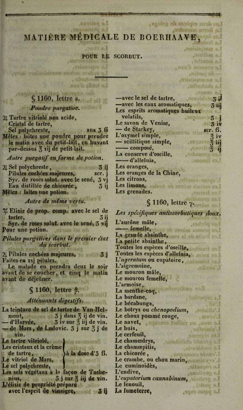 POUR LE SCORBUT. § 1160, lettre a. Poudre purgative. 21-Tartre vitriolé non acide, Cristal de tartre, Sel polychreste, ana 3 6 Mêlez : faites une poudre pour prendre le malin avec du petit-lait, en buvant par-dessus ^ xij de petit-lait. Autre purgatif en forme de potion. 2| Sel polychreste, 3 ij Pilules cochées majeures, scr. j Syr. de roses solut. avec le séné, 3 vj Eau distillée de chicorée, 3 ij Mêlez ; faites une potion. Autre de même vertu. Elixir de prop. comp. avec le sel de tartre, 3 ij Syr. de roses solut. avec le séné, 3 vij Pour une-potion. Pilules purgatives dans le premier état du scorbut. 21-Pilules coqhées majeures, 3 j Faites-en xxj pilules. Le malade en prendra deux le soir avant de se coucher, et cinq le matin avant de déjeîiner. § 1160, lettre p. Atténuants digestifs. La teinture de sel de tartre de Van-Hel- mont, 3 j dans ^ ij de vin, — d’Harvée, 3 iv sur § üj de vin. — de Mars, de Ludovic. 3 j sur o j de vin. Le tartre vitriolé, \ Les cristaux et la crème I de tartre, \à la. dose d’3 6. Le vitriol de Mars, ( Le sel polychreste, J Les sels végétaux à la façon de Tache- nius, 3 j sur g iij de vin. L’élixir de propriété préparé avec l'esprit de vinaigre, 3 ij —avec le sel de tartre, 3 fj —avec les eaux aromatiques, 3 üj Les esprits aromatiques huileux volatils, Le savon de Venise, — de Starkey, L'oxymel simple, — scillilique simple, composé, La conserve d’oseille, —— d’alleluia, Les oranges, Les oranges de la Chine, Les citrons, Les limons. Les grenades. § 1160, lettre 7. Les spécifiques nntiscorbntiques doux. L’aurône mâle, —— femelle, La grande absinthe, La petite ahsintlie, Toutes les espèces d’oseille. Toutes les espèces d’alleluia, lé agératum ou eupatoire, L’aigremoine, Le mouron mâle. Le mouron femelle, L’armoise, La menthe-coq, La bardane. Le bécabunga. Le botrys ou clienopodiumy Le choux pommé rouge. Le navet, Le buis. Le cerfeuil, Le chamœdrys, Le chamœpitis, La chicorée, Le crambe, ou chou marin, Le cuminoidès. L’endive, Veupatorium cannabinum^ Le fenouil, La fumeterre, O J 3 iv scr. 6. g iv §“1 3 >j