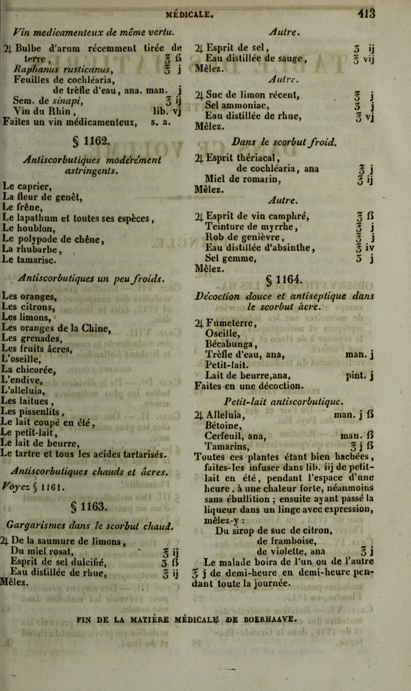 Vin médicamenteux de même vertu. 2[ Bulbe d’arutn récemment tirée de terre, 5 fi Raphanus rusiicanuSy 3 j Feuilles de cochléaria, de trèfle d’eau, ana. man. j Sera, de sinapi, § ij Vin du Rhin , lib. vj Faites un vin médicamenteux, s, a. § 1162. Antiscorbutiques modérément astringents. Le câprier, La fleur de genêt, Le frêne, Le lapathum et toutes ses espèces, Le houblon, Le polypode de chêne, La rhubarbe. Le tamarisc. Antiscorbutiques un peu froids. Les oranges, Les citrons. Les limons, ‘ Les oranges de la Chine, Les grenades, Les fruits âcres. L’oseille, La chicorée, L’endive, L’alleluia, Les laitues, Les pissenlits, Le lait coupé en été. Le petit-lait. Le lait de beurre, Le tartre et tous les acides tartarisés. Anliscorbutiques chauds et âcres. Voyez §1161. § 1163. Gargarismes dans le scorbut chaud. 2|. De la saumure de limons, Du miel rosat, * g ij Esprit de sel dulcifié, 3 fi Eau distillée de rhue, ij Mêleî. Autre, % Esprit de sel, 3 ij Eau distillée de sauge, g vij Mêlez. ! Autre. 2|. Suc de limon récent, ^ j Sel ammoniac, 3 j Eau distillée de rhue, § vj Mêlez. Dans le scorbut froid. 2}. Esprit thériacal, de cochléaria, ana 3 j Miel de romarin, Mêlez. Autre. O ij 2|. Esprit de vin camphré. Teinture de myrrhe. 3 j Rob de genièvre, Eau distillée d’absinthe, 3 j 3 iv Sel gemme, ' Mêlez. § 1164. 3 i Décoction douce et antiseptique dans le scorbut âcre. 2|. Fumeterre, Oseille, Bécabunga, Trèfle d’eau, ana. Petit-lait. man. j Lait de beurre,ana, Faites-en une décoction. pint. j Petit-lait antiscorbutique. 21- Alléluia, - Bétoine, man. j fi Cerfeuil, ana, man. fi Tamarins, 3jft Toutes ces plantes étant bien hachées, faites-les infuser dans lib. iij de petit- lait en été, pendant l’espace d’une heure , à une chaleur forte, néanmoins sans ébullition ; ensuite ayant passé la liqueur dans un linge avec expression, mêlez-y : Du sirop de suc de citron, ^ de framboise, de violette, ana § j Le malade boira de l’un ou de l’autre 5 3 de demi-heure en demi-heure pen- dant toute la journée. FIN DE LA MATIÈRE MÉDlCAL^l A)E BOERHAAVE.