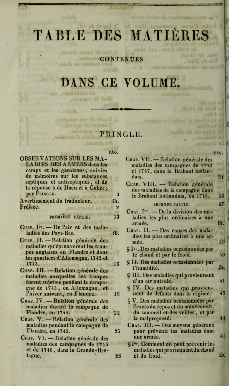 TABLE DES MATIÈRES CONTENUES DANS CE VOLUME. PRINGLE. PAG. PAG. OBSERVATIONS SUR LES MA- LADIES DES ARMÉES dans les camps et les garnisons; suivies de mémoires sur les substances septiques et antiseptiques, et de la réponse à de Haen et à Gaber ; par Pringle. Avertissement du traducteur. Préface. Chap. YII. — Relation jrénérale des maladies des campagnes de 1746 et 1747, dans le Brabant hollan- PREMIERE partie. Chap. P’’. — De Pair et des mala- ladies des Pays-Bas. Chap. II.—Relation générale des maladies qu’éprouvèrent les trou- pes anglaises en Flandre et dans les quartiers d’Allemagne, 1742 et 1743. Chap. III. — Relation générale des maladies auxquelles les troupes furent sujettes pendant la campa- gne de 1743 , en Allemagne, et l’hiver suivant, en Flandre. Chap. IV. — Relation générale des maladies durant la campagne de Flandre, en 1744. Chap. V. — Relation générale des maladies pendant la campagne de Flandre, en 1745. Chap. VI. — Relation générale des maladies des campagnes de 1745 et de 1746 , dans la Grande-Bre- tagne. dais. Chap. VIII. — Relation générale 31 1 des maladies de la campagne dans 1 le Brabant hollandais, en 1748. 33 ; ib. V SECONDE PARTIE. 37 ' V Chap. I®’’. — De la division des ma- S 13 ladies les plus ordinaires à une ( armée. ib. ib. Chap. II. — Des causes des mala- dies les plus ordinaires à une ar- mée. § R®. Des maladies occasionnées par 39 ' le chaud et par le froid. 40 16 § II. Des maladies occasionnées par l’humidité. § III. Des maladies qui proviennent ib. d’un air putride. § IV. Des maladies qui provien- 41 19 nent de défauts dans le régime. § V. Des maladies occasionnées par l’excès du repos et du mouvement. 42 23 du sommeil et des veilles, et par la malpropreté. Chap. III. — Des moyens généraux 44 25 pour prévenir les maladies dans 45 une armée. §I«®. Comment oh peut prévenir les maladies qui proviennent du chaud ib, ^6 et du froid.