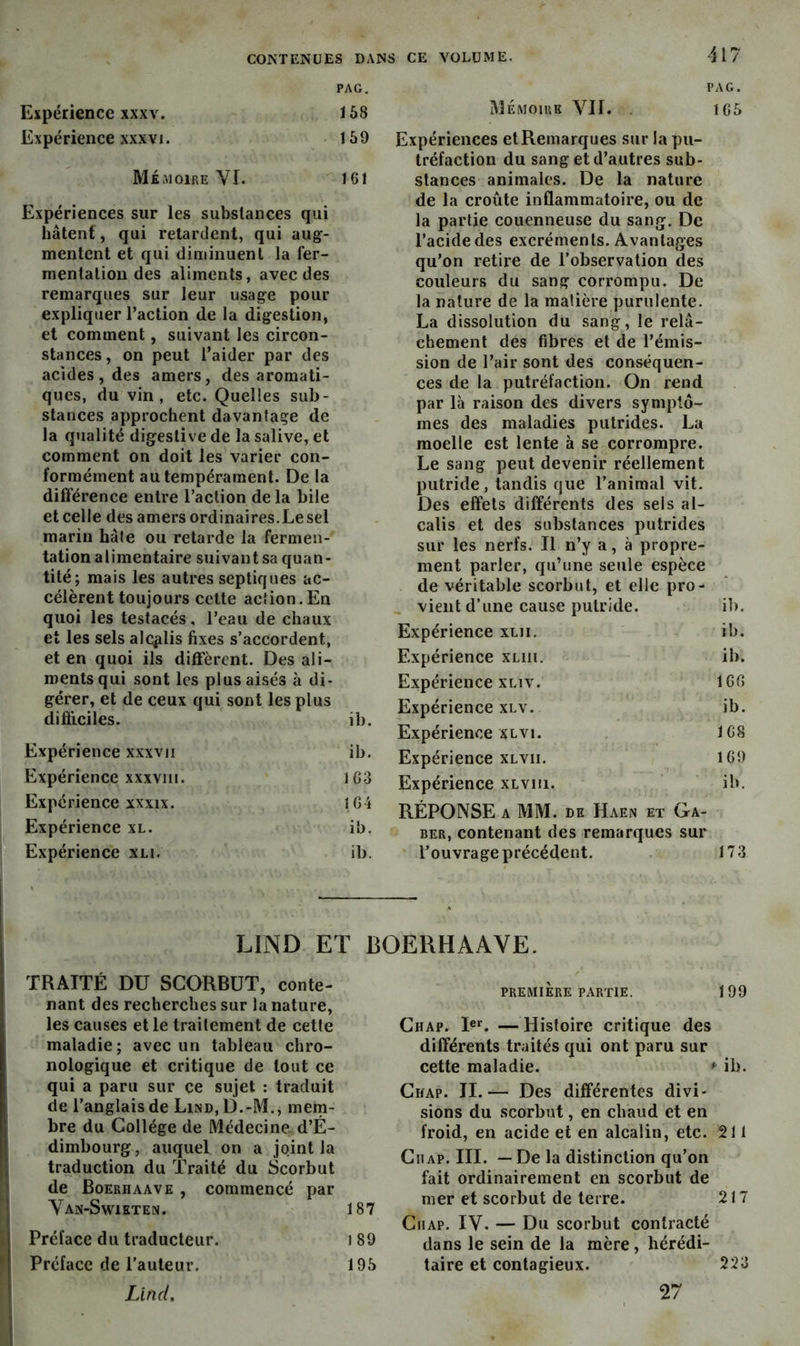 PAG. Expérience XXXV. 168 Expérience XXXVI. 169 Mémoire VI. 161 Expériences sur les substances qui hâtent, qui retardent, qui aug- mentent et qui diminuent la fer- mentation des aliments, avec des remarques sur leur usage pour expliquer l’action de la digestion, et comment, suivant les circon- stances, on peut l’aider par des acides, des amers, des aromati- ques, du vin, etc. Quelles sub- stances approchent davantage de la qualité digestive de la salive, et comment on doit les varier con- formément au tempérament. De la dilférence entre l’action delà bile et celle des amers ordinaires. Le sel marin hâte ou retarde la fermen- tation alimentaire suivant sa quan- tité; mais les autres septiques ac- célèrent toujours celte action.En quoi les testacés, l’eau de chaux et les sels alÇfilis fixes s’accordent, et en quoi ils diffèrent. Des ali- ments qui sont les plus aisés à di- gérer, et de ceux qui sont les plus difiiciles. ib. Expérience xxxvii ib. Expérience xxxviii. 163 Expérience xxxix. 164 Expérience xl. ib. Expérience xli. ib. PAG. Mémoire VII. . 1C6 Expériences et Remarques sur la pu- tréfaction du sang et d’autres sub- stances animales. De la nature de la croûte inflammatoire, ou de la partie couenneuse du sang. De l’acide des excréments. Avantages qu’on retire de l’observation des couleurs du sang corrompu. De la nature de la matière purulente. La dissolution du sang, le relâ- chement des fibres et de l’émis- sion de l’air sont des conséquen- ces de la putréfaction. On rend par là raison des divers symptô- mes des maladies putrides. La moelle est lente à se corrompre. Le sang peut devenir réellement putride, tandis que l’animal vit. Des effets différents des sels al- calis et des substances putrides sur les nerfs. Il n’y a, à propre- ment parler, qu’une seule espèce de véritable scorbut, et elle pro- vient d’une cause putride. ib. Expérience xlii. ib. Expérience xliii. ib. Expérience XLiv. 160 Expérience XLV. ib. Expérience XLVi. 168 Expérience xlvii. 169 Expérience xLvm. ib. RÉPONSE A MM. DH Haen et Ga- rer, contenant des remarques sur l’ouvrage précédent. 173 LIND ET BOERHAAVE. TRAITÉ DU SCORBUT, conte- nant des recherches sur la nature, les causes et le traitement de cette maladie; avec un tableau chro- nologique et critique de tout ce qui a paru sur ce sujet : traduit de l’anglais de Lind, D.-M., mern- bre du Collège de Médecine. d’É- dimbourg, auquel on a joint la traduction du Traité du Scorbut I de Boerhaave , commencé par Van-Swieten. 187 \ Préface du traducteur. i89 I Préface de l’auteur. 195 Lind, PREMIERE partie. 199 Chap. I®*^. — Histoire critique des différents traités qui ont paru sur cette maladie. ♦ ib. Chap. II.— Des différentes divi- sions du scorbut, en chaud et en froid, en acide et en alcalin, etc. 211 CiiAP. III. — De la distinction qu’on fait ordinairement en scorbut de mer et scorbut de terre. 217 CiiAP. IV. — Du scorbut contracté dans le sein de la mère, hérédi- taire et contagieux. 223 27
