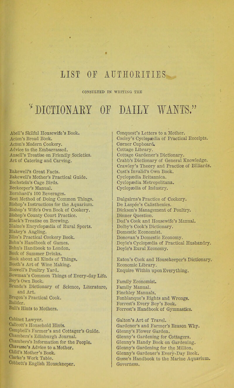 LIST OF AUTHOEITIES CONSULTED IN WRITING THE ! ? DICTIONAEY OF i Atell’s Skilful Housewife’s Book. ' Acton’s Bread Book. Acton’s Modern Cookery. Advice to the Embarrassed. ■ Ansell’s Treatise on Friendly Societies. ' Art of Catering and Carving. f Bakewell’s Great Facts. C BakeweU’s Mother’s Practical Guide, m Bechstein’s Cage Birds. . J Beekeeper’s Manual. 4 Bernhard’s 100 Beverages. I » Best Method of Doing Common Things. ■ <; Bishop’s Instructions for the Aquarium. : X Bishop’s 'Wife’s Own Book of Cookery, j B Bishop’s County Court Practice. I * Black’s Treatise on Brewing. !' ^ Blaine’s Encyclopsedia of Rural Sports. Blakey’s Angling. • Bliss’s Practical Cookery Book. Bohn’s Handbook of Games. > Bohn’s Handbook to London. Book of Summer Drinks. I Book about all Kinds of Things. I . Booth’s Art of Wine Making. 1 % Boswell’s Poultry Yard, r bowman’s Common Things of Every-day Life. Boy’s Own Book. Brande’s Dictionary of Science, Literature, and Art. .Bregon’s Practical Cook. Builder. Bull’s Hints to Mothers. Cabinet Lawyer. ”Callcott’s Household Hints. Campbell’s Farmer’s and Cottager’s Guide. Chambers’s Edinburgh Journal. Cliambers’s Information for the People. Chava.ssc’s Advice to a Mother. Child’s Mother’s Book. Clarke’s Work Table. Cobbett’s English Housekeeper. DAILY WANTS.” Conquest’s Letters to a Mother. Cooley’s CyclopKdia of Practical Receipts. Corner Cupboard* Cottage Library. Cottage Gardener’s Dictionary. Crabb’s Dictionary of General Knowledge. Crawley’s Theory and Practice of Billiards. Cast’s Invalid’s Own Book. Cycloptedia Britannica. Cyclopedia Metropolitans. Cyclopedia of Industry. Dalgairns’s Practice of Cookery. De Lasp^e’s Calisthenics. Dickson’s Management of Poultry. Dinner Question. Dod’s Cook and Housewife’s Manual. Dolby’s Cook’s Dictionary. Domestic Economist. Donovan’s Domestic Economy. Doyle’s Cyclopedia of Practical Husbandry. Doyle’s Rural Economy. Eaton’s Cook and Housekeeper’s Dictionary. Economic Library. Enquire Within upon Everything. Family Economist. Family Manual. Finchley Manuals. Fonblanque’s Rights and Wrongs. Forrest’s Every Boy’s Book. Forrest’s Handbook of Gymnastics. Gallon’s Art of Travel. Gardener’s and Farmer’s Reason 'Why. Glenny’s Flower Garden. Glenny’s Gardening for Cottagers. Glenny’s Handy Book on Gardening. Glenny’s Gardening for the Million. Glenny’s Gardener’s Every-Day Book. Gosse’s Handbook to the Marine Aquarium. Governess.
