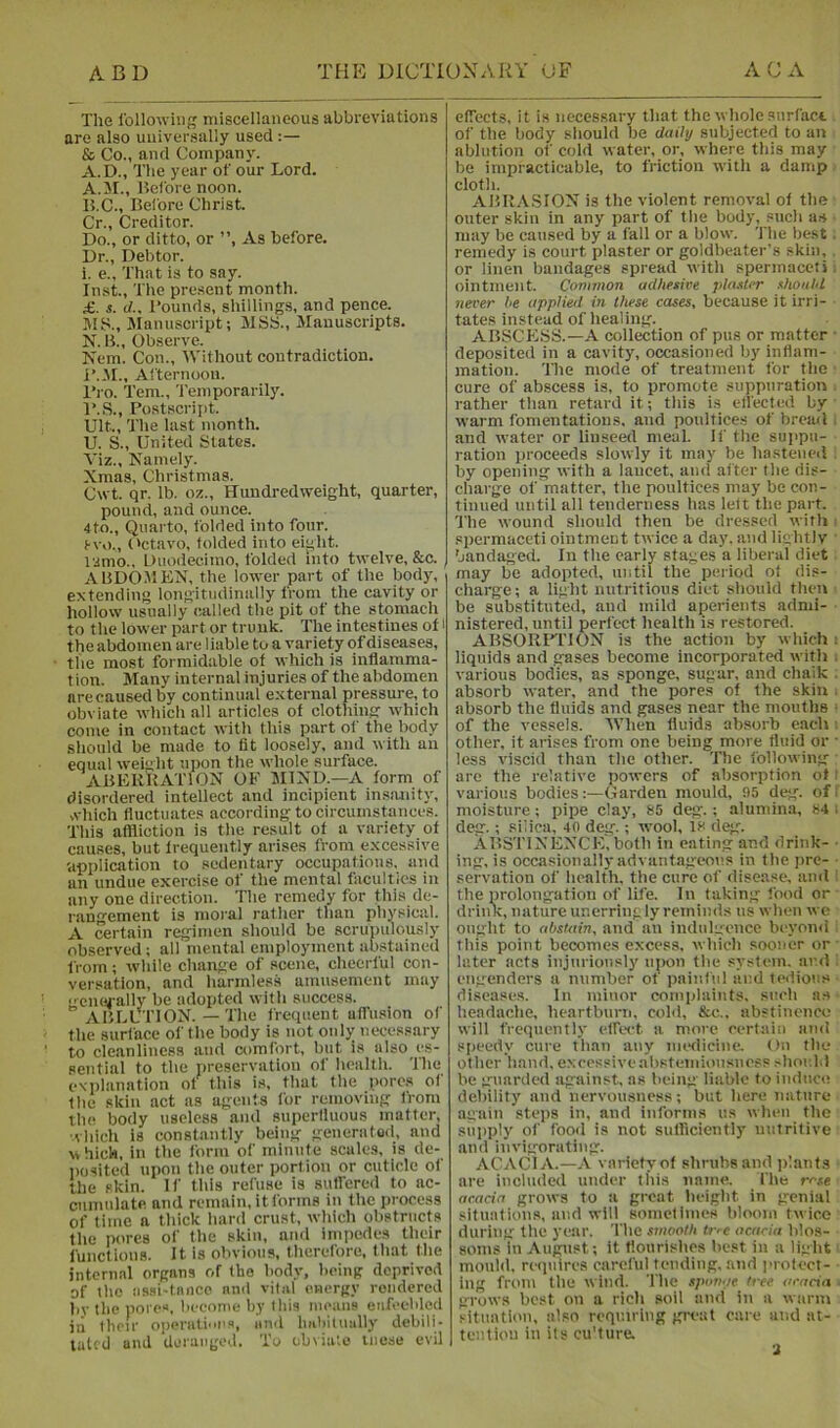 The IbJlowiiig miscellaneous abbreviations are also universally used :— & Co., and Company. A.D., The year of our Lord. A. II., Before noon. B. C., Bel'ore Christ. Cr., Creditor. Do., or ditto, or ”, As before. Dr., Debtor. i. e.. That is to say. Inst., Tlie present month. £. s. il.. Bounds, shillings, and pence. lUS., Manuscript; MSti., Manuscripts. N. B., Observe. Kem. Con., tVithout contradiction. B.il., Al'ternoon. I’l O. Tern., Temporarily. B.S., Postscript. Ult., The last month. U. S., United States. Viz., Namely. Xmas, Christmas. Cwt qr. lb. oz.. Hundredweight, quarter, pound, and ounce. 4to., Quarto, folded into four. Svo., ('ctavo, folded into eight. izmo.. Duodecimo, folded into twelve, &c. abdomen, the lower part of the body, extending longitudinally from the cavity or hollow usually called the pit of the stomach to the lower part or trunk. The intestines of i the abdomen are liable to a variety of diseases, the most formidable of which is inflamma- tion. Many internal injuries of the abdomen are caused by continual external pressure, to obviate which all articles of clothing which come in contact with this part of the body sliould be made to fit loosely, and with an equal weight upon the whole surface. ABBKUATTON ok mind.—a form of disordered intellect and incipient in.sanity, ,vhich fluctuates according to circumstances. This affliction is the result of a variety of causes, but frequently arises from excessive -application to sedentary occupations, and an undue exercise of the mental faculties in any one direction. The remedy for this de- rangement is moral rather than physical. A certain regimen should be scrupulously observed; all mental employment abstained from; while cliange of scene, cheerful con- versation, and liarmless amusement may emsi-ally be adopted with success. ABLUTION. — The frequent aflu.sion of the surface of the body is not only necessary to cle.anliness and comfort, but is also es- sential to the preservation of health. The explanation of this is, that the pore.s of the skin act as agents for removing from the body useless and superfluous matter, ■vliich is constantly being generatO(i, and which, in the form of minute scales, is de- posited upon the outer portion or cuticle of the skin. If this refuse is sutfered to ac- cumulate and remain, it forms in the process of time a thick hard crust, which obstructs the pores of the skin, and inipedes their functions. It is obvious, therefore, that the internal organs of the body, being deprived of the iisai-tniico and vital energy rendered by the pores, become by this means enfeebled in their operalinea, and Imhitnally debili- lal'.d and deranged. To obviate liiese evil effects, it is necessary that the whole snrfact of the body should be daily subjected to an ablution of cold water, or, where this may be impracticable, to friction with a damp cloth. ABR.VSION is the violent removal of the outer skin in any part of the body, such a.s may be caused by a fall or a blow. The best. remedy is court plaster or goldbeater's skin, or linen bandages spread with spermaceti, ointment. Common adhesive plaster should never he applied in these cases, because it irri- tates instead of healing. ABSCE.SS.—A collection of pus or matter • deposited in a cavity, occasioned by inflam- mation. The mode of treatment for the cure of abscess is, to promote suppuration . rather than retard it; this is ell'ected by warm fomentations, and poultices of breail. and water or linseed meal. If the sujipu- ration proceeds slowly it may be hastened ; by opening with a lancet, and after the dis- charge of matter, the poultices may be con- tinued until all tenderness has left the part. The wound should then be dressed with i spermaceti ointment twice a day. and lightly bandaged. In the early stages a liberal diet may be adopted, until the period of dis- charge; a light nutritious diet should then - be substituted, and mild aperients admi- nistered, until perfect health is restored. ABSORIM'ION is the action by which i liquids and gases become incorporated with i various bodies, as sponge, sugar, and chaik . ab.sorb water, and the pores of the skin . absorb the fluids and gases near the mouths ‘ of the vessels. IVlien fluids absorb each ■. other, it arises from one being more fluid or • less viscid than the other. The following are the relative powers of absorption of i various bodiesGarden mould, 95 deg. off moisture; pipe clay, 85 deg.; alumina, 84 i deg.; siiica, 40 deg.; wool, 18 deg. ABSTlNENCK.both in eating and drink- ■ ing, is occasionally advantageous in the pre- ■ servation of health, the cure of disease, and i the prolongation of life. In taking food or drink, nature unerringly reminds us when we ought to abstain, and an indulgence beyond this point becomes excess, which sooner or ■ later acts injuriously ujam the sysfem. ar.d : engenders a number ot painful and ledions diseases. In minor complaints, such as headache, heartburn, cold, &c., abstinence will frequently effect a more certain and speedy cure than any medicine. On the other hand, excessiveabstemiousness shoul.i be guarded against, as being liable to induce debility and nervousness; but here nature again steps in, and informs us when the supply of food is not sufficiently nutritive and invigorating. ACACIA.—A variety of shrubs and plants are included under tins name. fhe rose acacia grows to a great beigbt in genial situations, and will sometimes bloom twice during the year. The smooth tve acacia blos- soms in August; it flourishes best in a light mould, requires careful tending, and protect- ing from the w ind. The spomje tree acacia ■ grows best on a ricli soil and in a warm .■-ituation, also requiring great care and at- tentiou ill its cu'ture. -i