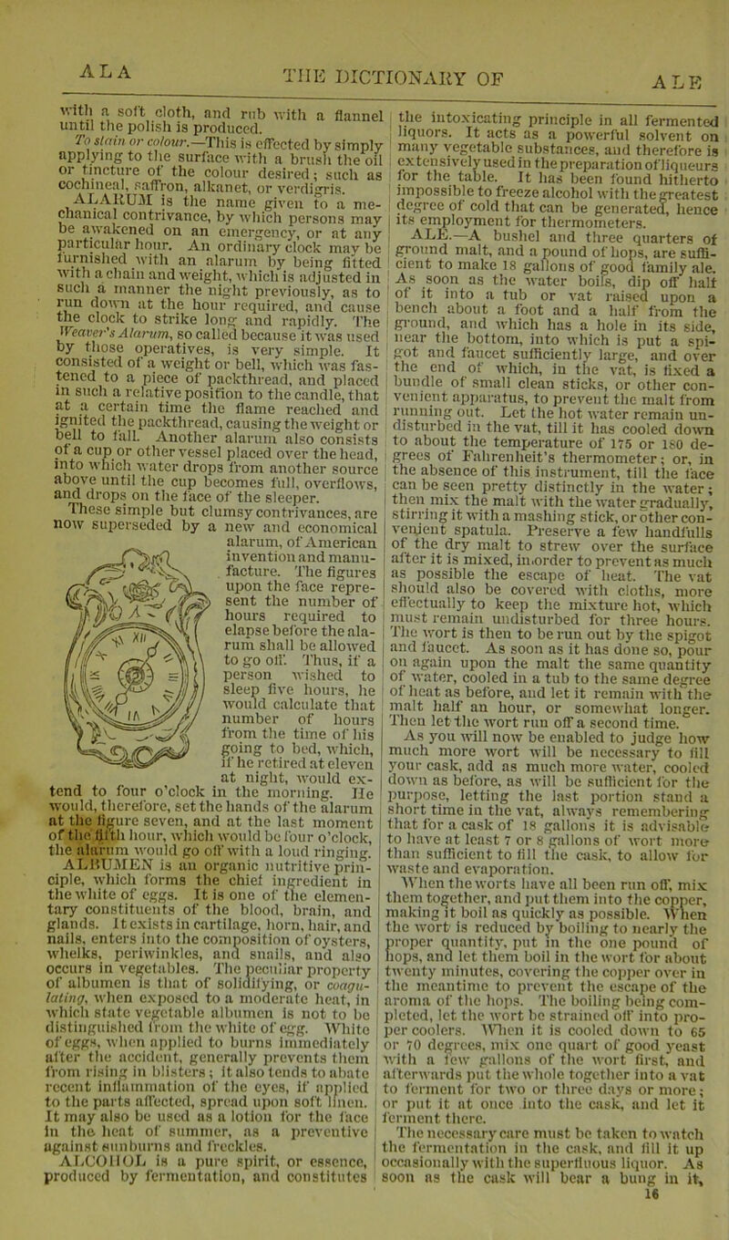 ALE vitli a soft cloth, and nib with a flannel until the polish is produced. To slain or ce/oKr.—This is etrected by simply ^ applying to the surface with a brush the oil or tincture ot tlie colour desii’cd; such as cochineal, saffron, alkanet, or verdigris. ALAUUM is the name given fo a me- chanical contrivance, by which persons may , be awakened on an emergency, or at any particular hour. An ordinary clock may be furnished with an alarum by being fitted with a chain and weight, which is adjusted in such a manner the night previously, as to ' at the hour required, and cause the clock to strike long and rapidly. The ' Weaver's Alarum, so called because it was used by those operatives, is very simple. It ‘ consistetl of a weight or bell, which was fas- tened to a piece of packthread, and placed in such a relative position to the candle, that at a certain time the flame reached and ^nited the packthread, causing the weight or bell to fall. Another alarum also consists ot a cup or other vessel placed over the head, into which water drops from another source ' above until the cup becomes full, overflows, and drops on the face of the sleeper. These simple but clumsy contrivances, are now superseded by a new and economical alarum, of American invention and manu- facture. The figures upon the face repre- sent the number of .» Ill 1 /I _ /f tiry j(om.g required to elapse before the ala- rum shall be allowed to go oil', 'fhus, if a person wished to sleep live hours, he would calculate that number of hours from the time of Ins going to bed, wliich, il' lie retired at eleven at night, would ex- tend to four o’clock in the morning. lie would, therefore, set the hands of the alarum at the figure seven, and at the last moment of the fifth hour, which would be four o’clock, the alurnm would go oft'with a loud ringing. ALHUMEN is an organic nutritive prin- ciple, which forms the chief ingredient in the white of eggs. It is one of the elemen- tary constituents of the blood, brain, and glands. It exists in cartilage, horn, hair, and nails, enters into the composition of oysters, whelks, periwinkles, and snails, and also occurs in vegetabies. The peculiar property of albumen is that of solidifying, or coagu- lating, when exposed to a moderate heat, in which state vegetable albumen is not to be distinguished from the white of egg. White of eggs, when applied to burns immediately ' after the accident, generally prevents them from rising in blisters; it also tends to abate recent inflammation of the eyes, if applied to the parts affected, spread upon soft linen. • It may also be used as a lotion for the face in the lieat of summer, as a preventive [ against sunburns and freckles. AliCOlIOE is a pure spirit, or essence, ' produced by fermentation, and constitutes the intoxicating principle in all fermented liquors. It acts as a powerful solvent on many vegetable substances, and therefore i.s extensively used in the preparation of'liqneurs for the table. It has been found hitherto iiniiossible to freeze alcohol with the greatest degree of cold that can be generated, hence its employment for thermometers. ALE.—A bushel and three quarters of ground malt, and a pound of hops, are suffi- cient to make 18 gallons of good family ale. As soon as the water boils, dip off halt of it into a tub or vat raised upon a bench about a foot and a half from the gi'ound, and which has a hole in its side, near the bottom, into which is put a spi- got and faucet sufficiently large, and over the end of which, in the vat, is fixed a bundle of small clean sticks, or other con- venient apparatus, to prevent the malt from running out. Let the hot water remain un- disturbed in the vat, till it has cooled doivn to about the temperature of 175 or ISO de- grees of Fahrenheit’s thermometer; or, in the absence of this instrument, till the face can be seen pretty distinctly in the water ; then nii.x the mult with the water gradually, stirring it with a mashing stick, or other con- venient spatula. Preserve a few liandfulls of the dry malt to strew over the surface after it is mi.xed, imorder to prevent as much as possible the escape of heat. The vat should also be covered with clotlis, more efl'ectually to keep the mixture hot, which piiKst remain undisturbed for three hours. The wort is then to be run out by the spigot and faucet. As soon as it has done so, pour on again upon the malt the same quantity of water, cooled in a tub to the same degree of heat as before, and let it remain with the malt half an hour, or somewliat longer. Then let the wort run off a second time. As you will now be enabled to judge how much more wort will be necessary to fill your cask, add as much more water, cooled down as before, as will be sufficient for the purpose, letting the last portion stand a short time in the vat, always remembering that for a cask of 18 gallons it is advisable to have at least 7 or 8 gallons of wort more than sufficient to fill the cask, to allow for waste and evaporation. When the worts have all been run ofl’, mi.x them together, and ]nit them into the copper, making it boil as quickly as possible. 'VVnen the wort is reduced by boiling to nearly the proper miantity, put m the one pound of hops, and let them boil in the wort for about twenty minutes, covering the copper over in the meantime to prevent the escape of the aroma of the hops. The boiling being com- pleted, let the wort be strained off into pro- per coolers. AMicn it is cooled down to 65 or 70 degrees, mix one quart of good yeast with a few gallons of the wort first, and al'terwards put f he whole together into a vat to ferment for two or three days or more; or put it at once into the cask, and let it ferment there. Tile necessary care must be taken to watch the fermentation in the cask, and All it up occtisioiially with the superfluous liquor. As soon ns the cask will bear a bung in it,