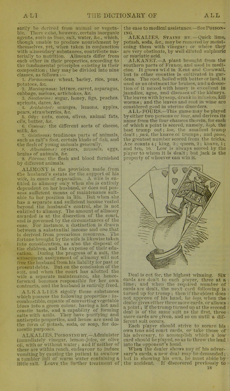 earily bo riorivoil (Voin animal or vegeta- j ble. Tlioro oxisi. however, cortain inorganic ' agents, sncli as lime, salt, water, &c., wliich, though unable to produce nourishment by thenisc'lves, yet, when taken in conjunction with alimentary substances, contribute ma- terially to nutrition. Aliments differ from each other in their proper! ies, according to the fundamental princi])les existing in their composition ; they maybe divided into idue classes, as follows 1. J-'arinnceous; wheat, barley, rice, peas, potatoes, &.C. 2. MualarjinoM: lettuce, carrot, asparagus, cabbage, melons, artichokes, &c. 3. Saccharitie: sugar, lioney, tigs, peaches, apricot.s, dates, &c. 4. AciJuliiteil: oranges, lemons, apples, pears, strawberries, &c. 5. Oiiu: nuts, cocoa, olives, animal fats, oils, butter, &c. (i. Cuseoits: the different sorts of cheese, ndlk, &c. 7. Oiflatinous: tendinous [larts of animals, such as calf’s foot, certain kinds of fish, and the llesh of young animals generally. s. AlOtiminoiis; oysters, mussels, eggs, brains of animals, &c. i». Fihroiis: the llesh and blood furnished by different animals. ALfMONY is the provision made from the husband’s estate for tlie support of his wife, in eases of separation. A wife is en- titled to alimony only when she is entirely dependent on her husband, or does not pos- sess sullicient means of maintenance suit- able to iter position in life. Hut when she has a separate and suiiicient income vested beyond the husband’s control, she is not entitled to alimony, 'i'he amount of alimony awarded is at the discretion of the conrt, and is governed by the circumstances of the case. For instatice, a distinction is drawn between a substantial income and one that is derived from precarious resources. The fortune brought by the wife is likewise taken into consideration, as also the disposal of the children, and the e.xpense of their edu- cation. During the progress of a suit, the sul)sei|uent assignment of alimony will not free the husband from his liability for past or present debts. Hut on the conclusion of the suit, and when the court has allotted the wife a separate maintenance, she henoe- lorward becomes responsible for her own contracts, and the husband is entirely freed. ALKALIES signify those substances which possess the following properties: in- combustible, ca panic of converting vegetable blues into a green colour, having a hot and caustic taste, and a capability of forming salts with acids. They luive purifying aiin antiseptic pro|ierties, and hence are used in the form of iiotash, soda, or soap, for do- mestic puriioses. ALKALI KS. I’oiSONixo iiv.—Administer Immediately vinegar, lemon-juice, or olive oil, with or’withoiit water ; and If neither of these arc within reach, endeavour to induce vomiting by causing the patient to swallow a tumbler liill of warm water containing a little salt. Leave the further treuimeiit of I the case to medical assistance.—See Poison- ing. ALKALTE.S, Stains iiv. —Quick lime, potash, soda, &c„ maybe removed by moist- ening them witli vinegar; or where they are verv obstinate, by well diluted sulphuric or muriatic acid. ALKAXKT.—A plant brought from the southern parts of France, and used in medi- cine. It grows wild in ivent and Cornwall, but in other counties is cultivated in gar- dens. The root, boihxl with butter or lard, is used as an ointment for bruises, and a decoc- tion of it mixed with honey is e.xcellent in jaundice, ague, and diseases of the kiduey.s. The leaves witli liysso)), drank iii infusion, kill W'orms ; and the leaves and root in wine are considered g.'od in uterine disorders. AId,-FOUllS.—^This game inav be played by either two persons or four, ami derives its name from the four chances therein, for each of which a point is scored, namely, high, the best trump out; low, the smallest trump dealt; jack, the knave of trumps ; and game, the greatest number scored from the tricks. Ace counts 4; king, 3; queen, 2 ; knave, 1; and ten, lo. Low is always scored by the p'ayer to whom it is dealt; but jack is the property of whoever can win it. cards are dealt, the next card following is turned up for trump ; then if theeldest does not approve of his hand, he Oeg.t, when the ilealer gives either three more cards, or allows a point; if the trump turned up at the second deal is of the same suit ns the first, three more cards are given, and so on until a dif- ferent suit occurs. Each iilnyer should strive lo secure his own tens mid court cards, or take those of his adversary, to acconiidish which a low card should Geiilnyed, so as to throw the lead into the opponent’s hand. AVhen the dealer shows any of his adver- sary’s cards, a new deal may be demanded ; b:it in showing his own, he must :d)ide by the accident. If discovered previously to