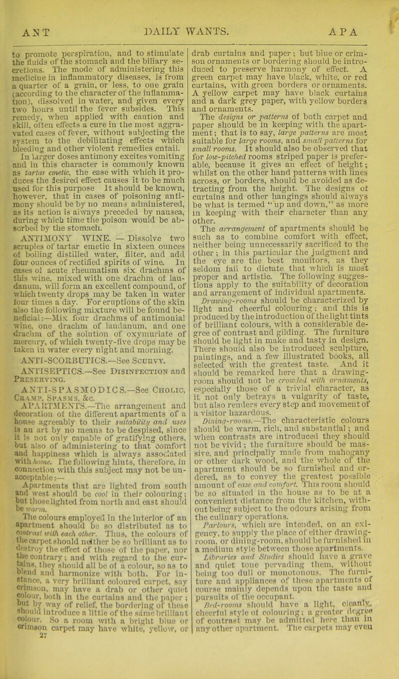 to promote perspiration, and to stimulate the riuids of the stomach and flie biliary se- cretions. The mode of administering this medicine in inflammatory diseases, is from a quarter of a grain, or less, to one grain (according to the character of the inflamma- tion), dissolved in water, and given every two hours until the lever subsides. This remedy, when applied with caution and skill, often effects a cure in the most aggra- vated cases of fever, without subjecting the system to the debilitating effects which bleeding and other violent remedies entail. In larger doses antimony excites vomiting and in this character is commonly known as tartai emetic, the ease with which it pro- duces the desired effect causes it to be much used for this purpose It should be known, however, that in cases of poisoning anti- mony should be by no means administered, as its action is always preceded by nausea, during which time the poison would be ab- sorbed by the stomach. AJsTOIONT 'WINE. — Dissolve two scruples of tartar emetic in sixteen ounces ol boiling distilled water, filter, aud add four ounces of rectified spirits of wine. In cases of acute rheumatism six drachma of this wine, mixed with one drachm ot lau- danum, will form an excellent compound, of which twenty drops may be taken in water tour times a day. For eruptions of the skin also the follonung mixture will be found be- neficial:—Mi.v four drachms of antimonial wine, one drachm of laudanum, and one drachm of the solution of oxymuriate of mercury, of which twenty-live drops maybe taken in water every night and morning. ANTr-SCOUBUTICS.—See Scun\w. AXTISEFflCS.—See Disinfection and Preserving. A XT I-S P A S 510 DIC S.—See Cholic, Cr \ mp. Spasms. &c. Al’.vilT.ME.XTS.—The arrangement and decoration ot the diflerent apartments of a house agreeably to their snitabUily and uses is an art by no means to be despised, since it is not only capable of gratifving others, but also of administering to tnat comfort and happiness which is always associated 'KiWxlviine. I’hc following hints, therefore, in connection with this subject may not be un- acceptable Apartments that are lighted from south and west should be cool in their colouring; but those lighted from north and cast should be trarm. Die colours employed in the interior of an apartment should be so distributed as to contrast icilh each other. Thus, the colours of the carpet should neither be so brilliant as to d' stroy the effect of those of the paper, nor the contrary; and with regard to the cur- ^ins, they should all be of a colour, so as to blend and harmonize with both. For in- stance, a very brilliant coloured carpet, say crimson, may have a drab or other quiet colour, both m the curtains and the pajier ; but by way of relief, the bordering of these should introduce a little of the same brilliant colour. ,So a room with a bright blue or crimson carpet may have white, yellow, or drab curtains and paper; but blue or crim- son ornaments or bordering should be intro- duced to preserve harmony of effect. A green carpet may have black, white, or red curtains, with green borders or ornaments. A yellow carpet may have black curtains and a dark grey paper, with yellow borders aud ornaments. The designs or patterns of both carjiet and paper should be in keeping ivith the apart- ment ; that is to say, large patlerns are most suitable for large rooms, and small patterns for small rooms. It sliould also be observed that for low-pitched rooms striped paper is prefer- able, because it gives an effect of height; whilst on the other hand patterns witli lines across, or borders, should be avoided as de- tracting from the height. The designs ot curtains and other hangings should always be what is termed “ up and down,’’ as more ill keeping with their eharacter than any other. The aiTangement of apartments should bo such as to combine comfort with effect, neitlicr being unnecessarily sacrificed to the other ; in this particular the judgment and the eye are the best monitors, as they seldom lail to dictate that which is most proper and artistic. The following sugges- tions apply to the suitability of decoration and arrangement of individual apartments. Drawing-rooms should be characterized by light and cheerful colouring; and this is produced by the introduction of the light tints of brilliant colours, with a considerable de- gree of contrast and gilding. The furniture should be light in make and tasty in design. There should also be introduced sculpture, paintings, and a few illustrated books, all selected with the greatest taste. And it should be reinarkecl here that a drawing- room should not be crowded with ornaments, cspeci:illy those of a trivial character, as it not only betrays a vulgarity of taste, but also renders every step aud movement of a visitor hazardous. Dining-rooms.—The characteristic colours should bo warm, rich, and substantial; and wlien contrasts are introduced they should not be vivid; the furniture should be mas- sive, and principally made from mahogany or other dark wood, and the whole ol the apartment should be so furnished and or- dered, as to convey the greatest possible amount of ease ami comfort. This room should be BO situated in the house as to be at a convenient distance from the kitchen, with- out being subject to the odours arising from the culinary operations. Parlours, which are intended, on an exi- gency, to supjily the place of either drawing- room, or dining-room, should be furnished in a medium style between those apartments. Libraries and Studies should have a grave and quiet tone pervading them, without being too dull or monotonoiis. The furni- ture and appliances of these iipartments of course mainly dciiends upon the taste and pursuits of the occupant. Hed-rooms should have a light, cleanlv., cheerful style of colouring; a greater degree of contrast may be admitted here than in any other apartment. The carpets may cveu