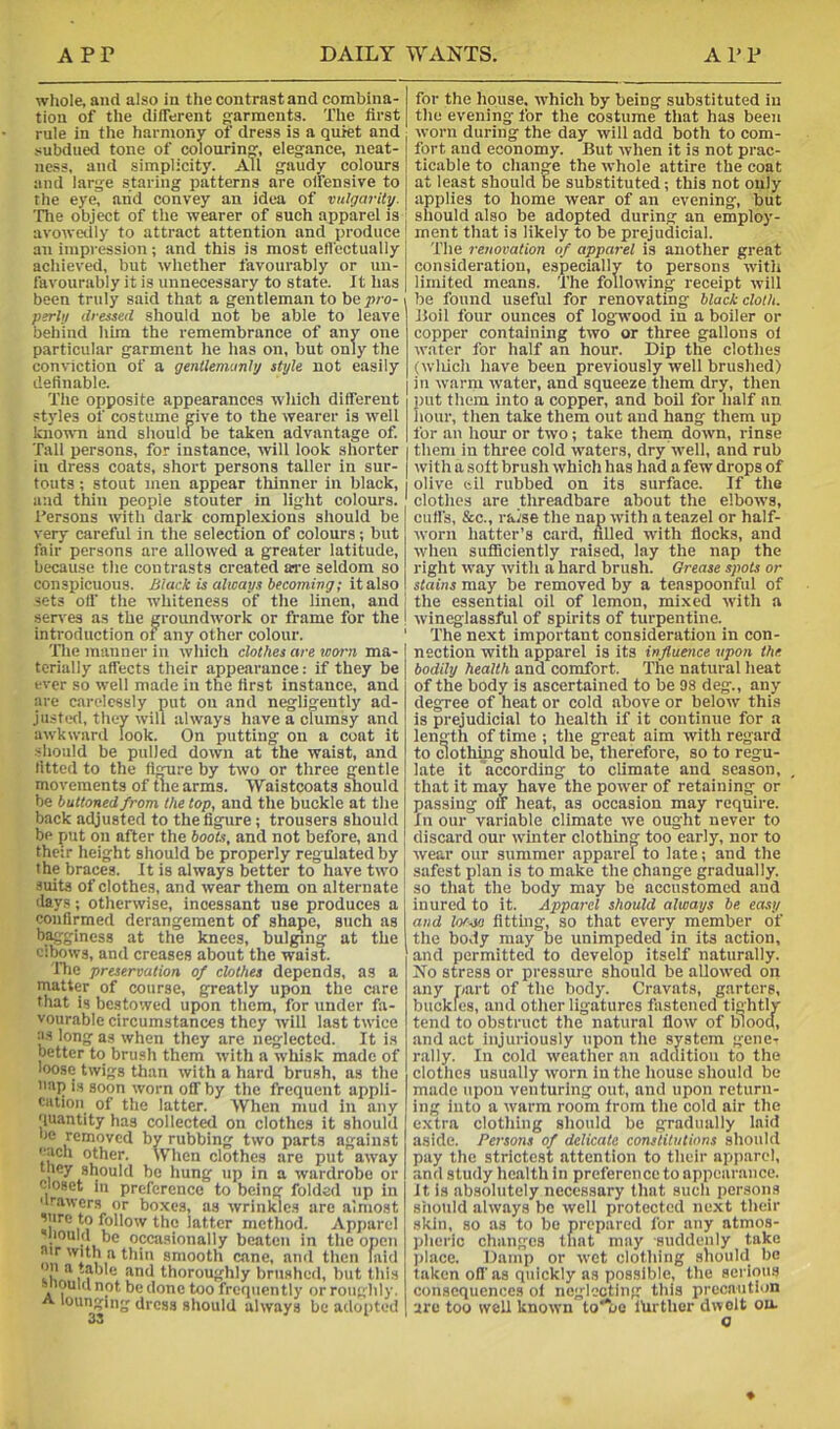whole, and also in the contrast and combina- tion of the different frarments. The first rule in the harmony of dress is a quiet and subdued tone of colourin'?, elegance, neat- ness, and simplicity. All gaudy colours and large staring patterns are olfensive to the eye, and convey an idea of vulgarity. Tlie object of the wearer of such apparel is ; avowetily to attract attention and produce '■ an impression; and this is most effectually achieved, but whether favourably or un- favourably it is unnecessary to state. It has been truly said that a gentleman to be pro- > perhj dressed should not be able to leave behind him the remembrance of any one particular garment he has on, but only the conviction of a genUenwnhj style not easily | definable. | The opposite appearances wliich different styles of costume give to the wearer is well knomi and shouldf be taken advantage of. Tall persons, for instance, will look shorter in dress coats, short persons taller in sur- touts; stout men appear thinner in black, and thin people stouter in light colours, rersons with dark complexions should be very careful in the selection of colours; but fair persons are allowed a greater latitude, because the contrasts created aa-e seldom so conspicuous. Black is always becoming; it also sets off the whiteness of the linen, and seri'es as the groundwork or frame for the introduction of any other colour. ' 'file manner in which clothes are worn ma-1 terially affects their appearance: if they be ever so well made in the first instance, and are carelessly put on and negli:ently ad- justed, they will always have a clumsy and awkward look. On putting on a coat it should be pulled down at the waist, and fitted to the fifjure by two or three gentle movements of tiie arms. Waistcoats Siould be buttoned from the top, and the buckle at the back adjusted to the figure; trousers should be put on after the boots, and not before, and their height should be properly regulated by , the braces. It is always better to have two I suits of clothes, and wear them on alternate ! days; otherwise, incessant use produces a confirmed derangement of shape, such as bagginess at the knees, bulging at the cibows, and creases about the waist. The preservation of clothes depends, as a rnatter of course, greatly upon the care that is bestowed upon them, for under fa- vourable circumstances they will last twice as long as when they are neglected. It is better to brush them with a whisk made of loose twigs than with a hard brush, as the 'lap i.s soon worn off by the frequent appli- cation of the latter. When mud in any ‘luantity has collected on clothes it should be removed by rubbing two parts against other. When clothes are put away they should be hung up in a wardrobe or Closet in preference to being folded up in 'irawcrs or boxes, as wrinkles are almost *0 follow the latter method. Apparel nould be occasionally beaten in the open air with a thin smooth cane, and then laiil and thoroughly brushed, but this snouui not be done too frequently or roughly. A lounging dress should always be adopted for the house, which by being substituted in the evening for the costume that has been worn during the day will add both to com- fort and economy. But when it is not prac- ticable to chanM the whole attire the coat at least should be substituted; this not only applies to home wear of an evening, but should also be adopted during an employ- ment that is likely to be prejudicial. The renovation of apparel is another great consideration, especially to persons with limited means. 'The following receipt will be found useful for renovating black cloth. Boil four ounces of logwood in a boiler or copper containing two or three gallons ol water for half an hour. Dip the clothes (wliich have been previously well brushed) in warm rvater, and squeeze them dry, then put them into a copper, and boil for half an hour, then take them out and hang them up for an hour or two; take them down, rinse them in three cold waters, dry well, and rub with a soft brush which has had a few drops of olive eil rubbed on its surface. If the clothes are threadbare about the elbows, cuff's, &c., raise the nap with a teazel or half- worn hatter’s card, filled with flocks, and when sufliciently raised, lay the nap the right way with a hard brush. Grease spots or stains may be removed by a teaspoonful of the essential oil of lemon, mixed with a wineglassful of spirits of turpentine. 'The next important consideration in con- nection with apparel is its influence upon the bodily health and comfort. The natural heat of the body is ascertained to be 98 deg., any degree of heat or cold above or below this is prejudicial to health if it continue for a length of time ; the great aim with regard to dothmg should be, therefore, so to regu- late it according to climate and season, that it may have the power of retaining or passing off heat, as occasion may require. In our variable climate we ought never to discard our winter clothin too early, nor to wear our summer apparel to late; and the safest plan is to make the change gradually, so that the body may be accustomed and inured to it. Apparel should always be easy and torsi! flttmg, so that every member of the bovly may be unimpeded in its action, and permitted to develop itself naturally. No stress or pressure should be allowed on any part of the body. Cravats, garters, buckles, and other ligatures fastened tightly tend to obstruct the natural flow of blood, and act injuriously upon the system gene- rally. In cold weather an adclltion to the clothes usually worn in the house should be made upon venturing out, and upon return- ing into a warm room from the cold air the e.xtra clothing should be gradually laid aside. Persons of delicate constitutions should pay the strictest attention to their api)arel, and study health in preference to appearance, it is absolutely necessary that such persons should always be well protected ne.xt their skin, so as to bo prepared for any atmos- pheric changes that may suddenly take jtlace. Damp or wet clothing should be taken off'as quickly as possible, the serious consequences ol negl'.’cting this precaution are too well known to**oe lUrther dwelt on. o
