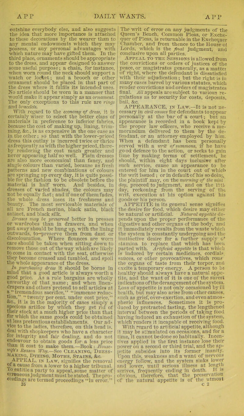 outshine everybody else, and also suggests the idea that more importance is attached to these decorations by the wearer than to any mental endowments which they may possess, or any personal advantages with which nature may have gifted them. In the third place, ornaments should be appropriate to the dress, and appear designed to answer some useful purpose; a chain, for instance, when worn roimd the neck should support a watch or locket; and a brooch or other ornament should be placed in that part of the dress where it fultils its intended uses. Ko article should be worn in a manner that would make it appear simply as an ornament. The only exceptions to this rule are rings and bracelets. With regard to the economy of dress, it is certainly wiser to select the better class of materials in presence to inferior fabrics, because the cost of making up, lining, trim- ming, &c., is as expensive m the one case as in the other; so that with the lower-priced dress this outlay is incurred twice or thrice as frequently as with the higher priced, there- by rendering the cost much greater and never appearing half so well. Plain dresse.« are also more economical than fancy, and single colours than varied, because as fresh patterns and new combinations of colours are springing up every day, it is quite possi- ble for the fashion to be obsolete before the material is half worn. And besides, in dresses of varied shades, the colours may not be equally fast; and if one of them fades, the whole dress loses its freshness and beauty. The most seiwiceable materials of all are French merino, black satin, black satinet, and black silk. Dresses may be preserved better in presses or wardrobes than in drawers, and wlien put awav should be hung up, ■with the lining outwards, to-preserve them from dust or discolouration. A\Tjere flounces are worn care should be taken when sitting down to remove those out of the way which are likely to come in contact with the seat, otherwi.se they become creased and tumbled, and spoil the whole appearance of the dress. In purchasing dress it should be borne in mind that a good article is always worth a good price. As a rule bargains are wholly unworthy of that name; and when linen- drapers and others'pretend to sell articles at a “tremendous sacriflce,” “immense reduc- tion,’’ “twenty percent, under cost price,” &c., it is in the majority of cases simply a specious artifice by winch the^ get rid of their stock at a much higher price than that for which the same goods could be obtained at less pretentious establishments. Our ad- vice to the ladies, therefore, on tliis head i.a. deal with shopkeepers who have a character I'-'r integrity and fair dealing, and do not endeavour to obtain goods for a less price than it cost to make them.—Hook: Ihusc- sci/t's litason Why.—See Cleanino, Duess- OvEixo, Moths, Stains, &c. API’KaL. in Law, signifies tlie removal m a cause from a lower to a higher tribunal. 10 entitle a party to appeal, some matter of erroneous judgment mustbestated. Tlieiiro- ceedings arc termed proceedings “in error.” The wTit of error on any judgments of the Queen’s Bench, Common Pleas, or Exche- quer of Pleas, is returnable in the Exchequer Chamber, and from thence to the House ol Lords, which is the final judgment, and conclusive upon all parties. Appeal to the Sessions is allowed from the convictions or orders of justices of the peace, or magistrates generally, as a mattei of right, where the defendant is dissatisfied u'ith their adjudication; but the right is in many cases barred by various statutes, which render convictions and ordei’s of magistrates final. A?/appeals are subject to various re- gulations as tor security for costs, deposits, bail, &c. AfPEARAlSrCE, in Law.—It is not ne- cessary in civil causes for defendants to appear personally at the bar of a court; but an appearance is recorded in a book kept by the proper law officers, who receive a me- morandum delivered to them by the de- fendant, or an attorney employed by him. IVTien a defendant has been personally served with a writ of summons, if he have good defence to the action, or seeks to gain time by making terms of settlement, he should, within eight days inclusive after such service, cause an appearance to be entered for him in the court out of which the writ issued ; or in default of his so doing the plaintiff' may, on the morning of the ninl day, proceed to judgment, and on the iTtt day, reckoning from the serving of flit writ, execution at his option against his goods or his person. APPETITE in its general sense signifies the desire for food, ndiich desire may either be natural or artificial. Natural appetite de- pends upon the proper performance of the digestive and other organs of the body, and it immediately results from the waste which the system is constantly undergoing and the instinctive desire for a fiu-ther supply o' stamina to replace that which has been parted ndth. Artificial appetite is that which is induced by certain medicines, cordials, sauces, or other provocatives, which rous the organs of taste from their torpor, anU excite a temporary energy. A person to bs healthy should always have a natural appe- tite, and the want of it is one of the surest indications of the derangement of the system. Loss of appetite is not only occasioned by ill health, but may also arise from other causes, such as grief, over-exertion, and even atmos- pheric influences. Sometimes it is pro- duced by protracted lasting, the lengthened interval between the periods of taking food having induced an e.xhaustion of the system, which renders it incapable of receiving food. With resard to artificial appetite, altiiough it may be stimulated on occasions, and for a time, it cannot be done so habitually. Incen- tives applied in the first instance lose their power on a second or third trial, and the ap- jietite subsides into its former inanity, fpon this, weakness and a want of nervous energy follow, and the system sinks lower anil lower, until serious illness at length arrives, frequently ending In death. It >» obvious, therefore, that the preservation of the natural appetite is of the utmost