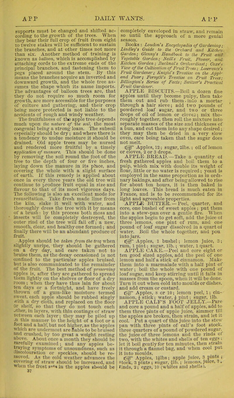 supports must be cliaiiged and shifted ac- coraing to the growth of the trees. 'When they bear their full crop of fruit from eight to twelve stakes will be sufficient to sustain the branches, and at other times not more than six. Another method of training is toown as balloon, which is accomplished by attaching cords to the extreme ends of the principal branches, and fastening them to pc^s placed around the stem. By this means the branches acquire an inverted and downward growth, and the whole tree as- sumes the shape which its name imports. The advantages of balloon trees are, that they do not require so much room for growth, are more accessible for the purposes of culture and gathering, and their crop being more protected is not liable to the accidents of rough and windy weather. The fruitfulness of the apple tree depends much upon the nature of fhe soil, the most congenial being a strong loam. The subsoil especially should be dry; and where there is a tendency to undue moisture it should be drained. Old apple trees may be nursed aud rendered more fruitful by a thnely application of manure. This should be done by removing the soil round the foot of the tree to the depth of four or five inches, laying down the manure in its pbace, and covering the whole with a slight siu-face of earth. If this remedy is applied about once in every three jrears the old tree will continue to produce fruit equal in size and flavour to that of its most vigorous days. The following is also an excellent mode for resu.scitation. Take fresh made lime from the kiln, slake it well with water, and thoroughly dress the tree with it by means of a brush: by this process both moss and insects will be completely destroyed, the outer rind of the tree will fall off; a new, smooth, clear, and healthy one formed; and finally there will be an abundant produce of fruit. Apples should be tahen from the tret when slightly unripe, they should be gathered on a dry clay, and care taken not to bruise them, as the decay occasioned is not confined to the particular apples bruised, but is also communicated to the remainder of the I'ruit. 'The best method of preserving apples is, after they are gathered to spread them lightly on the shelves or floor of a dry room ; when they have thus lain for about ten days or a fortnight, and have freely thrown off a gum-like moisture termed siyeat, each apple should be rubbed singly »\’ith a dry cloth, and replaced on the floor or shelf, so that they cto not touch each other, in layers, with thin coatings of straw uetween each layer; they may oc piled up -II this maimer to the height of a loot or a foot and a half,but not higher, as the apples which are undermost are nable to be bruised and crushed, by too great a weight resting above. About once a month they should he rarelully c.xamiiied; and any apples be- trayiiig symptoms of unsoundness, such as discolouration or speckles, should be re- nmved. As the cold weather advances the covering of straw should be incrc-ased, ami when the frost se*s in the apples should be completely enveloped in straw, and remain so until the approach of a more genial season. Books: Loudon’’s Encyclopedia of Gardening; Lindley's Guide to the Orchard and Kitchen. Garden; Glenny's Handbook to the Fruit and Vegetable Garden; Neill’s Fruit, Flower, and Kitchen Garden; BucknaVs Orchardiast; Coxe’s View of the Cultivation of Fruit Trees; Lawrence's Fruit Gardener-; Knight’s Treatise on the. AppF and Pear; Forsyth’s Treatise on Fruit Trees; Btllington's Series of Facts; Switzer’s Practical Fruit Gardener. APPLE BISCUITS.—Boil a dozen fine apples until they become puljiy, then take them out and rub them. into a mortar through a hair sieve; add two pounds of powdered loaf sugar, and two or three drops of oil of lemon or cloves; mix tho- roughly together, then roll the mixture into separate masses of the size and thickness of a bun, and cut them into any shape desired; they may then be dried in a very slow oven, care being taken that the sugar does not melt. Apples, 12; sugar, 2lbs.; oil of lemon or cloves, 2 or 3 drops. APPLE BREAD. — Take a quantity of fresh gathered apples and boil them to a pulp, which mix with double its weight of flour, little or no water is required; yeast is employed in the same proportion as in ordi- nary bakings, and after being allowed to rise for about ten hours, it is then baked in long loaves. This bread is much eaten in France, and is to be recommended for its light and agreeable properties. APPLE BUTTER. — Peel, quarter, and core, one bushel of sweet apples; put them into a stew-pan over a gentle fire. When the apples begin to get soft, add the juice of three lemons, one pint of rum, aud one pound of loaf sugar dissolved in a quart of water. Boil the whole tog.ether, and pou into jars. it-g Apples, 1 bushel; lemon juice, 3; rum, 1 pint; sugar, lib.; water, 1 quart. APPLE CAKE.—Peel aud core eight or ten good sized apples, add the peel of one lemon and half a stick of cinnamon. Jlake them into a marmalade with a half pint of water; boil the whole with one pound of loaf sugar, and keep stirring until it falls in masses from the spoon, when it will be done. Turn it out when cold into moulds or dishes, and add cream or custard. [JsT Apples, 8 or 10; lemon peel, 1; cin- namon, i stick; water, i pint; sugar, lib. APPLE CALF’S FOOT JELLY.—Parc and core a pound and a half of apples, add to them three pints of apple juice, simmer till the apples are broken, then strain, and let it cool. Put a quart of this juice into the stew jian with three pints of calf’s loot stock, three quarters of apound of powdered sugar, the juice of three lemons and the rinds o( two, with the whites and shells of ten eggs ; let it boil gently for ten minutes, then strain it through a flannel bag, and when cool put it into inoulds. iV/p Apples, lilbs; apple juice, .3 pints ; stock, 3 pints ; sugar, Jib. ; lemons, juice, 3 , rinds, 2; eggs, 10 (whites and shells).