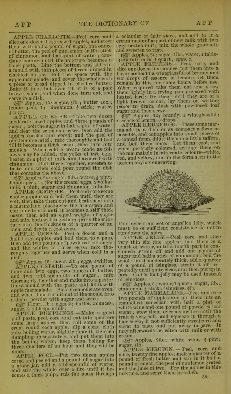 APPLE CKARLOITE.—Peel, core, and slice one dozen large sized apples, and stew them with half a pound of sugar, one ounce of butter, the peel of one lemon, half a stick of cinnamon, and half-pint of water; con- •tinue boiling until the mixture becomes a thick paste. Line the bottom and sides of a mould noth thin jjieces of bread dipped in clarified butter. Fill the space with the apple marmalade, and cover the whole ■with a piece of bread dipped in clarified butter. Bake it in a hot oven till it is of a pale brown colour, and when done turn out, and serve in a dish. Apples, 12 ; sugar, Bb.; butter loz.; lemon peel, 1; cinnamon, ^ stick; water, i pint. APPLE 0HEESE.—Take two dozen moderate sized apples and three pounds of sugar ; boil the sugar in half a pint of water and clear the scum as it rises, then add the apples (peeled and cored) and the peel of one lemon grated : mix thoroughlj’^ and boil till it becomes a thick paste, then turn into moulds. When cold a cream made as fol- lows maybe added; the yolks of two eggs beaten in a pint of milk and flavoured wtli cinnamon. Boil these together, sweeten to taste, and when cold pour round the dish that contains the above. Apples, 24 ; sugar, 3lb.; water, i pint; lemon peel, 1; (for the cream) eggs, 2 yolks; milk, 1 pint; sugar and cinnamon to taste. APPLE (jOMPOTE.—Peel and core some choice pippins and boil them until they are soft, then take them out and beat them into a marmalade, place .over the fire again and continue to stir until it becomes a stiff thick paste, then add an equal weight of sugar and mi.x both well together ; press the mix- ture into the thickness of a quarter of an inch, and dry in a cool oven. Al’PLE CREAM.—Peel a dozen and a half large apples and boil them to a pulp, then add two pounds of powdered loaf sugar and the whites of three eggs; mix tho- roughly together and serve -when cold in a l^r Apples, 18; sugar, 2lb.; eggs, 3 whites. APPLE. CUSTARD.—To one pound of flour add two eggs, two ounces of butter, and two tablespoonfuls of sugar; mix thoroughly together and make into a paste; line a mould with the paste and fill it with apple marmalade. Bake in a moderate oven, and when done turn it out of the mould into a dish ; powder with sugar and serve. Eloiir, lib.; eggs, 2; butter, 2 ounces; sugar, 2 tableapoonfUls. APPLE DUMPLINGS. —Make a good puff paste, peel, core, and cut into quarters some large apples, then roll some of the crust round each apple: dip a clean cloth into boiling water, slightly flour it, tie each dumpling up separately- nnd put them into the Doiling water; keep them boiling for three quarters of an hour and they will be ^°APPI.E FOOL.-Put two dozen apples cored and peeled and a pound of sugar into a stone jar, add a tablespoonfiil ol' ivater, and stir the whole over a lire until it be- comes a thick pulp; rub the mass through a colander or hair sieve, and add to it a cream made of a quart of new milk with two eggs beaten in it; mix the whole gradually and sweeten to taste. Apples, 24; sugar, lib.; water, 1 table- spoonful ; milK, 1 quart; eggs, 2. APPLE FRIITERS. — I’eel, core, and slice one dozen fine apples, put them into a basin, and add a wineglassfiil of brandy and six drops of essence of lemon; let them remain in this for some hours before use. When required take them out and strew them lightly in a frving pan prepared with heated lard; fry them until they are of a light brown colour, lay them on writing paper to drain, dust with powdered loaf sugar and then serv'c. Apples, 12; brandy, 1 win^lassful; essence of lemon, 6 drops. APPLE llEDGEH OG.—Place some mar- malade in a dish in as compact a form as possible, and cut apples into small pieces ol a conical form, dilute them in a little saffi-on. and boil them onca Let them cool, and when perfectly coloured, arrange them on the marmalade in alternate colom-s—-w hi^ red, and yellow, and in the form seen in the- accompanying engraving. Pour over it apricot or angelica jelly, which, must be of s\iflicient consistence as not to run down the sides. APPLE JELLY.—Peel, core, and slice very thin six line apples; boil them in a quart of water, until a ioiirth part is con- sumed; strain off and add one pound of sugar and half a stick of cinnamon: boil the- whole until moderately thick, add a quarter of a pound of isinglass, strain it olV re- peatedly until quite clear, and then put up in jars. Calf’s foot jelly may be used instead of isinglass. Apples. G; -water, 1 quart: sugar, lib.; cinnamon, | stick: isinglass, ilb. APPLE MARMALADE.—Peel and core two pounds of apples and put them into an enamelled saucepan with half a pint of white wine and one pound of powdered loaf sugar ; stew them over a slow lire until the Iruit is very soft, and squeeze it through a hair sieve; if not snlliciently sweetene<i add sugar to taste and put away in jars. It may afterwards be eaten with milk or with cream. Apples, 2lb.; white wine, i pint; sugar, lib. APl’LE MIROTON. — Peel, core, and slice, twenty fine apples, melt a (quarter of a pound of fresh butter and stir in it half a pound of sugar, the peel of one lemon grated and the juice ot two. Fry the apples in this mixture, and serve them'in a dish.