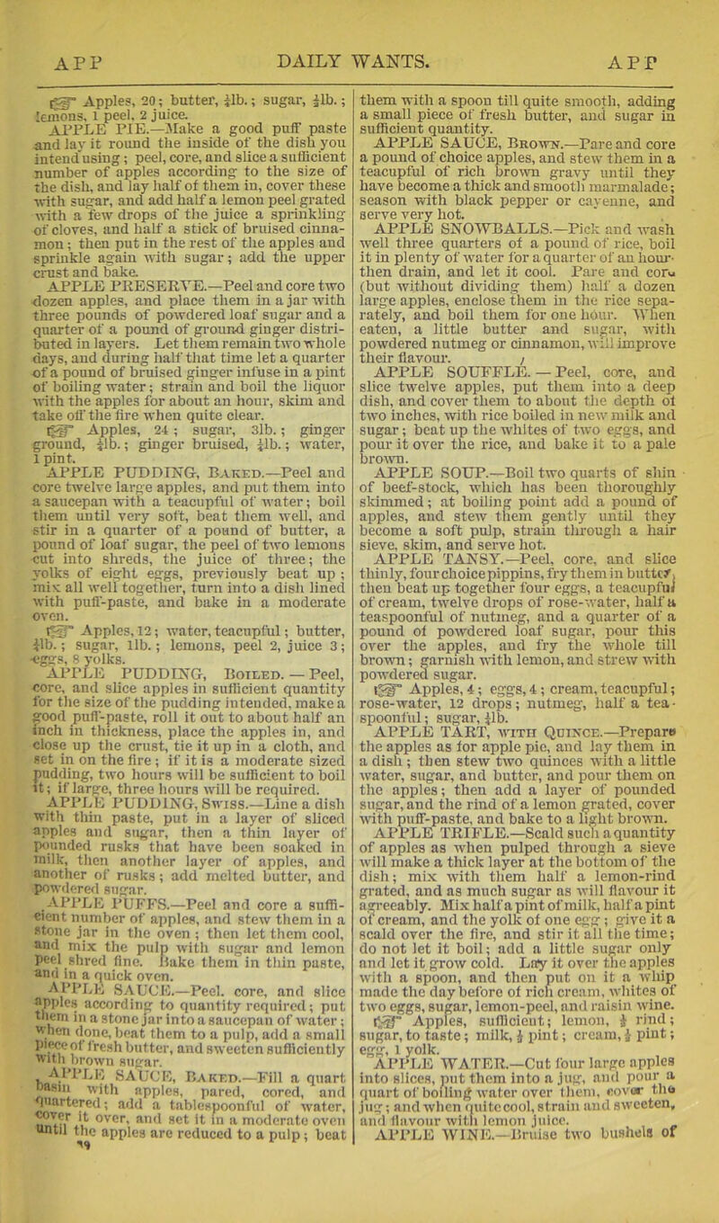 Apples, 20; butter, ilb.; sugar, Jib.; lemons, i peel. 2 juice. APP1.,E pie.—JIake a good puff paste and lay it round the inside of the dish you intend'using; peel, core, and slice a sufficient number of apples according to the size of the dish, and lay half of them in, cover these ■with sugar, and add half a lemon peel grated nith a few drops of the juice a sprinkling of cloves, and half a stick of bruised cinna- mon ; then put in the rest of the apples and sprinkle again with sugar; add the upper crust and bake APPLE PRESERTE.—Peel and core two dozen apples, and place them in a jar with three pounds of powdered loaf sugar and a quarter of a pound of ground ginger distri- ffiited in lavers. Let them remain two whole days, and during half that time let a quarter of a pound of bruised ginger infuse in a pint of boiling water; strain and boil the liquor with the apples for about an hour, skim and take off the fire when quite clear. i^* Apples, 24; sugar, 3lb.; ginger ground, ilb.; ginger brilis^, ilb.; water, 1 pint. APPLE PUDDING, Baked.—Peel and core twelve large apples, and put them into a saucepan with a teacupful of water; boil them until very soft, beat them well, and stir in a quarter of a pound of butter, a pound of loaf sugar, the peel of two lemons cut into shreds, the juice of three; the yolks of eight eggs, previously beat up ; mix all well togetlier, turn into a dish lined with pull-paste, and bake in a moderate oven. Apples, 12; water, teacupful; butter, ilb.; sugar, lib.; lemons, peel 2, juice 3; eggs, 8 yolks. APPLE PUDDING, Boieed. — Peel, core, and slice apples in sufficient quantity for tile size of the pudding intended, make a good pull-paste, roll it out to about half an inch in thickness, place the apples in, and close up the crust, tie it up in a cloth, and set in on the fire ; if it is a moderate sized pudding, two hours will be sufficient to boil It; if large, three hours will be required. APPLE PUDDING, Swiss.—Line a dish with thin paste, put in a layer of sliced apples and sugar, then a thin layer of pounded rusks that have been soaked in milk, then another layer of apples, and another of rusks; add melted butter, and powdered sugar. APPLE PUFF.S.—Peel and core a suffi- cient number of apples, and stew them in a stone jar in the oven ; then let them cool, und mix the pulp with sugar and lemon peel shred fine. Rake them in tliin paste, and in a quick oven. AI’I’RE SAUCE.—Peel, core, and slice apples according to quantity required; put them in a stone jar into a saucepan of water;  hen done, beat them to a pulp, add a small piweof fresh butter, and sweeten sufficiently with brown sugar. t SAUCE, Baked.—Fill a quart oasiii with apples, pared, cored, and luartered; add a tablespoonful of w’ater, }t‘ and set it in a moderate oven until the apples are reduced to a pulp ; beat them with a spoon till quite smooth, adding a small piece of fresh butter, and sugar in sufficient quantity. APPLE SAUCE, Brown.—Pare and core a pound of choice apples, and stew them in a teacupful of rich brown gravy until they have become a thick and smooth marmalade; season with black pepper or cayenne, and serve very hot. APPLE SNOWBALLS.—Pick and wash well three quarters of a pound of rice, boil it in plenty of water for a quarter of an hoiu*- then drain, and let it cool. Pare and corvi (but without dividing them) half a dozen large apples, enclose them in the rice sepa- rately, and boU them for one hour. When eaten, a little butter and sugar, with powdered nutmeg or cinnamon, will improve their flavour. / APPLE SOUFFLE. — Peel, core, and slice twelve apples, put them into a deep dish, and cover them to about the depth of two inches, with rice boiled in new milk and sugar; beat up the whites of two eggs, and pour it over the rice, and bake it to a pale brown. APPLE SOUP.—Boil two quarts of shin of beef-stock, which has been thoroughly skimmed; at boiling point add a pound of apples, and stew them gently until they become a soft pulp, strain tlu'ough a hair sieve, slum, and serve hot. APPLE TANSY.—Peel, core, and slice thinly, four choice pippins, fry them in buttc/j then beat up together four eggs, a teacupful of cream, twelve drops of rose-water, half a teaspoonful of nutmeg, and a quarter of a pound of powdered loaf sugar, pour this over the apples, and fry the whole till brown; garnish -with lemon, and strew with po'n’dered sugar. Apples, 4; eggs, 4; cream, tcacupful; rose-water, 12 drops; nutmeg, half a tea - spoonful; sugar, Jib. APPLE TART, '1X11 Qdince.—Proparo the apples as for apple pie, and lay them in a dish ; then stew two quinces with a little W’ater, sugar, and butter, and pour them on the apples; then add a layer of pounded sugar, and the rind of a lemon grated, cover wdth puff-paste, and bake to a light brown. APPLE TRIFLE.—Scald sucli a quantity of apples as when pulped through a sieve will make a thick layer at the bottom of the dish; mix with them half a lemon-rind grated, and as much sugar as will flavour it agreeably. Mix halfa pint of milk, half apint or cream, and the yolk of one egg ; give it a scald over the Are, and stir it all tlie time; do not let it boil; add a little sugar only and let it grow cold. Lay it over the apples with a spoon, and then put on it a whip made the day before of rich cream, whites of two eggs, sugar, lemon-peel, and raisin wine. iViT Apples, Buffleieut; lemon, J rind; sugar, to taste; milk, J pint; cream, i pint; egg, 1 yolk. APPLE WATER.—Cut four large apples into slices, luit them into a jug, and pour a quart of boiling water over them, covur the jug; and when (luitccool, strain and sweeten, and flavour witli lemon juice. APPIdi WINE.—Bruise two bushels of