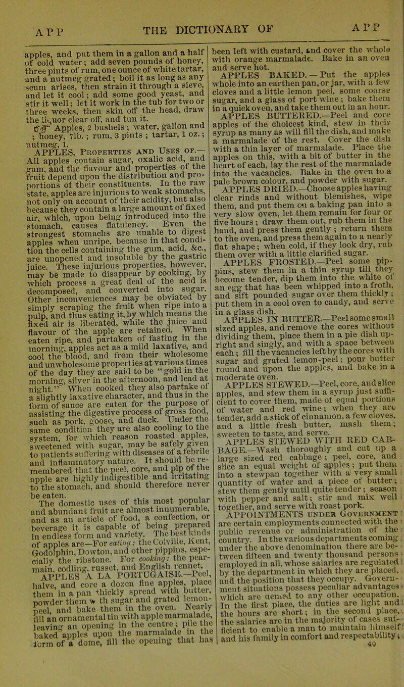 A 1’ V apples, and put them in a gallon and a half of cold water; add seven pounds of honey, three pints of rum, one ounce of white tartar, and a nutmeg grated; boll it as long as any scum arises, then strain it through a sieve, and let it cool; add some good yeast, and stir it well; let it work in the tub for two or three weeks, then skin olf the head, draw the iiipior clear olf, and tun it. tT-i” Apples, 2 bushels ; water, gallon and ; honey, 7lb.; rum, 3 pints ; tartar, 1 oz.; nutmeg, 1. APPLES, Properties and Uses or.— .'Vll apples contain sugar, oxalic acid, and gum, and the flavour and properties of the fruit depend upon the distribution and pro- portions of their constituents. In the raw state, apples are injurious to weak stomachs, not only on account of their acidity, bnt also l)ecause they contain a large amount ot fixed air, which, upon being introduced into the stomach, causes flatulency. Even the strongest stomachs are unable to digest apples when unripe, because in that condi- tion the cells containing the gum, acid, &c., are unopened and insoluble by the gastric juice. These injurious properties, however, may be made to disappear by cooking, by which process a great deal of the acid is decomposed, and converted into sugar. Other inconveniences may be obviated by simply scraping the fruit when ripe into a pulp, and thus eating it, by which means the fixed air is liberated, while the jmc^nd flavour of the apple are retained. When eaten ripe, and partaken of fasting in the mornin^’^, apples act as a mild laxative, and cool the blood, and from their wholesome and unwholesome properties at various times of the day they are said to be “gold m the morning, silver in the afternoon, and lead at nio-ht.” When cooked they also partake of a s^lightly laxative character, and thus in the forni of sauce are eaten for the purpose ot assisting the digestive process of gross food, such as pork, goose, and duck. Under the same condition they are also cooling to the system, for which reason roasted apples, sweetened with sugar, may be safely given to patients sull'ering with diseases of a f ebrile and intiammiitory nature. It should be re- membered that the peel, core, and pip of the jipple arti highly iiiaigGStlblc and irritating to the stomach, and should therefore never be eaten. , . _ The domestic uses of this most jiopular and abundant fruit are almost innumerable, and as an article of food, a confection, or beverage it is capable ot being prepared in endless form and variety. 1 he best kinds of apples are—For ea/i/if/; theColville, Ivent, Godofphin, Dowton, and other pippins, espe- cially the ribstone. For cookiiiy-' the pear- main, codling, russet, and English rennet. AFI’LES A LA FOllTUGAISE.—I eel, halve, and core a dozen fine apples, idacc them in a pan thickly spread with butter, powder them w Lh sugar and grated Icmon- Snel, and bake them in the oven. Nearly Ull an ornamental tin with apple marmalade, leaving an opening in the centre ; pile the baked apples upoii the marmalade m the formof a dome, fill the opening that has been left with custard, tnd cover the wholo with orange marmalade. liake in an oveu and serve hot. APFLES BAKED.— Put the apples whole into an earthen pan, or jar, with a few cloves and a little lemon peel, some coarse sugar, and a glass of port wine -, bake them in a quick oven, and take them out in an hour. APPLES BUITEKED.—Peel and core apples of the choicest kind, stew in their syrup as many as will fill the dish, and make a marmalade of the rest. Cover the dish with a thin layer of marmalade. Place the apples on this, with a bit of butter in the heart of each, lay the rest of the marmalade into the vacancies. Bake in the oven to a pale brown colour, and powder with sugar. APPLES DRIED.—Chooseappleshaving clear rinds and ivithout blemishes, wipe them, and put them c*.i a baking pan into a very slow oven, let them remain for four or five hours ; draw them out, rub them in the hand, and press them gently ; return them to the oven, and press them again to a nearly flat shape; when cold, if they look dry, rub them over with a little clarified sugar. APPLES FROSTED.—Peel some pip- lins, stew them in a thin syrup till they jecome tender, dip them into the white of an egg that has been whipped into a froth, and sift pounded sugar over them thickly ; put them in a cool oven to caudy, and serve in a glass dish. APPLES IN BUTTER.—Peel some small sized apples, and remove the cores without dividing them, place them in a pie dish up- right and singly, and with a space between each; fill the vacancies left by the cores with sugar and grated lemon-peel; pour butter round and upon the apples, and bake iu a moderate oven. APPLES STEWED.—Peel, core, and slice apples, and stew them in a syrup just sufli- cient to cover them, made of equal portions of water and red wine; when they arc tender, add a stick of cinnamon, a few cloves, and a little fresh butter, mash them; sweeten to taste, and serve. „ APPLES STEWED Wlfll RED CAB- BAGE.—Wash thoroughly and cut up a large sized red cabbage ; peel, core, and slice an equal weight of apples; put them into a stewpan together with a very small quantity of water and a piece of butter; stciv them gently until quite tender; season with pepper and salt; stir aud mix well togefher, and serve with roast pork. APPOINTMENTS UNDER Government are certain employments connected with the public revenue or administration of the country. In the various departments coming- under the above denomination there are be- tween fifteen and twenty thousand persons employed in all, whose salaries are regulated by the department in which they are jilaced, and the position that they occupy. Govern- ment situations possess peculiar advantages which are ncmed to any other oocunation. In the first place, the duties are light and the hours are short; in the second place, the salaries arc in the majority of cases sut- flcient to enable a man to maintain himself and his family in comfort aud respectability;