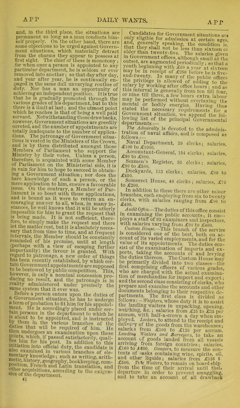 APP and, in tlie third place, the situations are permanent so long as a man conducts him- self properly. On the other hand, there are some objections to be urged against Govern- ment situations, which materially detract from the charms they appear to possess at first sight. The chief of these is monotony ; for when once a person is appointed to any particular department, he is seldom or ever removed into another; so that day after day, and year after year, he is continually cn- paged in the same dull unvarying routine of duty. Nor has a man an opportunity of achieving an independent position. It is true that he is gradually promoted through the various grades of his department, but to this there is a iimit at last; and the utmost point which he reaches is that of being a well paid servant. Notwithstanding these drawbacks, nowever. Government situations are greedily coveted, and thenumber of appointments are totally inadequate to the number of applica- tions. The patronage of Government situa- tions is vested in the Ministers of the Crow, and is by them distributed amongst those Mwbers of Tarliament who support the Ministry by their votes. Unless a person, therefore, is acquainted with some Member of Parliament on the Ministerial side, it is in vain for him to hope to succeed in obtain- ing a Government situation; nor does the bare knowledge of sueh a person, or tlie mere application to him, ensure a favourable issue. Ou the contrary, a Member of Par- liament is so beset with these applications, and is bound as it were to return an en- couraging answer to all, when, in many in- stances, he well knows that it will be utterly impossible for him to grant the request that IS being made. It is not sufficient, there- rore, to simply make the request and there let the matter rest, but it is absolutely neces- sary that from time to time, and at frequent intervals, the Member should be eonstantly reminded of his promise, until at length ^perhaps with a view of escaping further importunity) the favour is granted. With regard to patronage, a new order of things has been recently established, by which cer- tain Government appointments are supposed to be bestowed by public competition. This, however, is only a nominal coneession pro- ducing no result, and the iiatronage is in reality administered under precisely the same system that it ever was. Pefore a person enters upon the duties of a Government situation, he lias to undergo a term of probation to fit him for his appoint- ment. He is accordingly placed under cer- tain persons in the department to which he IS about to be appointed, and is instructed by them in the various branches of the duties that will be required of him. He then undergoes an examination upon these points, which, if passed satisfactorily, quali- fles him lor his post. In addition to this mitiation into oflicial duty, the candidate is mso examined in various branehes of ele- mentary knowledge; such as writing, arith- nietic, history, geography, bookkeeping, com- pos.tion, I'rench and Latin translation, and ri, M “cooxlibff to the exigen- cies of the department. 41 Candidates for Government situations ai « onU' eligible for admission at certain ages, +i” * generally speaking, the condition is, sliall not be less than si.xteen oi older than twenty-five. The salaries given in Government offices, although small at the outset, are augmented periodically; so that a youth beginning with .£60 a vear at sixteen may be in receipt of £250 before he is five- and-tw;enty. In many of the public offices the privilege is allowed of adding to the salary by working after office liours ; and as this interval is generally from ten till four, or nine till three, a few hours extra labour may be performed without overtaxin”' the inental or bodily energies. Haviiig'’thus stated the necessary requirements for a Goyernnient situation, we append the fol- lowing list of the prineipal Governmental departments:— '/7ie Admiralty is devoted to the adminis- tration of naval atlairs, and is eomposed as follows:— Naval Department, 39 clerks; salarie.s, iClOO to .£1000. Accountant-General, 19-1 clerks; salaries ^£90 to £800. Seamen’s Eegister, 35 clerks; salaries, £90 to £500. Dockyards, 113 clerks; salaries, .£80 to a450. Somerset House, 40 clerks; salarie.s, £70 to £200. In addition to these there are other minor branches, each employing from six to twenty clerks, with salaries ranging from £so (o £400. Audit Office.—The duties of this office consist in examining the public accounts; it em-- ploys a staff of 92 examiners and inspectors, with salaries varying from £90 to £400. _ Custom House.—This branch of the service IS considered one of the best, both ou ac- count of its varied employments, and for the value of its appointments. The duties con- sist of the examination of imports and ex- ports, taking the accounts of and levying the duties thereon. The Custom House may be primarily divided into two classes—the hrst comprising officers of various grade.s, who are charged with the actual e.xamina- tion of merchandise for import and export; and the second class consisting of clerks, who prepare and examine the accounts and other documents belonging to their respective de- partments. The first class is divided as follows: -IFeig/ierj, whose duty it is to assist the landing waiters in unpacking, opening, weighing, &c.; salaries from £25 to £35 per annum, with half-a-crowii a day when em- ployed. Lockers, to attend to the receipt and dehvC'T' of the goods from the warehouses; salarlt,! from £ioo to £120 per annum. Landtni yVaiters and Surveyors, to take an account el goods landed from all vessels arriving from foreign countries; salaries, £160 to J 600. Gauyers, to measure the con- tents of <’4isks containing wine, spirits, oil, and other liquids; salaries from £126 t £600. 7'i Waiters, to remain on board ship from the time of their arrival until theii dejiartur' in order to ])revent smuggling, and to take an account of all drawback