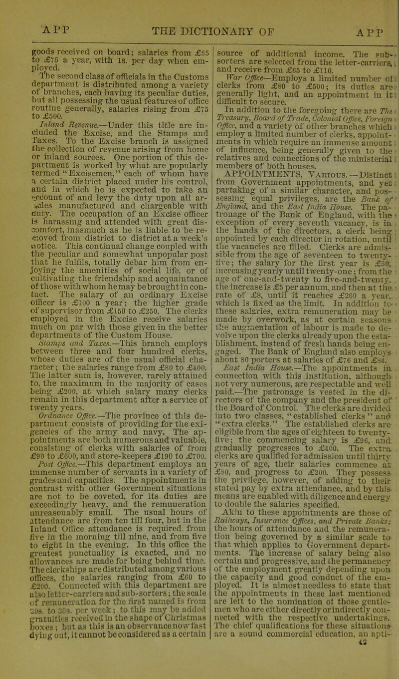 goods received on board; salaries from £55 to £75 a year, with is. per day when em- ployed. Ihe second class of officials in the Customs department is distributed among a variety of branches, each having its peculiar duties, but all possessing the usual features of office routine generally, salaries rising from £75 to £500. Inland Revenue.—Under this title are in- cluded the Excise, and the Stamps and Taxes. To the Excise branch is assigned the collection of revenue arising from home or inland sources. One portion of this de- partment is worked by what are popularly termed “Excisemen,” each of whom have a certain district placed under his control, and in which he is expected to take an n.ccount of and levy the duty upon all ar- ^cles manufactured and chargeable with duty. The occupation of an Excise officer is harassing and attended with great dis- comfort, inasmuch as he is liable to be re- moved from district to district at a week’s notice. This continual change coupled with the peculiar and somewhat unpopular post that he fulfils, totally debar him from en- joying the amenities of social life, or of cultivating the friendship and acquaintance of those with whom hemay be brought in con- tact. The salaiy of an ordinary Excise officer is £100 a year; the higher grade of supervisor from £150 to £250. The clerks employed in the Excise receive s.alaries much on par with those given in the better departments of the Custom House. tilamps and Taxes.—This branch employs between three and four hundred clerks, ivhose duties are of the usual official cha- racter ; the salaries range from £80 to £i00. The latter sum is, however, rarely attained to, the maximum in the majority of cases being £200, at which salary many clerks remain in this department after a service of twenty years. Ordnance Office.—The province ot this de- partment consists of providing for the exi- gencies of the army and navy. The ap- pointments are both numerous and valuable, consisting of clerks with salaries of from £90 to £600, and store-keepers £190 to £700. Rost Office.—This department employs an immense number of servants in a variety of grades and capacities. The appointments in contrast with other Government situations are not to be coveted, for its duties are exceedingly heavy, and the remuneration unreasonably small, llie usual hours of attendance are from ten till four, but in the Inland Office attendance is required fi-om five in the morning till nine, and from five to eight in the evening. In this office the greatest punctuality is exacted, and no allowances are made for being behind time, 'file clerkships are distributed among various offices, the salaries ranging from £60 to £200. Connected with this department are also letter-carriers and sub-sorters; the scale of remuneration for the first named is from 20s. to 30s. per week; to this may be added gratuities received in the shape ot Christinas boxes; but as this is an observance now fast dying out, it cannot be considered as a certain source of additional income. The sub- sorters are selected from tlie letter-carriers, and receive from £65 to £110. War Employs a limited number of clerks from £80 to £500; its duties are generally light, and an appointment in it difficult to secure. In addition to the foregoing there are The Treasury, Board of Trade, dolonial Office, Fortian Office, and a variety of other branches which employ a limited number of clerks, appoint- ments in which require an immense amount of influence, being generally given to tlie relatives and connections of the ministerial members of both houses. APPOIIvTMENTS, Various. — Distinct from Government appointments, and yet partaking of a similar character, and pos- sessing equal privileges, are the Bank of England, and the Ead India House. The pa- tronage of the Bank of England, with the exception of every seventh vacanev, is in the hands of the directors, a clerk being appointed by each director in rotation, until the vacancies are filled. Clerks are admis- sible from the age of seventeen to twenty- five; the salary for the first year is .£50, increasingyearly until twenty-one; from the age of one-and-twenty to five-and-twenty. the increase is £5 per annum, and then at the rate of £8, until it reaches £260 a year, which is fixed as the limit. In addition to- these salaries, extra remuneration may be made by overwork, as at certain seasons the augmentation of labour is made to de- volve upon the clerks already upon the esta- blishment, instead of fresh hands being en- gaged. The Bank of England also employs about 80 porters at salaries of £76 and £34. East India House.—The appointments in connection with this institution, although not very numerous, are respectable and well paid.—The patronage is vested in the di- rectors of the company and the president of f he Board of Control. The clerks are divided into two classes, “established clerks” and “ e.xtra clerks. ” The established clerks arc eligible from the ages of eighteen to twenty- five; the commencing salary is £96, and gradually progresses to £400. The extra clerks are qualified for admission until thirtv years of age, their salaries commence at .£30, and progress to £200. They possess the privilege, however, of adding to their stated pay by extra attendance, and by this- means are enabled witli diligence aud energy to double the salaries specified. Akin to these appointments are those of Railways, Iiusurance Offices, and Private Banks; the hours of attendance :ind the remunera- tion being governed by a similar scale to that which applies to Government depart- ments. The increase of salary being also certain and progressive, and (he permaneiicy of the employment greatly depending upon the capacity and good conduct of the em- ployed. It is almost needless to state that the appointments in these last mentioned are left to the nomination of those gentle- men who are cither directlvorindirectTy con- nected with the respective undertakings. The chief qualifications for these situation.* are a sound commercial education, an apti- 43