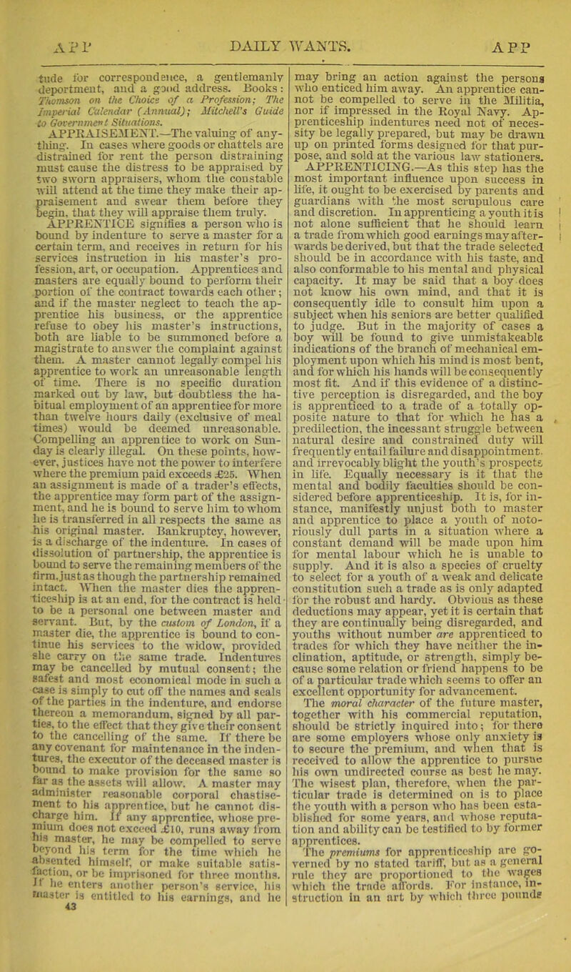 tilde i'or correspondence, a gentlemanly deportment, and a good address. Books: 7’Uomson on llie Choics of a Profession; The Imperial Calendar (Annual); Mitchell’s Guide to Governmenl Situations. APPKAISElIEIsT.—The valuing of any- tliing. In cases where goods or chattels are distrained for rent the person distraining must cause the distress to be appraised by two sworn appraisers, whom the constable will attend at the time they make their ap- praisement and swear them before they begin, that they will appraise them truly. APPRENTICE signifies a person who is bound by indenture to sei-ve a master for a certain term, and receives in return for his services instruction in his master’s pro- fession, art, or occupation. Apprentices and masters are equally bound to perform their portion of the contract towards each other; and if the master neglect to teach the ap- prentice his business, or the apprentice refuse to obey his master’s instructions, both are liable to be summoned before a magistrate to answer the complaint against them. A master cannot legally compel his apprentice to work an unreasonable length of time. There is no specific duration marked out by law, but doubtless the ha- bitual employment of an apprentice for more than twelve hours daily (e.xclusive of meal times) would be deemed unreasonable. Compelling an apprentice to work on Sun- day is clearly illegal. On these points, how- ever, justices have not the power to interfere where the premium paid exceeds .£25. When an assignment is made of a trader’s effects, the apprentice may form part of the assign- ment, and he is bound to serve him to whom he is transferred in all respects the same as his original master. Bankruptcy, however, is a discharge of the indenture. In cases of dissolution of partnership, the apprentice is bound to serve the remaining members of the firra.justas though the partnership remained intact. When the master dies the appren- ticeship is at an end, lor the contract is held ■ to be a personal one between master and servant. But, by the autom of London, if a master die, the apprentice is bound to con- tinue liis services to the widow, provided she carry on the .same trade. Indentures may be cancelled by mutual consent; the safest and most economical mode in such a case is simply to cut off the names and seals of the parties in the indenture, and endorse thereon a memorandum, sign^ by all par- ties, to the effect that they give their consent to the cancelling of the same. If there be any covenant for maintenance in the inden- tures, the executor of the deceased master is bound to make provision for the same so as the assets will allow. A master may admini.ster reasonable corporal chastise- m^ent to his apprentice, but he cannot dis- charge him. If any apprentice, whose pre- mium docs not e.xceed ,£io, runs away from his master, he may be compelled to serve beyond his term for the time wliich he absentcil himself, or make suitable satis- imprisoned for three months, ft he enters anolher person’s service, his master is entitled to his earnings, and he may bring an action against the persons who enticed him away. An apprentice can- not be compelled to serve in the Militia, nor if impressed in the Royal Navy. Ap- prenticeship indentures need not of neces- sity be legally prepared, but may be di-aivn up on prmted forms designed for that pur- pose, and sold at the various law stationers. ARRRENTICING.—As tliis step has the most important influence upon success in hie, it ought to be e.xercised by parents and guardians with the most scrupulous care and discretion. In apprenticing a youth itis not alone sufficient that he should learn a trade from which good earnings may after- wards be derived, but that the trade selected should be in accordance with his taste, and also conformable to his mental and physical capacity. It may be said that a boy does not know his own mind, and that it is consequently idle to consult him upon a subject when liis seniors are better qualified to judge. But in the majority of cases a boy will be found to give unmistakeable indications of the branch of mechanical em- ployment upon which his mind is most bent, and for which his hands will be consequently most fit. And if this evidence of a distinc- tive perception is disregarded, and the boy is apprenticed to a trade of a totally op- posite nature to that for which he has a predilection, the incessant struggle between natural desire and constrained duty wiU frequently entail failure and disappointment, and irrevocably blight the youth’s prospects in Ufe. Equally necessary is it that the mental and bodily faculties should be con- sidered before apprenticeship. It is, for in- stance, manifestly unjust both to master and apprentice to place a youth of noto- riously dull parts in a situation where a constant demand will be made upon him for mental labour which he is unable to supply. And it is also a species of cruelty to select for a youth of a weak and delicate constitution such a trade as is only adapted i'or the robust and hardy. Obvious as these deductions may appear, yet it is certain that they are continually being disregarded, and youths without number are apprenticed to trades for which they have neither the in- clination, aptitude, or strength, simply be- cause some relation or friend happens to be of a particular trade which seems to offer an excellent opportunity for advancement. 'The moral character of the future master, together with his commercial reputation, should be strictly inquired into; i'or there are some employers whose only anxiety is to secure the premium, and when that is received to allow the apprentice to pursue his oivn undirected course as best he may. The wisest plan, therelore, when the par- ticular trade is determined on is to place the youth with a person who has been esta- bli.shed for some years, and whose reputa- tion and ability can be testified to by former apprentices. The premiums for apprenticeship are go- verned by no stated tariff, but as a general rule they arc proportioned to the wages which the trade affords. For instance, in- struction in an art by which three pounds