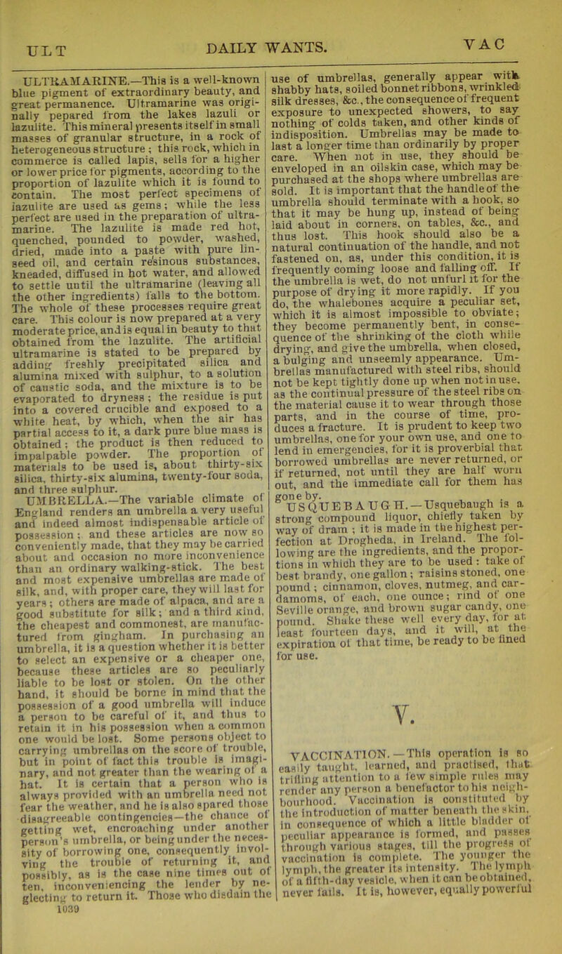 ULT ULTliAMARINE.—This is a well-known blue pigment of extraordinary beauty, and great permanence. Ultramarine was origi- nally pepared from the lakes lazuli or lazulite. This mineral presents itself in small masses of granular structure, in a rock of heterogeneous structure ; this rock, which in commerce is called lapis, sella for a higher or lower price for pigments, according to the proportion of lazulite which it is found to contain. The most perfect specimens of iazulite are used as gems; while the leas perfect are used in the preparation of ultra- marine. The lazulite is made red hot, quenched, pounded to powder, washed, dried, made into a paste with pure lin- seed oil, and certain re'sinous substances, kneaded, diffused in hot water, and allowed to settle until the ultramarine (leaving all the other ingredients) falls to the bottom. The whole of these processes require great care. This colour is now prepared at a very moderate price, and is equal in beauty to that obtained from the lazulite. The artificial ultramarine is stated to be prepared by adding freshly precipitated silica and alumina mixed with sulphur, to a solution of caustic soda, and the mixture is to be evaporated to dryness ; the residue is put into a covered crucible and exposed to a white heat, by which, when the air has partial access to it, a dark pure blue mass is obtained ; the product is then reduced to impalpable powder. The proportion of materials to be used is, about thirty-six silica, thirty-six alumina, twenty-four soda, and three sulphur. UMBRELLA.—The variable climate o( England renders an umbrella a very useful and indeed almost indispensable article ot possession ; and these articles are now so conveniently made, that they may be carried about and occasion no more inconvenience than an ordinary walking-stick. 'The best and most e-xpensive umbrellas are made of silk, and, with proper care, they will last for years; others are made of alpaca, and are a good substitute for silk; and a third Kind, the cheapest and commonest, are manufac- tured from gingham. In purchasing an umbrella, it is a question whether it is better to select an expensive or a cheaper one, because these articles are so peculiarly liable to be lost or stolen. On the other hand, it should be borne in mind that the possession of a good umbrella will induce a person to be careful of it, and thus to retain it in his possession when a common one would be lost. Some persons object to carrying umbrellas on the score of trouble, but in point of fact this trouble is imagi- nary, and not greater than the wearitig of a hat. It is certain that a person who is always provided with an umbrella need not fear the weather, and he is also spared those disagreeable contingencies—the chance of getting wet, encroaching under another person’s umbrella, or beingunder the neces- sity of borrowing one. consequently invol- ving the trouble of returning it, and possibly, as is the case nine times out of ten, inconveniencing the lender by ne- glecting to return it. Those who disdain the 1U39 use of umbrellas, generally appear with shabby hats, soiled bonnet ribbons, wrinkled silk dresses, &o.,the consequence of frequent exposure to unexpected showers, to say nothing of colds taken, and other kinds of indisposition. Umbrellas may be made to last a longer time than ordinarily by proper care. When not in use, they should be enveloped in an oilskin case, which may be purchased at the shops where umbrellas are sold. It is important that the handle of the umbrella should terminate with a hook, so that it may be hung up, instead of being laid about in corners, on tables, &c., and thus lost. This hook should also be a natural continuation of the handle, and not fastened on, as, under this condition, it is frequently coming loose and falling off. If the umbrella is wet, do not unfurl it for the purpose of drying it more rapidly. If you do, the whalebones acquire a peculiar set, which it is almost impossible to obviate; they become permanently bent, in conse- quence of the shrinking of the cloth while drying, and give the umbrella, when closed, a bulging and unseemly appearance. Um- brellas manufactured with steel ribs, should not be kept tightly done up when not in use. as the continual pressure of the steel ribs on the material cause it to wear through those parts, and in the course of time, pro- duces a fracture. It is prudent to keep two umbrellas, one for your own use, and one to lend in emergencies, lor it is proverbial that borrowed umbrellas are never returned, or if returned, not until they are half worn out, and the immediate call for them has gone by. , , . USQUEBAUGH. —Usquebaugh is a strong compound liquor, chiefly taken by way of dram ; it is made in the highest per- fection at Drogheda, in Ireland. The lol- lowing are the ingredients, and the propor- tions in which they are to be used : take of best brandy, one gallon; raisins stoned, one pound ; cinnamon, cloves, nutmeg, and car- damoms, of each, one ounce; rind of one Seville orange, and brown sugar candy, one pound. Shake these well every clay, for at, least fourteen days, and it ''’i- expiration of that time, be ready to be fined for use. V. VACCINATION.—This operation is so easily taught, learned, and practised, that trilling attention to a few simple rules may render any person a benefactor to his neigh- bourhood. Vaccination is constituted by the introduction of matter beneath the skin, in consequence of which a little bladder of peculiar appearance is formed, and passes through various stages, till the progress of vaccination is comiilete. The younger the lymph, the greater Its intensity, i he lymph of a fifth-day vesicle, when it can beobtained, never fails. It is, however, equally powerful