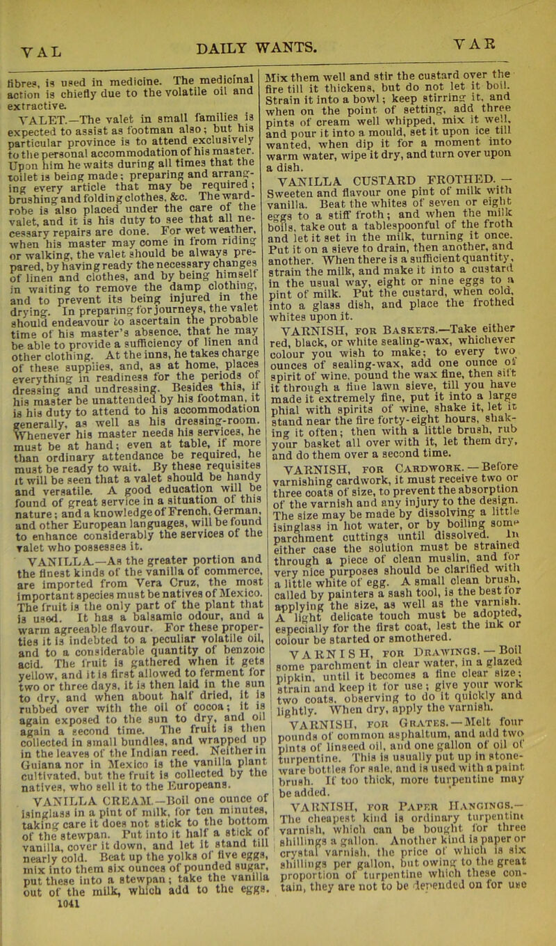 fibre?, i? used in medicine. The medicinal action i? chiefly due to the volatile oil and extractive. TALET.—The valet in small families is expected to assist as lootman also; but his particular province is to attend exclusively to tlie personal accommodation of his master. Upon him he waits during all times that the toilet IS being made; preparing and arrang- ing every article that may be required; brushing and folding clothes. &c. Theward- robe is also placed under the care of the valet, and it is his duty to see that ne- cessary repairs are done. For wet weather, when ills master may come in from riding or walking, the valet should be always pre- pared, by having ready the necessary changes bf linen and clothes, and by being himself in waiting to remove the damp clothing, and to prevent its being injured m the drying. In preparing for journeys, the valet should endeavour to ascertain the probable time of his master’s absence, that he may be able to provide a sufficiency of linen and other clothing. At the inns, he takes charge of these supplies, and, as at home, maces everything in readiness for the periods of dressing and undressing. Besides this, if his master be unattended by his footman, it is his duty to attend to his acconamodation generally, as well as his dressing-room. Whenever his master needs his services, he must be at hand; even at table, if more than ordinary attendance be required, he must be ready to wait. -By these requisites It will be seen that a valet should be handy and versatile. A good education will be found of great service in a situation of this nature; and a knowledgeof French, German, and other European languages, will be found to enhance considerably the services of the valet who possesses it. VANILLA.—As the greater portion and the finest kinds of the vanilla of commerce, are imported from Vera Cruz, the most important species must be natives of Mexico. The fruit is tlie only part of the plant that is used. It has a balsamic odour, and a warm agreeable flavour. For these proper- ties it is indebted to a peculiar volatile oil, and to a considerable quantity of benzoic acid. Tlie fruit is gathered when it gets yellow, and it is first allowed to ferment for two or three days, it is then laid in the sun to dry, and when about hall dried, it is rubbed over wltli the oil of cocoa; it is again exposed to the sun to dry, and oil again a second time. The fruit is tlien collected in small bundles, and wrapped up in the leaves of the Indian reed. Neither in Guiana nor in Mexico is the vanilla plant cultivated, but the fruit is collected by the natives, who sell it to the Europeans. VANILLA CIUiAM.-Boil one ounce of isinglass in a pint of milk, for ten minutes, taking care it does not stick to the bottoin of the stewpan. Put into it half a stick of vanilla, cover it down, and let It stand till nearly cold. Beat up the yolks of five eggs, mix into them six ounces of pounded sugar, put these into a stewpan; take the vanilla out of the milk, which add to the eggs. 1041 Mix them well and stir the custard over the fire till It thickens, but do not let it boil. Strain it into a bowl; keep stirring it. and when on the point of setting*, add three pints of cream well whipped, mix it we.l, and pour it into a mould, set it upon ice^ till wanted, when dip it for a moment into warm water, wipe it dry, and turn over upon a dish. VANILLA CUSTARD FROTHED. - Sweeten and flavour one pint of milk with vanilla. Beat the whites of seven or eight eo-gs to a stiff froth; and when the milk boils, take out a tablespoonful of the froth and let it set in the milk, turning it once. Put it on a sieve to drain, then another, and another. When there is a sufficient quantity, strain the milk, and make it into a custard In the usual way, eight or nine eggs to a pint of milk. Put the custard, when col(L into a glass dish, and place the frothed whites upon it. VARNISH, roR Baskets.—Take either red, black, or white sealing-wax, whichever colour you wish to make; to every two ounces of sealing-wax, add one ounce o5 spirit of wine, pound the wax fine, then sift it through a fine lawn sieve, till you have made it extremely fine, put it into a large phial with spirits of wine, shake it, let it stand near the fire forty-eight hours, shak- ing it often; then with a little brush, rub your basket all over with it, let them dry, and do them over a second time. VARNISH, FOR Cardwork. — Before varnishing cardwork, it must receive two or three coats of size, to prevent the absorption of the varnish and any injury to the design. The size may be made by dissolving a little isinglass in liot water, or by boiling some parchment cuttings until dissolved. In either case the solution must be straintd through a piece of clean muslin, and lor very nice purposes should be clarified a little white of egg. A small clean brush, called by painters a sash tool, is the best for applying the size, as well as the varnish. A light delicate touch must be adopted, especially for the first coat, lest the iuk or colour be started or smothered. VARNISH, FOR Drawings. — Boil some parchment in clear water, in a glazed pipkin; until it becomes a fine clear size; ^rain and keep it for use; give your work two coats, observing to do it quickly and lightly. When dry, apply the varnish. I VARNISH, FOR Grates.-Melt four pounds of common asphaltum, and add two i pints of linseed oil, and one gallon of oil of turpentine. This is usually put up in stone- ware bottles for sale, and is used with a paint i brush. If too thick, more turpentine may ; be added. j VARNISH, FOR Papf.r H-vncings.— The clieapest kind is ordinary turpeiitim varnisli, wliich can be bought for three slillliiigs a gallon. Another kind is paper or crystal varnisli, flic price of wlilcli is six glilllings per gallon, but owing to tlie great proportion of turiientine which these con- tain, they are not to be iependeJ on for use