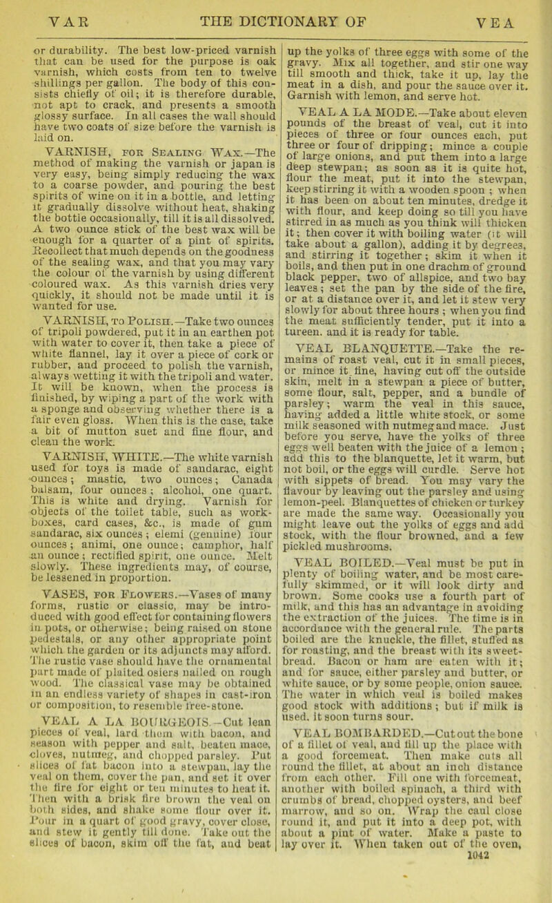 or durability. The best low-priced varnish tliat can be used for the purpose is oak varnish, wliich costs from ten to twelve siiillings per gallon. The body of this con- sists chiefly of oil; it is therefore durable, not apt to crack, and presents a smooth glossy surface. In all cases the wall should have two coats of size before the varnish is laid on. VARNISH, FOR Sealing Wax.—The method of making the varnish or japan is very easy, being simply reducing the wax to a coarse powder, and pouring the best spirits of wine on it in a bottle, and letting It gradually dissolve without heat, shaking the bottie occasionally, till it is all dissolved. A two ounce stick of the best wax will be enough for a quarter of a pint of spirits. Recollect that much depends on the goodness of the sealing wax, and that you may vary the colour of the varnish by using different coloured wax. As this varnish dries very quickly, it should not be made until it is wanted for use. VARNISH, TO PoLisn.—Take two ounces of tripoli powdered, put it in an earthen pot with water to cover it, then take a piece of white flannel, lay it over a piece of cork or rubber, and proceed to polish the varnish, always wetting it with the tripoli and water. It will be known, when the process is finished, by wiping a part of the work with a sponge and observing whether there is a fair even gloss. When this is the case, take a bit of mutton suet and fine flour, and clean the work. VARNISH, WHITE.—The white varnish used for toys is made of saudarac, eight •ounces; mastic, two ounces; Canada balsam, four ounces; alcohol, one quart. This is white and drying. Varnish for objects of the toilet table, such as work- boxes, card cases, &c., is made of gum sandarac, six ounces ; elemi (genuine) four ounces; animi, one ounce; camphor, half an ounce ; rectified spirit, one ounce. Melt slowly. These ingredients may, of course, be lessened in proportion. VASES, FOR Flowers.—Vases of many forms, rustic or classic, may be intro- duced with good effect for containing flowers in puts, or otherwise; being raised on stone pedestals, or any other appropriate point which the garden or its adjuncts may afford. 'J'he rustic vase should have the ornamental part made of plaited osiers nailed on rough wood. The classical vase may be obtained in an endless variety of shapes in cast-iron or composition, to resemble free-stone. VEAL A LA BOURGEOIS. -Cut lean pieces of veal, lard them with bacon, and season with pepper and salt, beaten mace, cloves, nutiiieg, and chopped parsley. I’ut slices of fat bacon into a stewpan, lay tlie veal on them, cover the pan, and set It over the fire for eight or ten minutes to heat it. 'I hen with a brisk fire brown the veal on both sides, and sliake some Hour over it. J'our in a quart of good gravy, cover close, and stew it gently till done. Take out the slices of bacon, skim off the fat, and beat up the yolks of three eggs with some of the gravy. Mix all together, and stir one way till smooth and thick, take it up, lay the meat in a dish, and pour the sauce over it. Garnish with lemon, and serve hot. VEAL A LA MODE.—Take about eleven pounds of the breast of veal, cut it into pieces of three or four ounces each, put three or four of dripping; mince a couple of large onions, and put them into a large deep stewpan; as soon as it is quite hot, flour the meat, put it into the stewpan, keep stirring it with a wooden spoon ; when it has been on about ten minutes, dredge it with flour, and keep doing so till you have stirred in as much as you think will thicken it; then cover it with boiling water (it will take about a gallon), adding it by degrees, and stirring it together; skim it when it boils, and then put in one drachm of ground black pepper, two of allspice, and two bay leaves ; set the pan by the side of the Are, or at a distance over it, and let it stew very slowly for about three hours ; when you find the meat sufficiently tender, put it into a tureen, and it is ready for table. VEAL BLANQUETTE.—Take the re- mains of roast veal, cut it in small pieces, or mince it.flne, having cut oil' the outside skin, melt in a stewpan a piece of butter, some flour, salt, pepper, and a bundle of parsley; warm the veal in this sauce, having added a little white stock, or some milk seasoned with nutmeg and mace. Just before you serve, have the yolks of three eggs well beaten with the juice of a lemon ; add this to the blanquette, let it warm, but not boil, or the eggs will curdle. Serve hot with sippets of Dread. You may vary the flavour by leaving out the parsley and using lemon-peel. Blanquettes of chicken or turkey are made the same way. Occasionally you might leave out the yolks of eggs and add stock, with the flour browned, and a lew pickled mushrooms. VEAL BOILED.—Veal must be put in plenty of boiling water, and be most care- fully skimmed, or it will look dirty and brown. Some cooks use a fourth part of milk, and this has an advantage in avoiding the e.vtraction of the juices. The time is in accordance with the general rule. The parts boiled are the knuckle, the fillet, stuffed as for roasting, and the breast with its sweet- bread. Bacon or ham are eaten with it; and for sauce, either parsley and butter, or white sauce, or by some people, onion sauce. The water in which veal is boiled makes good stock with additions; but if milk is used, it soon turns sour. VEAL BOMBARDED.—Cutout the bone of a lillel of veal, aud till up the place with a good forcemeat. Then make cuts all round the fillet, at about an inch distance from each other. Fill one with forcemeat, another with boiled spinach, a third with crumbs of bread, chopped oysters, and beef marrow, and so on. Wrap the caul close round it, and put it into a deep pot, with about a pint of water. Make a paste to lay over it. When taken out of the oven,