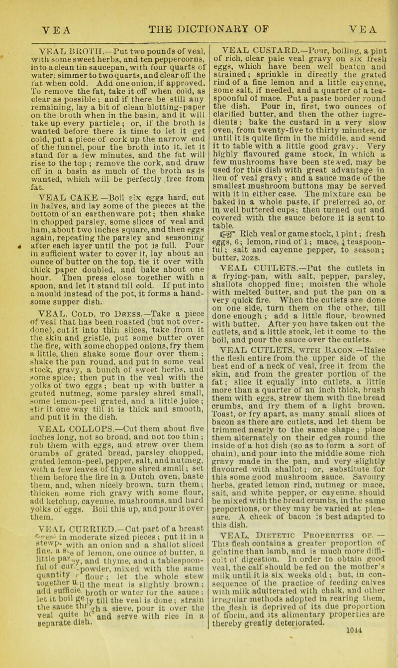 VEAL BKOTH.—Put two pounds of veal, with some sweet herbs, and ten peppercorns, into a clean tin saucepan, with four quarts of water; simmer to two quarts, and clear olf the t at when cold. Add one onion, if approved. To remove the fat, take it off wlien cold, as clear as possible; and if there be still any remaining, lay a bit of clean blotting-paper on the broth when in the basin, and it will take up every particle; or, if the broth is wanted before there is time to let it get cold, put a piece of cork up the narrow end of the funnel, pour the broth into it, let it stand for a tew minutes, and the fat will rise to the top ; remove the cork, and draw off in a basin as much of the broth as is wanted, which will be perfectly free from fat. VEAL CAKE—Boil six eggs hard, cut in halves, and lay some of the pieces at the bottom of an earthenware pot; then shake in chopped parsley, some slices of veal and ham, about two inches square, and then eggs again, repeating the parsley and seasoning after each layer until the pot is full. Pour in sufficient water to cover it, lay about an ounce of butter on the top, tie it over with thick paper doubled, and bake about one hour. Then press close together with a spoon, and let it stand till cold. If put into a mould instead of the pot, it forms a hand- some supper dish. VEAL. Cold, to Dress.—Take a piece of veal that has been roasted (but not over- <lone), cut it into thin slices, take from it the skin and gristle, put some butter over the fire, vvith somechopped onions, fry them a little, then shake some flour over them; shake the pan round, and put in some veal stock, gravy, a bunch of sweet herbs, and some spice; then put in the veal with the yolks of two eggs ; beat up with butter a grated nutmeg, some parsley shred small, .•<ome lemon-peel grated, and a little juice; stir it one way till it is thick and smooth, and put it in the dish. VEAL COLLOPS.—Cut them about flve inches long, not so broad, and not too thin ; rub tliem with eggs, and strew over them crumbs of grated bread, parsley chopped, grated lemon-peel, pepper, salt, and nutmeg, with a few leaves of thyme shred small; set them before the lire in a Dutch oven, baste them, and, when nicely brown, turn them; thicken some rich gravy with some flour, add ketchup, cayenne, mushrooms, and hard yolks of eggs. Boil this up, and pour it over them. VE.VL CURRIED.-Cut part of a breast '^e.-' in moderate sized pieces ; put it in a stewpi. \vith an onion and a shallot sliced hue, a 8-.g qc 1^,1,011. one ounce of butter, a little parand thyme, and a lablespoon- iul ol c''-.powder, mixed with the suTiie quantity j- jjour ; let the whole stew together u.ji is slightly brown; add sullicie or water lor the sauce ; let it boll ge |y veal is dtme; strain the sauce thr ^ sieve, pour it over the veal quite lu gtrye with rice in a separate dish. VEAL CUSTARD.—Pour, boiling, a pint of rich, clear pale veal gravy on six fresh eggs, which have been well beaten and strained; sprinkle in directly the grated rind of a fine lemon and a little cayenne, some salt, if needed, and a quarter of a tea- spoonful of mace. Put a paste border round the dish. Pour in, first, two ounces of clarified butter, and then the other ingre- dients ; bake the custard in a very slow oven, from twenty-live to thirty minutes, or until it is quite firm in the middle, and send it to table with a little good gravy. Very highly flavoured game stock, in which a few mushrooms have been stewed, may be used for this dish with great advantage in lieu of veal gravy ; and a sauce made of the smallest mushroom buttons may be served with it in either case. The mixture can be baked in a whole paste, if preferred so, or in well buttered cups; then turned out and covered tvith the sauce before it is sent to table. igg Rich veal or game stock, 1 pint; fresh eggs, 6; lemon, rind of 1; mace, j teaspoon- ful ; salt and cayenne pepper, to season; butter, 2ozs. VEAL CUTLETS.—Put the cutlets in a frying-pan, with salt, pepper, parsley, shallots chopped fine; moisten the whole with melted butter, and put the pan on a very quick fire. When the cutlets are done on one side, turn them on the other, tilt done enough ; add a little flour, browned with butter. After you have taken out the cutlets, and a little stock, let it come to the boil, and pour the sauce over the cutlets, VEAL CUTLETS, with Bacon.—Raise the flesh entire from the upper side of the best end of a neck of veal, free it from the skin, and from the greater portion of the fat; slice it equally into cutlets, a little more than a quarter of an inch thick, brush them with eggs, strew them with fine bread crumbs, and fry them of a light brown. Toast, or fry apart, as many small slices ot bacon as there are cutlets, and let them be trimmed nearly to the same shape; place them alternately on their edges round the inside of a hot dish (so as to form a sort of chain), and pour into the middle some rich gravy made in the pan, and very slightly flavoured with shallot; or, substitute for this some good mushroom sauce. Savoury herbs, grated lemon rind, nutmeg or mace, salt, and white pepper, or cayenne, should be mixed with the bread crumbs, in the same proportions, or they may be varied at plea- sure. A cheek of bacon is best adapted to this dish. VEAL, Dietetic Piiopeuties of. — This flesh contains a greater proportion of gelatine than lamb, and is much more diffi- cult of digestion. In order to obtain good veal, the calf should be fed on the mother’s milk until it is six weeks old ; but, in con- sequence of the practice of lecding calves with milk adulterated with chalk, and other irregular methods adopted in rearing them, the flesh is deprived of its due proportion of irbrin, and its alimentary properties are thereby greatly deteriorated. lOU