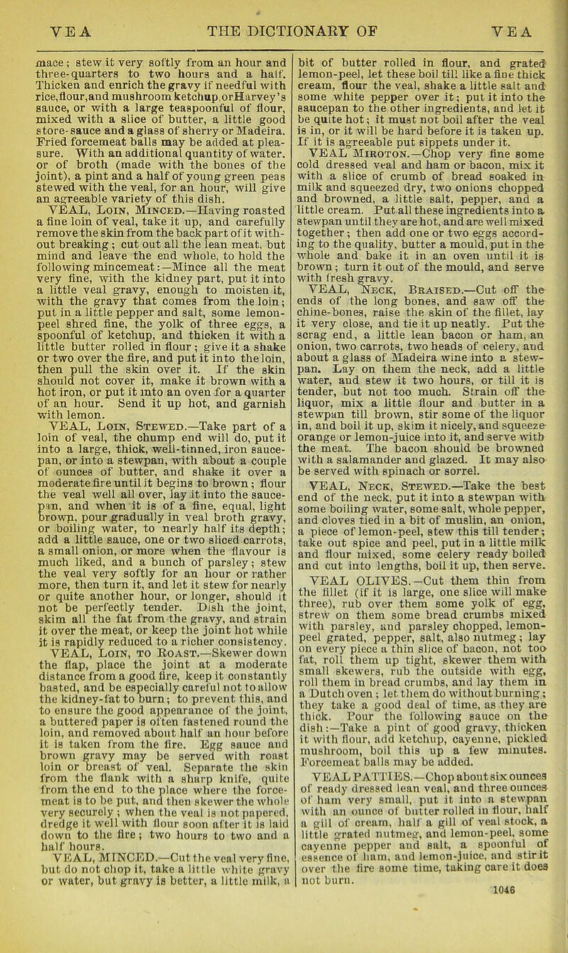 mace; stew it very softly from an hour and three-quarters to two hours and a half. Thicken and enrich the gravy If needful with rice,flour,and mushroom ketchup.orHarvey’s sauce, or with a large teaspoonful of flour, mixed with a slice of butter, a little good store- sauce and a glass of sherry or Madeira. Fried forcemeat balls may be added at plea- sure. With an additional quantity of water, or of broth (made with the bones of the joint), a pint and a half of young green peas stewed with the veal, for an hour, will give an agreeable variety of this dish. VEAL, Loin, Minced.—Having roasted a fine loin of veal, take it up, and carefully remove the skin from the back part of it with- out breaking ; cut out all the lean meat, but mind and leave the end whole, to hold the following mincemeat:—Mince all the meat very fine, with the kidney part, put it into a little veal gravy, enough to moisten it, with the gravy that comes from the loin; put in a little pepper and salt, some lemon- peel shred fine, the yolk of three eggs, a spoonful of ketchup, and thicken it with a little butter rolled in flour ; give it a shake or two over the fire, and put it into the loin, then pull the skin over it. If the skin should not cover it, make it brown with a hot iron, or put it into an oven for a quarter of an hour. Send it up hot, and garnish with lemon. VEAL, Loin, Stewed.—Take part of a loin of veal, the chump end will do, put it into a large, thick, well-tinned, iron sauce- pan, or into a stewpan, with about a couple of ounces of butter, and shake it over a moderate fire until it begins to brown; flour the veal well all over, lay it into the sauce- E'ln, and when it is of a fine, equal, light rowp, pour gradually in veal broth gravy, or boiling water, to nearly half its depth; add a little sauce, one or tvvo sliced carrots, a small onion, or more when the flavour is much liked, and a bunch of parsley; stew the veal very softly for an hour or rather more, then turn it, and let it stew for nearly or quite another hour, or longer, should it not be perfectly tender. Dish the joint, skim all the fat from the gravy, and strain it over the meat, or keep the joint hot while it is rapidly reduced to a richer consistency. VEAL, Loin, to Koast.—Skewer down the flap, place the joint at a moderate distance from a good fire, keep it constantly basted, and be especially careful not to allow the kidney-fat to burn; to prevent this, and to ensure the good appearance of the joint, a buttered paper is often fastened round the loin, and removed about half an hour before it is taken from the fire. Egg sauce and brown gravy may be served with roast loin or breast of veal. Separate the skin from the flank with a sharp knife, quite from the end to the place where the force- meat is to be put, and then skewer the whole very securely ; when the veal is not papered, dredge it well with flour soon after It is laid down to the fire; two hours to two and a half hours. VEAL, MINCED.—Cut the veal very fine, but do not chop it, take a little white gravy or water, but gravy is better, a little milk, a bit of butter rolled in flour, and grated lemon-peel, let these boil til! like a fine thick cream, flour the veal, shake a little salt and some white pepper over it; pul it into the saucepan to the other ingredients, and let it be quite hot; it must not boil after the veal is in, or it will be hard before it is taken up. If it is agreeable put sippets under it. VEAL Miroton.—Chop very fine some cold dressed veal and ham or bacon, mix it with a slice of crumb of bread soaked in milk and squeezed dry, two onions chopped and browned, a little salt, pepper, and a little cream. Put all these ingredients into a stewpan until they are hot, and are well mixed together; then add one or two eggs accord- ing to the quality, butter a mould, put in the whole and bake it in an oven until it is brown; turn it out of the mould, and serve with fresh gravy. VEAL, Neck, Braised.—Cut off the ends of the long bones, and saw off the chine-bones, raise the skin of the fillet, lay it very close, and tie it up neatly. Put the scrag end, a little lean bacon or ham, an onion, two carrots, two heads of celery, and about a glass of Madeira wine into a stew- pan. Lay on them the neck, add a little water, and stew it two hours, or till it is tender, but not too much. Strain off the liquor, mix a little flour and butter in a stewpan till brown, stir some of the liquor in, and boil it up, skim it nicely, and squeeze orange or lemon-juice into it, and serve with the meat. The bacon should be browned with a salamander and glazed. It may also be served with spinach or sorrel. VEAL, Neck, Stewed.—Take the best end of the neck, put it into a stewpan with some boiling water, some salt, whole pepper, and cloves tied in a bit of muslin, an onion, a piece of lemon-peel, stew this till tender; take out spice and peel, put in a little milk and flour mi.xed, some celery ready boiled and cut into lengths, boil it up, then serve. VEAL OLIVES.-Cut them thin from the fillet (if it is large, one slice will make three), rub over them some yolk of egg, strevv on them some bread crumbs mixed with parsley, and parsley chopped, lemon- peel grated, pepper, salt, also nutmeg; lay on every piece a thin slice of bacon, not too fat, roll them up tight, skewer them with small skewers, rub the outside with egg, roll them in bread crumbs, and lay them in a Dutch oven ; let them do without burning; they take a good deal of time, as they are thick. Bour the following sauce on the dish:—Take a pint of good gravy, thicken it with flour, add ketchup, cayenne, pickled mushroom, boil this up a few minutes. Forcemeat balls may be added. VEAL BATTIES.—Chop about six ounces of ready dressed lean veal, and three ounces of ham very small, put it into a stewpan with an ounce of butter rolled in flour, half a gill of cream, hall a gill of veal stock, a little grated nutmeg, and lemon-peel, some cayenne pepper and salt, a spoonful of essence of ham, and lemon-juice, and stir it over the fire some time, taking care it does not burn.