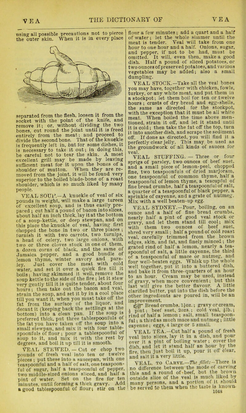 using all possible precautions not to pierce the outer skin. When it is in every place separated from the flesh, loosen it from the socket with the point of the knife, and remove it; or, without dividing the two bones, cut round the joint until it is freed entirely from the meat; and proceed to divide the second bone. That of the knuckle is frequently left in, but for some dishes, it is necessary to f.ake it out; in doing this, be careful not to tear the skin. A most e.vceiient grili may be made by leaving sufficient meat for it upon the bones of a shoulder of mutton. When they are re- moved from the joint, it will be found very superior to the boiied blade-bone of a roast shoulder, which is so much liked by many people. VEAL SOUR.—A knuckle of veal of six pounds in weight, wiii make a large tureen of excellent soup, and is thus easily pre- pared ; cut half a pound of bacon into slices, about half an inch thick,iay it at the bottom of a soup-kettle, or deep stewpan, and on this place the knuckle of veal, having first chopped the bone in two or three places ; turnish it with two carrots, two turnips, a head of celery, two large onions, with two or three cloves stuck in one of them, a dozen corns of black, and the same of Jamaica pepper, and a good bundle of lemon thyme, winter savory and pars- ley. Just cover the meat with cold water, and set it over a quick fire till it boils; having skimmed it well, remove the soup kettle to the aide of the fire ; let it stew very gently till it is quite tender, about four hours; then take out the bacon and veal, strain the soup, and set it by in a cool place till you want it, when you must take off the fat from the surface of the liquor, and decant it (keepingback the settlings at the bottom) into a clean pan. If the soup is preferred thick, put three tablespoonfuls of the fat you have taken off the soup into a small stewpan, and mix it with four table- spoonfuls of flour ; pour a tablespoonful of soup to it, and mix it with the rest by degrees, and boll it up till it is smooth. VEAL STEWED. — Cut or chop two pounds of fresli veal into ten or twelve pieces ; put these into a saucepan, with one teaspoonful and a half of salt, one teaspoon- ful of sugar, half a teaspoonful of pepper, two middle-sized onions sliced, and half a jiint of water. Set on the fire for ten minutes, until forming a thick gravy. Add a good tablespoonful of Hour; stir on the flour a few minutes ; add a quart and a half of water; let the whole simmer until the meat is tender. Veal will take from one hour to one hour and a half. Onions, sugar, and pepper, if not to be had, must be omitted. It will, even then, make a good dish. Half a pound of sliced potatoes, or two ounces of preserved potatoes, and various vegetables may be added; also a small dumpling. VEAL STOCK.—Take all the veal bones you may have, together with chicken, fowls, turkey, or any white meat, and put them in a stockpot; let them boil for ten or twelve hours ; crusts of dry bread and egg-shells, the same as directed for the stockpot, with the exception that it must be all white meat. When boiled the time above men- tioned, strain it off, and let it stand until it is cold; then take the lat off the top, turn it into another dish, and scrape the sediment off. If done as directed, you will find it a perfectly clear jelly. This may be used as the groundwork of all kinds of sauces for veal. VEAL STUFFING. — Three or four sprigs of parsley, two ounces of beef suet, and a small piece of lemon-peel, chopped fine, two teaspoonfuls of dried marjoram, one teaspoonful of common thyme, halt a teaspoonful of lemon thyme, a teacupful ot tine bread crumbs, half a teaspoonful of salt, a quarter of a teaspoonful of black pepper, a sprinkle of cayenne, and a grate of nutmeg. Mix with a well beaten-up egg. VEAL SYDNEY.—Pour, boiling, on an ounce and a half of fine bread crumbs, nearly half a pint of good veal stock or gravy, and let them stand till cool; mix with them two ounces of beef suet, shred very small; half a pound of cold roast veal, carefully trimmed from the brown edges, skin, and fat, and finely minced; the grated rind of half a lemon, nearly a tea- spoonful of salt, a little cayenne, the third of a teaspoonful of mace or nutmeg, and four well-beaten eggs. Whisk up the whole well together, put it into a buttered dish, and bake it from three-quarters of an hour to an hour. Cream may be used, instead of gravy, when more convenient; but this last will give the better flavour. A little clarified butter, put into the dish before the other ingredients are poured in, will be an improvement. Lread crumbs, Ijoz.; gravy or cream, i pint; beef suet, 2ozs.; cold veal, Jib.; rind of half a lemon ; salt, small teaspoon- ful ; a third as much mace and nutmeg; little cayenne; eggs, -l large or 5 small. VEAL TEA.—Cut half a pound of fresh veal into slices, lay it in a dish, and pour over it a pint of boiling water ; cover the dish, and let it stand half an hour by the fire, then just boil it up, pour it off clear, and salt it a very little. VEAL, TO Carve.-77ic yiI/rt;-Thcre is no difference between the mode of carving this and a round of-beef, but the brown outside slice of the veal is much liked by many persons, and a portion of it should I be served to them when the taste is known. 1043