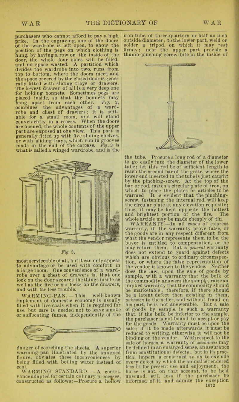 purchasers who cannot afford to pay a high price. In the engraving, one of the doors of the wardrobe is left open, to show the osition of the pegs on which clothing is ung, by having a row on the inside of the door, the whole four sides will be filled, and no space wasted. A partition which divides the wardrobe into two, runs from top to bottom, where the doors meet, and the space covered by the closed door is gene- rally fitted with sliding trays or drawers. The lowest drawer of all is a very deep one for holding bonnets. Sometimes pegs are placed inside, so that the bonnets may Rang apart from each other. Fig. 2, combines the advantages of a ward- robe and chest of drawers; it is suit- able for a small room, and will stand conveniently in a recess. When the doors are opened, the whole contents of the upper part are exposed at o.'ie view. This part is generally fitted up with five sliding shelves, or with sliding trays, which run in grooves made in the end of the carcass. Fig. 3 is what is called a winged wardrobe, and is the most serviceable of all, but it can only appear to advantage or be used with comfort In a large room. One convenience of a ward- robe over a chest of drawers is, that one lock on the door secures the things inside as well as the five or six locks on the drawers, and with far leas trouble. WARMING-PAN. — This well-known implement of domestic economy is nsiially filled with live coals when it is required for use, but care is needed not to leave smoke or suffocating fumes, independently of the danger of scorching the sheets. A superior warming-pan illustrated by the annexed fljure, obviates these inconveniences by being filled with boiling water Instead of coal. WARAIING STANDARD.— A contri- vance adapted forcertain culinary proce^es, ooustruoled as followsProcure a hollow iron tube, of three-quarters or half an inch outside diameter ; to the lower part, weld or solder a tripod, on which it may rest firmly; near the upper part provide a thumb-pinching screw-bite in the inside of the tube. Procure a long rod of a diameter to go easily into the diameter of the lower tube; let this rod be of suflicient length to reach the second bar of the grate, where tlie lower end inserted in the tube is just caught by the pinching-screw. At the top of the bar or rod, fasten a circular plate of iron, on which to place the plates or articles to be warmed It is evident that the pinching- screw, fastening the internal rod, will keep the circular plate at any elevation requisite; thus, it may be kept opposite the hottest and brightest portion of the fire. The whole article may be made cheaply of tin. WARRANTY.—In all cases of express warranty, if the warranty prove false, or the goods are in any respect different from what the vendor represents them to be, the buyer is entitled to compensation, or he may return them. But a general warranty does not extend to guard against defects which are obvious to ordinary circumspec- tion, or where the false representation of the vendor is known to the vendee. Neither does the law, upon the sale of goods by sample, with a warranty that the bulk of the commodity answers the sampl^, raise an implied warranty that the commodity should be marketable; therefore, if there should be a latent defect then existing in them, unknown to the seller, and without fraud on his part, he is not answerable. But a sale of goods by sample, is such a warranty that, if the bulk be inferior to the sample, the purchaser is not bound to accept or pay for the goods. Warranty must be upon the sale; if it be made afterwards, it must be reduced to writing, otherwise it will not be binding on the vendor. With respect to the sale of horses, a warranty of soundnesi may be defined in an enlarged sense, an assurance from constitutional defects : but in its prac- tical import is construed so as to exclude every defect by wliich the animal is rendered less lit for present use and enjoyment; the horse is not, on that account, to be held unsound, still loss if the purchaser be informed of It, and admits the exception