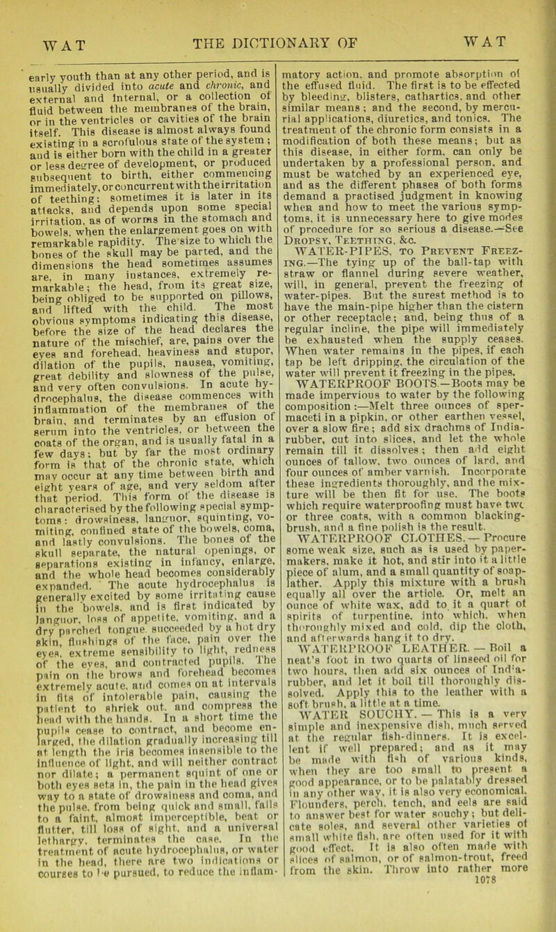 early youth than at any other period, and is usually divided into acute and chronic, and gyrernal and internal, or a collection ot fluid between the meiubranea of the brain, or in the ventricles or cavities of the brain itself. This disease is almost always found existinff in a scrofulous state of the system ; and is either born with the child in a greater or less deirree of development, or produced subsequent to birth, either commencing immediately, or concurrent with the irritation of teething: sometimes it is later in its atlacks, and depends upon some special irritstion, as of worrws in th6 stoniacli and bowels when the enlargement goes on with remarkable rapidity. The size to which the bones of the skull may be parted, and the dimensions the head sometimes assumes are in many instances, extremely re- markable; the head, from its great size, being obliged to be supported on pillows, and lifted with the child. The most obvious symptoms indicating this disease, before the size of the head declares the nature of the mischief, are, pains over the eves and forehead, heaviness and stupor, dilation of the pupils, nausea, vomiting, creat debiHty and slowness of the pulse, and very often convulsions. In acute hy- drocephalus, the disease commences with inflammation of the membranes of the brain, and terminates by an effusion of serum into the ventricles, or between the coats of the organ, and is usually fatal m a few days: but by far the most ordinary form is that of the chronic state, which mav occur at any time between birth and eight years of age, and very seldom after that period. This form of the disease is characterised by the following special symp- toms : drowsiness, languor, squinting, vo- miting, confined state of the bowels, coma, and lastly convulsions. Tlie bones of the skull separate, the natural openings, or separations existing in infancy, enlarge, and the whole head becomes considerably expanded. The acute hydrocephalus is generallv excited by some irritating cause in the bowels, and is first indicated by languor, loss of appetite, vomiting, and a dry parched tongue succeeded by a hot dry akin, flushings of the face, pain over the eyes, extreme sensibility to light, redness of the eves, and contracted pupils. Ihe pain on tile brows and foreliead becomes extremely acute, and conies on at intervals in fits of intolerable pain, causing the patient to shriek out. and compress the head with the hands. In a short time the pupils cease to contract, and become en- larged, tlie dilation gradually increasing till at length the iris becomes insensible to the influence of liglit. and will neither contract nor dilate; a permanent squint of one or both eyes sets in, the pain in tlie head gives w'ay to a state of drowsiness and coma, and the pulse, from being quick and small, falls to a faint, almost imperceptible, beat or flutter, till loss of sight, and a universal lethargy, terminates the case. In the treatment of acute hydrocephalus, or water in the head, there are two indications or courses to l e pursued, to reduce the inflam- matory action, and promote absorption of the effused fluid. The first is to be effected by bleeding, blisters, cathartics, and other similar means ; and the second, by mercu- rial applications, diuretics, and tonics. The treatment of the chronic form consists in a modification of both these means; but as this disease, in either form, can only be undertaken by a professional person, and must be watched by an experienced eye, and as the different phases of both forms demand a practised judgment in knowing when and howto meet the various symp- toms. it is unnecessary here to give modes of procedure for so serious a disease.—See Dropsy, Tef.thtxg, &c. WA'fER-PlPES, TO Prevent Freez- ing.—The tying up of the ball-tap with straw or flannel during severe weather, will, in general, prevent the freezing of water-pipes. But the surest method is to have the main-pipe higher than the cistern or other receptacle; and, being thus of a regular incline, the pipe will immediately be exhausted when tlie supply ceases. When water remains in the pipes, if each tap be left dripping, the circulation of the water will prevent it freezing in the pipes. WATERPROOF BOO fS -Boots may be made impervious to water by the following composition;—Melt three ounces of sper- maceti in a pipkin, or other earthen vessel, over a slow fire; add six drachms of India- rubber, cut into slices, and let the whole remain till it dissolves; then add eight ounces of tallow, two ounces of lard, and four ounces of amber varnish. Incorporate these ingredients thoroughly, and the mix- ture will be then fit for use. The boots which require waterproofing must liave twe or three coats, with a common blacking- brush, and a fine polish is the result. WATERPROOF CLOTHES. — Procure some weak size, such as is used by paper- makers, make it hot, and stir into it a little piece of alum, and a small quantity of soap- father. Apply this mixture with a brush equally all over the article. Or, melt an ounce of white wax, add to it a quart ot spirits of turpentine, into which, when theroiighly mixed and cold, dip the cloth, and aflerwnrds hang it to dry. AV A f E R P ROO E L E AT H E R. — Boi I a neat’s foot in two quarts of linseed oil for two hours, then add six ounces of Ind’a- rubber, and let it boil till thoroughly dis- solved. Apply this to the leather with a soft brush, a little at a time. AVATER SOUCllY. — This is a very simple and inexpensive dish, much served at the regular fish-dinners. It is excel- lent if well prepared; and as it may be made with fish of various kinds, when they are too small to present a good appearance, or to be palatatiiy dressed in any other way, it is also very economical. Flounders, perch, tench, and eels are said to answer best for water souchy; but deli- cate soles, and several other varieties of small while fish, are often used for it with good effect. It is also often made with slices of salmon, or of salmon-trout, freed from the skin. Throw into rather more