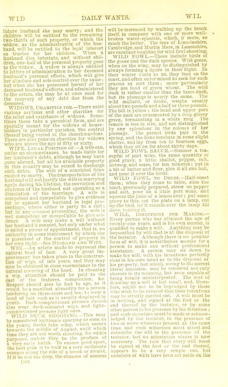 future husband she may marry; and the children will be entitled to the remaining two-thirds of such property, or which the widow, as the administratrix of the hus- band, will be entitled to the legal interest as trustee for her children. When a husband dies intestate, and without chil- dren, one-half ot the personal property goes to the widow. A widow is always entitled to letters of administration to her deceased husband’s personal effects, which will give her absolute and sole control over the same; but when she has possessed herself ot her deceased husband’s effects, and administered to the estate, she may be at once sued for the recovery of any debt due from the deceased. . WIDOWS, Chabities for.—There exist various asylums and other charities for the relief and assistance of widows. Some- times these take a parochial form, and are specially meant for the widows ot house- holders in particular parishes, the control thereof being vested in the churchwardens. There are also pension charities for widows who are above the ago of fifty or sixty. WIFE, Legal Position of.—A wifecan, under no circumstances, be made liable for her husband’s debts, although he may have gone abroad, but all his available property in this country may be seized to discharge such debt.=. The wife of a convicted felon cannot re-marry. The transportation of the husband will not justify the wifein marrying a^ain during his lifetime, the conviction and sentence of the husband not operating as a dissolution of the marriage. A wife is competent and compellable to give evidence for or against her husband in legal pro- ceedings, where either is party to a suit; but in any criminal proceeding, the rvife is not competent or compellable to give evi- dence. A wife may make a will without her husband’s consent, but only under what is called a power of appointment, that is, an authority in some instrument by which she is possessed of the control of property in her own right.-See JIushand and Wife. AVlti.—An article made to represent the natural head of hair. A very great im- provement has taken place in the construc- tion of wigs, of late years, and they may now be obtained in close resemblance to the natural covering of the head, in choosing a wig, attention should be paiil to the cast of the features, complexion, &c. Respect should also be had tii age, as it would be a manifest absurdity tor a jierson bordering on three-score and ten. to wear a head of hair such as is usually displayed m youth. Dark-comple.xioned persons slioiild/ also wear dark-coloured wigs, and light- complexioned persons light ones. WILD DU'.'K snOoriNii—This may be considered legitimate sporting as soon as the young ducks take wing, which occurs toward-, the middle of August, until which time they are not worth shooting, for edible purpose.®, unless they he the produce ol a very early hatch. To ensure good sport, the best plan is to walk in a very deliberate manner along the side of a brook or rivulet. If it be not too deep, the chances of success llOi will be increased by walking up the brook Itself, in company with one or niore weil- broken water-spaniels, which, it mute, so much the better. The fens ot Lincolnshire, Cambridge, and Martin Mere, in Lancashire, are excellent localitie.s for wild fowl shooting. WILD FOWL.—These include birds of the goose and the duck species. Wild geese, when on the wing, may be distinguished by always forming a ligure in their llight. In their winter visits 'to us, they teed on the coast, and often enter inland to seek Ibr such grasses as suit them; more particularly they are fond of green wheat. The wild duck is rather smaller than the tame duck, but its plumage is ucarly the same. The wild mallard, or drake, weighs usually abouttwo pounds aud ahalf or three pounds. The bill is yellow ; the head and upper part of the neck are ornamented by a deep glossy green, terminating in a white ring. The female is less in size, and not distinguished by any splendour in the colours of her plumage. The parent birds pair in the spring, and the hens incubate in some slight shelter, and lay from ten to fourteen eggs, which they sit on for about thirty days. WILD FOWL SAUCE.—Simmer a tea- cupful of port wine, the same quantity ol good gravy, a little shallot, pepper, salt, nutmeg, and mace, for ten minutes ; put in a bit of butter and Hour, give it all one boil, and pour it over the birds. WILD FOVFL, TO Dress.—Ilalf-roaat them; when they come to table, slice the toast, previously prepared, strew on pepper and salt, pour on a little port wine, and squeeze the juice of a lemon over ; put some gravy to this, set the plate on a lamp, cut up the bird, let it remain over the lamp till done, turning it. W’ILL, Directions for Making.- Every person who has attained the age of twenty-one years, and is his own master, is qualilied to make a will. Anything may be bequeathed by will that is at the disposal of the testator. Although (here is no peculiar form of will, it is nevertheless unwise for a person to make one without professional assistance. A person may sit down to make his will, with his intentions perfectly clear in his own minil as to the disposal of his property, but which, owing to the merest literal omission, may bo rendered not only ob.scure in its meaning, but even capable of being totally misinteriireted. The cost of drawing up a will is but sniull, and, there- fore, ought not to be begriiilged by tliose who wish to be assured that their intentions may be strictly carried out. A will must be - in writing, and signed at the foot or tlie end tliereoC by tlio lestiitor, or by some ol lier person iu ids presence by Ids direction ; and Hucli sie nature must be made or acknow- ledged by I lie testator, in I lie jircseiice of two or more witnesses present at I lie same lime, and siicli witnesses must attest and snliscribe tlie will in tlie iireseiice id' llie testator, but no attestalioii clause in now necessary, 'llie rule Unit every will must be signed at tlic foot or liie end tliereol', appears to lie a very simple one, but numbers of wills inive been set aside ou the