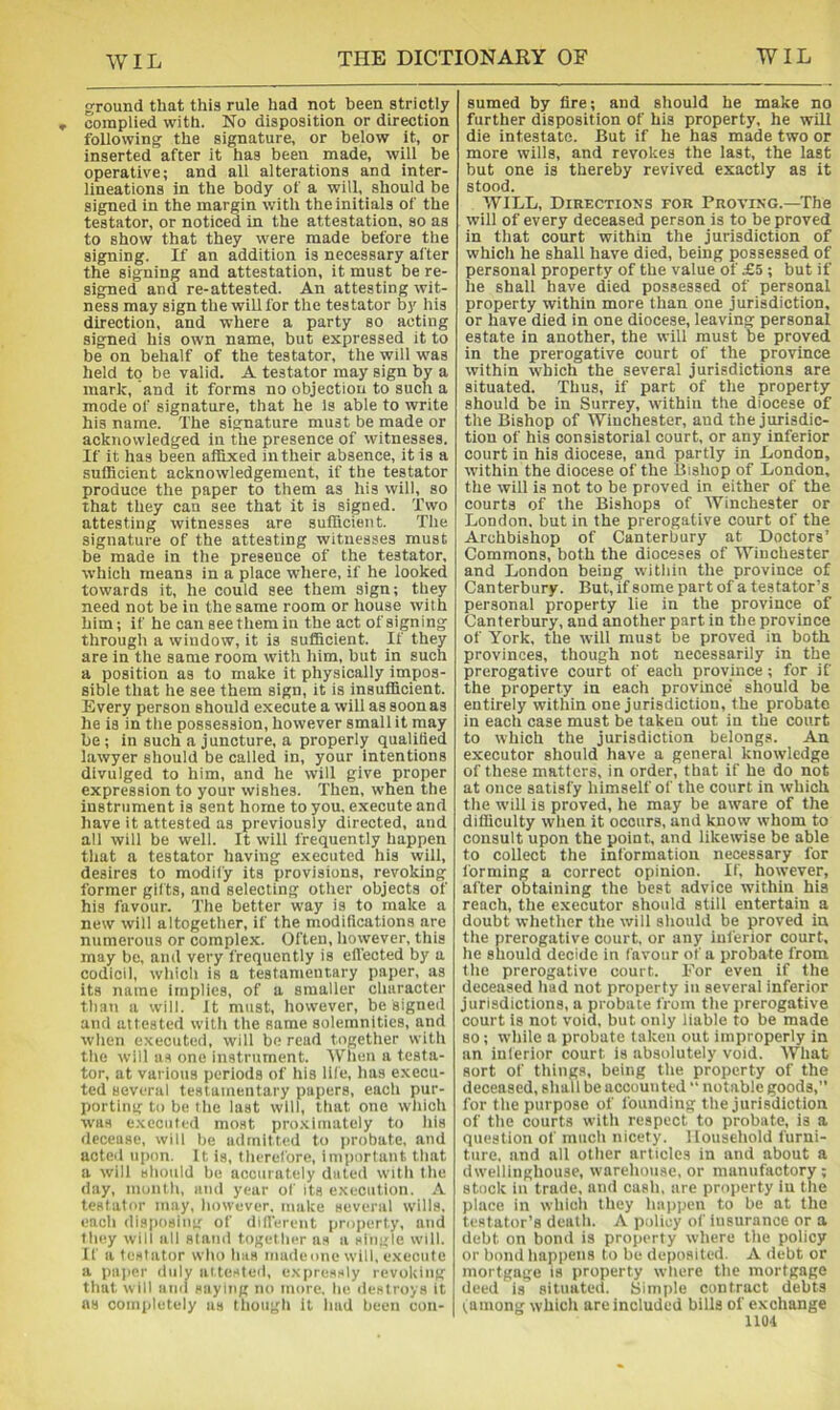 ground that this rule had not been strictly complied with. No disposition or direction following the signature, or below it, or inserted after it has been made, will be operative; and all alterations and inter- lineations in the body of a will, should be signed in the margin with the initials of the testator, or noticed in the attestation, so as to show that they were made before the signing. If an addition is necessary after the signing and attestation, it must be re- signed and re-attested. An attesting wit- ness may sign the will for the testator by his direction, and where a party so acting signed his own name, but expressed it to be on behalf of the testator, the will was held to be valid. A testator may sign by a mark, and it forms no objection to such a mode of signature, that he Is able to write his name. The signature must be made or acknowledged in the presence of witnesses. If it has been affixed in their absence, it is a sufficient acknowledgement, if the testator produce the paper to them as his will, so that they can see that it is signed. Two attesting witnesses are sufficient. The signature of the attesting witnesses must be made in the presence of the testator, which means in a place where, if he looked towards it, he could see them sign; they need not be in the same room or house with him; if he can see them in the act of signing through a window, it is sufficient. If they are in the same room with him, but in such a position as to make it physically impos- sible that he see them sign, it is insufficient. Every person should execute a will as soon as he is in tlie possession, however small it may be ; in such a juncture, a properly qualided lawyer should be called in, your intentions divulged to him, and he will give proper expression to your wishes. Then, when the instrument is sent home to you, execute and have it attested as previously directed, and all will be well. It will frequently happen that a testator having executed his will, desires to modify its provisions, revoking former gifts, and selecting other objects of his favour. The better way is to make a new will altogether, if the modifications are numerous or complex. Often, however, this may be, ami very frequently is efl'ected by a codicil, which is a testamentary paper, as its name implies, of a smalier character than a will. It must, however, be signed and attested with the same solemnities, and when executed, will be read together with the will us one instrument. Wtien a testa- tor, at various periods of his life, has e.xecu- ted several testamentary papers, each pur- porting to be the last will, that one which was e.xcciiled moat pro.xiniatcly to his decease, will be admitted to i>robate, and acted upon. It is, therefore, important that a will should be accurately dated with the day, month, and year of its execution. \ testator may, however, make several tvills, i!ach disposing of difl'erent prf)pert.y, and fluty will all stand together as a single will. If a testator who has madeone wilt, execute a paper duly attesteil, e.xpressly revoking that will and saying no more, he destroys it as completely as though it had been con- sumed by tire; and should he make no further disposition of his property, he wiil die intestate. But if he has made two or more wills, and revokes the last, the last but one is thereby revived exactly as it stood. WILL, Directions for Proving.—The will of every deceased person is to be proved in that court within the jurisdiction of which he shall have died, being possessed of personal property of the value of £5 ; but if he shall have died possessed of personal property within more than one jurisdiction, or have died in one diocese, leaving personal estate in another, the will must be proved in the prerogative court of the province within which the several jurisdictions are situated. Thus, if part of the property should be in Surrey, within the diocese of the Bishop of Winchester, and the jurisdic- tion of his consistorial court, or any inferior court in his diocese, and partly in London, within the diocese of the Bishop of London, the will is not to be proved in either of the courts of the Bishops of Winchester or London, but in the prerogative court of the Archbishop of Canterbury at Doctors’ Commons, both the dioceses of Winchester and London being within the province of Canterbury. But, if some part of a testator’s personal property lie in the province of Canterbury, and another part in the province of York, the will must be proved in both provinces, though not necessarily in the prerogative court of each province ; for if the property in each province' should be entirely within one jurisdiction, the probate in each case must be taken out in the court to which the jurisdiction belongs. An executor should have a general knowledge of these matters, in order, that if he do not at once satisfy himself of the court in which the will is proved, he may be aware of the difficulty when it occurs, and know whom to consult upon the point, and likewise be able to collect the information necessary for forming a correct opinion. If, however, after obtaining the best advice within his reach, the executor should still entertain a doubt whether the will should be proved in the prerogative court, or any inferior court, he should decide in favour of a probate from the prerogative court. For even if the deceased had not property in several inferior jurisdictions, a probate from the prerogative court is not void, but only liable to be made so; while a probate taken out improperly in an inferior court is absolutely void. What sort of things, being the property of the deceased, shall be accounted  notable goods, for the purpose of founding the jurisdiction of the courts with respect to probate, is a question of much nicety. Household furni- ture. and all other articles in and about a dwellinghouse, warehouse, or manufactory; stock in traiie, and cash, are property in the place in which they happen to be at the testator’s death. A policy of iusurance or a debt on bond is property where the policy or bond happens to be deposited. A debt or mortgage is property where the mortgage deed is situated. Simple contract debts ;among which are included bills of exchange not