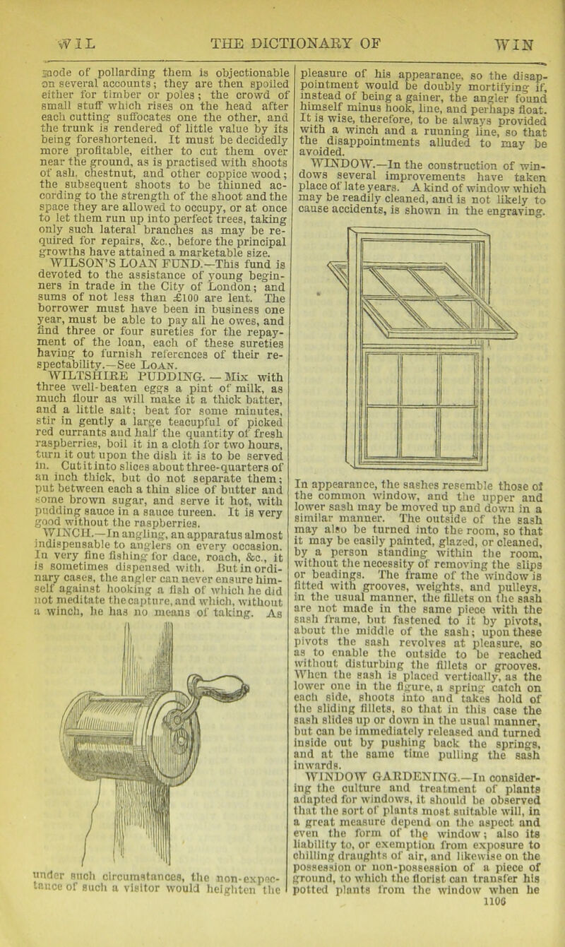 jaode of pollarding them is objectionable on several accounts; they are then spoiled either for timber or poles; the crowd of small stuff which rises on the head after each cutting suffocates one the other, and the trunk is rendered of little value by its being foreshortened. It must be decidedly more profitable, either to cut them over near the ground, as is practised with shoots of ash, chestnut, and other coppice wood; the subsequent shoots to be thinned ac- cording to the strength of the shoot and the space they are allowed to occupy, or at once to let them run up into perfect trees, taking only such lateral branches as may be re- quired for repairs, &c., before the principal growths have attained a marketable size. WILSON’S LOAN FUND.—This fund is devoted to the assistance of young begin- ners in trade in the City of London; and sums of not less than £100 are lent. The borrower must have been in business one year, must be able to pay all he owes, and find three or four sureties for the repay- ment of the loan, each of these sureties having to furnish references of their re- spectability.—See Loan. AFILTSUIEE PUDDING.—Mix with three welt-beaten eggs a pint of milk, as much flour as will make it a ttiick batter, and a little salt; beat for some minutes, stir in gently a large teacupful of picked red currants and half the quantity of fresh raspberries, boil it in a cloth for two hours, turn it out upon the dish it is to be served in. Cutitinto slices about three-quarters of an inch thick, but do not separate them; put between each a thin slice of butter and some brown sugar, and serve it hot, with pudding sauce in a sauce tureen. It is very good without the raspberries. WINCH.—In angling, an apparatus almost indispensable to anglers on every occasion. In very fine fishing for dace, roach, &o., it is sometimes dispensed with. But in ordi- nary cases, the angler can never ensure him- self against hooking a fish of which he did not meditate the capture, and which, without a winch, he has no means of taking. As under such circumstances, the non-expec- tance of such a visitor would heighten the pleasure of his appearance, so the disap- pointment would be doubly mortifying if, instead of being a gainer, the angler found himself minus hook, line, and perhaps float. It is wise, therefore, to be always provided with a winch and a running line, so that the disappointments alluded to may be avoided. WINDOW.—In the construction of win- dows several improvements have taken place of late years. A kind of window which may be readily cleaned, and is not likely to cause accidents, is shown in the engraving. In appearance, the sashes resemble those of the common window, and the upper and lower sash may be moved up and down in a similar manner. The outside of the sash may also be turned into the room, so that it may be easily painted, glazed, or cleaned, by a person standing within the room, without the necessity of removing the slips or headings. The frame of the window is fitted with grooves, weights, and pulleys, in the usual manner, the fillets on the sash are not made in the same piece with the sash frame, but fastened to it by pivots, about the middle of the sash; upon these pivots the sash revolves at pleasure, so as to enable the outside to be reached without disturbing the fillets or grooves. When the sash is placed vertically, as the lower one in the figure, a spring catch on each side, shoots into and takes hold of the sliding fillets, so that in this case the sash slides up or down in the usual manner, but can be immediately released and turned Inside out by pushing back the springs, and at the same time pulling the sash inwards. AVINDOW GAKDENING.—In consider- ing the culture and treatment of plants adapted for windows, it should be observed that the sort of plants most suitable will, in a great measure depend on the aspect and even the form of thg window; also its liability to, or exemption from exposure to chilling draughts of air, and likewise on the possession or non-possession of a piece of ground, to which the florist can transfer his potted plants from the window when he